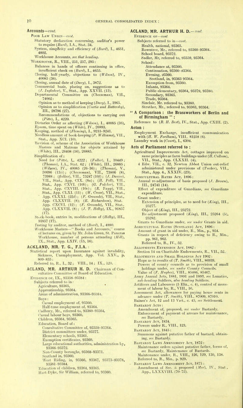 Accounts—cont. Poor Law Union—cord. Statutory declaration concerning, auditor's power to require {Burd), I.A., Stat. 34. System, simpKcity and efficiency of [Burd), I., 4651, 4802. Workhouse Accounts, see that heading. Workhouse, R., VIII., 251, 257, 295: Balances in hands of officers continuing in office, insufficient check on (Burd), I., 4655. Closing, half-3^early, objections to {Wilson), IV., 40085 (36). Closing, annual date of {Davy), I., 3872. Commercial basis, placing on, suggestions as to (./. Ingledew), V., Stat., App. XXVII. (13). Departmental Committee on {Cheeseman), VII., 74002: Opinion as to method of keeping {Davy), I., 1965. Opinion as to simplification {Curtis and Battersby), III., 28796 (27). Recommendations of, objections to carrying out {Pitts), I., 4220, Dietaries Order as affecting {Wilson), I., 40085 (36), Epsom, time spent on (White), IV., 26893. Keeping, method of {Fleming), I., 9215-9241. Needless amount of book-keeping (P. Williams), Vll., Stat., App. XCI. (10). Revision of, scheme of the Association of Workhouse blasters and Matrons for objects attained by (White), III., 26408 (56), 26885. Simplification of: Need for {Pitts), I., 4222; {Fuller), I., 10449 ; (Thomas), LA., Stat. 62; (White), III., 26885; (Wilson), IV., 40085 (26-36); (Thomas), V., 50096 (13»:); (Cheeseman), VIL, 73806 (8), 73988 ; (ffolkes), VIL, 75247 (10/) ; (J. Davies), VIL, Stat., App. CIX. (8a); (H. Fell), VIL, Stat., App. CXVI. (106); (G. Fulcher), VIL, Stat., App. CXVIII. (10c); (R. Yapp), VIL, Stat., App. CLXL (11); (W. Cross), VIL, Stat., ' App. CLXXI. (22<^); (F. Grounds), VIL, Stat., App. CLXXVII. (8); (E. Richardson), Stat. App. CXCVI. (12); (F. Grounds), VIL, Stat., App. CLXXVII. (8); (J. T. Helhy), IX., 91857 (17). Stuck-book, entries in, modifications of (Helhy), III., 91857 (17). Testing by auditor, method of (Bind), I., 4880. Workhouse Masters— Books and Accounts, course of lectures on, given by Mr. John Green, St. Pancras Workhouse, number of persons attending (Hill), IX., Stat., App. LXIV. (15, 16). ACKLAND, MR. T. G., F.I.A. : Statistical report upon Insurance against invalidity, Sickness, Unemployment, App. Vol. XXV., p, 809-835 : Referred to, R., L, 32 ; VIIL, 14 ; IX., 120. ACL AND, MR. ARTHUR H. D. Chairman of Con- sultative Committee of Board of Education. Evidence of, IX., 93358-93384 : Subjects referred to in; Agriculture, 93365. Apprenticeship, 93364. Areas of administration, 93368-93384. Boys: Casual employment of, 93360. Half-time employment of, 93364. Cadbury, Mr., referred to, 93360-93364. Casual labour boys, 93360. Children, 93364, 93365. Education, Board of: Consultative Committee of, 93359-93364. District committees under, 93377. Elementary schools, 93361. Exemption certfficates, 93360. Large educational authorities, administration by, 93366-93372. Non-County boroughs, 93368-93371. Scotland in, 93360, West Riding, in, 93366, 93367, 93373-93378, 93381-93384. Education of children, 93364, 93365. Hart-Dyke, Sir William, referred to, 93360. ACLAND, MR. ARTHUR H. Ji.~co%t. Evidence of—cord. Subjects referred to in—cont. Health, national, 93365. Rowntree, Mr., referred to, 93360-93364. School board, 93372. Sadler, Mr, referred to, 93359, 93364. School: Attendance at, 93360. Continuation, 93360-93364, Evening, 93360. Scotland, in, 93363 93364. Exemption from, 93360. Infants, 93364. Public elementary, 93364, 93379, 93380. Secondary, 93365. Trade, 93364. Sinclair, Mr. referred to, 93360. Struther, Mr., referred to, 93363, 93364.  A Comparison : the Brassworkers of Berlin and of Birmingham  : Reference to (R. H. Best), IV., Stat., App. CXIII. (2). Acton : Employment Exchange, insufficient communication with (H. W. Fordham), VIII,. 81258 (6). Laundry work in (Court), I., 6304. Acts of Parliament referred to : Agricultural Improvments Act, cottages improved on same principles as farm buildings under (H. Cullum), VIL, Stat., App. CLXXII. (4). 4 Edw. VIL, c. 32, Newton Abbot Union out-relief administered under provisions of (Tucker), VIL, Stat., App. 4., XXXIV, (23), Agricultural Rates Act, 1896: Annual re-adjustment of basis proposed (•/. Brown)^ III., 24741 (14). Effect of expenditure of Guardians, see Guardians expenditiire. Grant under: Extension of principles, as to need for (King), III., 25277. Object of (King), III., 25272. Re-adjustment proposed (King), III., 25264 (5), 25282. Grants to Guardians under, see under Grants in aid. Agricultural Rates (Scotland) Act, 1896: Amount of grant in aid under, R., Min., p., 954. Grants in respect of deficiency owing to R., Min., pp. 961, 962. Referred to, R., IV., 52. Allotments Extension Act, 1882 : Section 14 on Charitable Endowments, R., VIL, 52. Allotments and Small Holdings Act 1902 : Hope as to results of (T. Smith), VIIL, 86939. Powers of county councils as to provision of small holdings under, see under County Councils. Value of (F. Hughes), VIIL, 85466, 85467. Army Annual Acts, 1881, 1891 and 1893, see Lunatics, sub-heading Soldiers, also heading Soldiers. Artificers and Labourers (5 Eliz., c. 4), control of move- ment of labour by, R., VIIL, 16. Assessment Act, allowances for paying house rents in advance under (T. Smith), VIIL, 87009, 87010. Raines's Act, 12 and 13 Vict., c. 45, see Settlement- Bastardy Acts : Amendment of, proposed, see under Bastardy. Enforcement of payment of arrears for maintenance, see Bastardy. Bastardy Act, 1834. Powers under R., VIIL, 123. Bastardy Act, 1845: Summons against putative father of bastard, obtain- ing, see Bastardy. Bastardy Laws Amendment Act, 1872 : Maintenance orders against putative father, forms of, see Bastardy, Maintenance of Bastards. Maintenance under, R., VIIL, 126, 129, 130, 138. Referred to, R., Min., p. 929. • Bastardy Laws Amendment Act, 1873 : Amendment of Sec. 5 proposed (Mee), IV,, Stat, App.. LXXXVIII. (70-72).