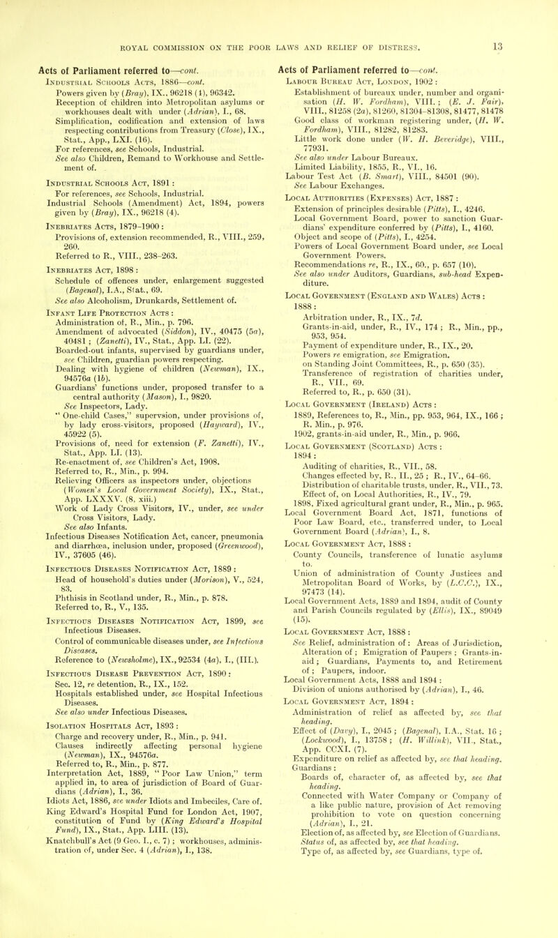 Acts of Parliament referred to—cont. Industrial Schools Acts, 1886—conf. Powers given by {Bray). IX., 96218 (1), 96342. Reception of children into Metropolitan asylums or workhouses dealt with under (Adrian), I., 68. Simplification, codification and extension of laws respecting contributions from Treasury (Close), IX., Stat., App., LXI. (16). For references, see Schools, Industrial. See also Children, Remand to Workhouse and Settle- ment of. Industrial Schools Act, 1891 : For references, see Schools, Industrial. Industrial Schools (Amendment) Act, 1894, powers given by (Bray), IX., 96218 (4). Inebriates Acts, 1879-1900: Provisions of, extension recommended, R., YIII., 259, 260. Referred to R., VIII., 238-263. Inebriates Act, 1898 : Schedule of offences under, enlargement suggested (Bagenal), I.A., Slat., 69. See also Alcoholism, Drunkards, Settlement of. Infant Life Protection Acts : Administration of, R., Min., p. 796. Amendment of advocated (Siddon), IV., 40475 (5a), 40481 ; (Zanetti), IV., Stat., App. LI. (22). Boarded-out infants, supervised by guardians under, see Children, guardian powers respecting. Dealing with hygiene of children (Newman), IX., 94576a (16). Guardians' functions under, proposed transfer to a central authority (Mason), I., 9820. See Inspectors, Lady.  One-child Cases, supervsion, under provisions of, by lady cross-visitors, proposed (Hayward), IV., 45922 (5). Provisions of, need for extension (F. Zanetti), IV., Stat., App. LI. (13). Re-enactment of, see Children's Act, 1908. Referred to, R., Min., p. 994. Relieving Officers as inspectors under, objections (Women's Local Government Society), IX., Stat., App. LXXXV. (8, xiii.) Work of Lady Cross Visitors, IV., under, see under Cross Visitors, Lady. See also Infants. Infectious Diseases Notification Act, cancer, pneumonia and diarrhoea, inclusion under, proposed (Greenwood), IV., 37605 (46). Infectious Diseases Notification Act, 1889: Head of household's duties under (Morison), V., 524, 83. Phthisis in Scotland under, R., Min., p. 878. Referred to, R., V., 135. Infectious Diseases Notification Act, 1899, see Infectious Diseases. Control of communicable diseases under, see Infectiovs Diseases. Reference to (A''e«;5^oZme), IX., 92534 (4a). I., (III.). Infectious Disease Prevention Act, 1890: Sec. 12, re detention, R., IX., 152. Hospitals established under, see Hospital Infectious Diseases. See also under Infectious Diseases. Isolation Hospitals Act, 1893 : Charge and recovery under, R., Min., p. 941. Clauses indirectly affecting personal hygiene (Neivman), IX., 94576a. Referred to, R., Min., p. 877. Interpretation Act, 1889,  Poor Law Union, term applied in, to area of jurisdiction of Board of Guar- dians (Adrian), I., 36. Idiots Act, 1886, see under Idiots and Imbeciles, Care of. King Edward's Hospital Fund for London Act, 1907, constitution of Fund by (King Edward's Hospital Fund), IX., Stat., App. LIII. (13). Knatchbull's Act (9 Geo. I., c. 7); workhouses, adminis- tration of, under Sec. 4 (Adrian), I., 138. Acts of Parliament referred io~coni. Labour Bureau Act, London, 1902 : Establishment of bureaux under, number and organi- sation (H. W. Fordham), VIII. ; (E. J. Fair), VIIL,81258 (2a), 81200, 81304-81308, 81477, 81478 Good class of workman registering under, (H. W. Fordham), VIIL, 81282, 81283. Little work done under (W. H. Beveridge), VIIL, 77931. See also under Labour Bureaux. Limited Liability, 1855, R., VI., 16. Labour Test Act '(B. Smart), VIIL, 84501 (90). See Labour Exchanges. Local Authorities (Expenses) Act, 1887 : Extension of principles desirable (Pitts), I., 4246. Local Government Board, power to sanction Guar- dians' expenditure conferred by (Pitts), I., 4160. Object and scope of (Pitts), I., 4254. Powers of Local Government Board under, see Local Government Powers. Recommendations re, R., IX., 60., p. 657 (10). See also binder Auditors, Guardians, sub-head Expen- diture. Local Government (England and Wales) Acts : 1888: Arbitration under, R., IX., Id, Grants-in-aid, under, R., IV., 174 ; R., Min., pp., 953, 954. Payment of expenditure under, R., IX., 20. Powers re emigration, see Emigration, on Standing Joint Committees, R., p. 650 (35). Transference of registration of charities under, R., VII., 69. Referred to, R., p. 650 (31). Local Government (Ireland) Acts : 1889, References to, R., Min., pp. 953, 964, IX., 166 ; R. Min., p. 976. 1902, grants-in-aid under, R., Min., p. 966. Local Government (Scotland) Acts : 1894 : Auditing of charities, R., VII., 58. Changes effected by, R., II., 25 ; R., IV., 64-66. Distribution of charitable trusts, under, R., VII., 73. Effect of, on Local Authorities, R., IV., 79. 1898, Fixed agricultural grant under, R., Min., p. 965. Local Government Board Act, 1871, functions of Poor Law Board, etc., transferred under, to Local Grovernment Board (Adrian), I., 8. Local Government Act, 1888 : County Councils, transference of lunatic asylums to. Union of administration of County Justices and Metropolitan Board of Works, by (L.C.C.), IX., 97473 (14). Local Government Acts, 1889 and 1894, audit of County and Parish Councils regulated by (Ellis), IX., 89049 (15). Local Government Act, 1888 : See Relief, administration of: Areas of Jurisdiction, Alteration of ; Emigration of Paupers ; Grants-in- aid ; Guardians, Payments to, and Retirement of ; Paupers, indoor. Local Government Acts, 1888 and 1894 : Division of unions authorised by (Adriayi), I., 46. Local Government Act, 1894 : Administration of relief as affected by, see that heading. Effect of (Davy), I., 2045 ; (Bagenal), LA., Stat. 16 ; (Lochvood), I., 13758 ; (H. Willink), VII., Stat., App. CCXI. (7). Expenditure on relief as affected by, see that heading. Guardians : Boards of, character of, as affected by, see that heading. Connected with Water Company or Company of a like public nature, provision of Act removing prohibition to vote on question concerning (Adrian), I., 21. Election of, as affected by, see Election of Guardians. Status of, as affected by, see that heading. Tj'pe of, as affected by, see Guardians, type of.