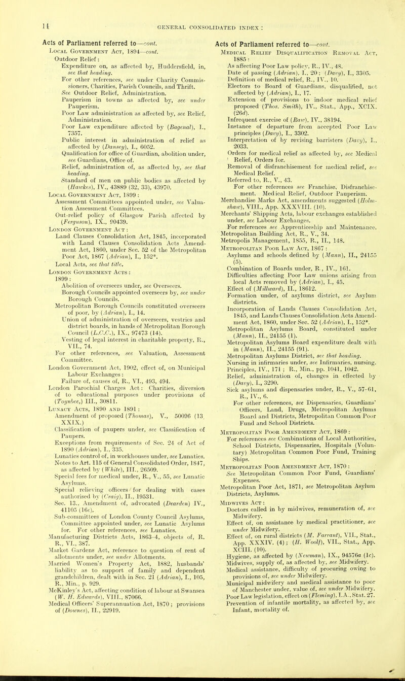 Acts of Parliament referred to—cont. Local Government Act, 1894—cont. Outdoor Relief: Expenditure on, as affected by, Huddersfield, in, see that heading. For other references, see under Charity Commis- sioners, Charities, Parish Councils, and Thrift. See Outdoor Relief, Administration. Pauperism in towns as affected by, see under Pauperism. Poor Law administration as affected by, see Relief, Administration. Poor Law expenditure affected by (Bagenal), I., 7357. Public interest in administration of relief as affected by [Dansey), I., 6052. Qualification for office of Guardian, abolition under, see Guardians, Office of. Relief, administration of, as affected hy, see that heading. Standard of men on public bodies as affected by {Hawkes), IV., 43889 (32, 33), 43970. Local Government Act, 1899 : Assessment Committees appointed under, see Valua- tion Assessment Committees. Out-relief policy of Glasgow Parish affected by {Ferguson), IX., 90439. London Government Act : Land Clauses Consolidation Act, 1845, incorporated with Land Clauses Consolidation Acts Amend- ment Act, 1860, under Sec. 52 of the Metropolitan Poor Act, 1867 {Adrian), I., 1.52*. Local Acts, see that title. London Government Acts : 1899 : Abolition of overseers under, see Overseers. Borough Councils appointed overseers by, see under Borough Councils. Metropolitan Borough Councils constituted overseers of poor, by {Adrian), I., 14. Union of administration of overseers, vestries and district boards, in hands of Metropolitan Borough Council {L.C.G.), IX., 97473 (14). Vesting of legal interest in charitable property, R., VIL, 74. For other references, see Valuation, Assessment Committee. London Government Act, 1902, effect of, on Municipal Labour Exchanges: Failure of, causes of, R., VI., 493, 494. London Parochial Charges Act: Charities, diversion of to educational purposes under provisions of {Toynbee,) III., 30811. Lunacy Acts, 1890 and 1891: Amendment of proposed {Thomas), V., 50096 (13 XXIX.) Classification of paupers under, see Classification of Paupers. Exceptions from requirements of Sec. 24 of Act of 1890 {Adrian), I., 335. Lunatics control of, in workhouses under, see Lunatics. Notes to Art. 115 of General Consolidated Order, 1847, as affected by {White), III., 26509. Special fees for medical under, R., V., 55, see Lunatic Asylums. Special relieving officers for dealing with cases authorised by {Craig), II., 19531. Sec. 13.. Amendment of, advocated {Dearden) IV., 41105 (16e). Sub-committees of London County Council Asylums, Committee appointed under, see Lunatic Asylums for. For other references, see Lunatics. Manufacturing Districts Acts, 1863-4, objects of, R. R., VL, 387. Market Gardens Act, reference to question of rent of allotments under, see under Allotments. Married Women's Property Act, 1882, husbands' liability as to support of family and dependent grandchildren, dealt with in Sec. 21 {Adrian), I., 105, R., Min., p. 929. McKinley's Act, affecting condition of labour at Swansea {W. H. Edwards), VIII., 87066. Medical Officers' Superannuation Act, 1870 ; provisions of {Downes), 11., 22919. Acts of Parliament referred to—cont. Medical Relief Disqltalification Removal Act, 1885 : As aft'ecting Poor Law policy, R., IV., 48. Date of passing {Adrian), I., 20: {Davy), I., 3305. Definition of medical relief, R., IV., 10. Electors to Board of Guardians, disqualified, not affected by {Adrian), I., 17. Extension of provisions to indoor medical relief proposed {Thos. Smith), IV., Stat., App., XCIX. (26d). Infrequent exercise of {Raw), IV., 38194. Instance of departure from accepted Poor Law principles {Davy), I., 3302. Interpretation of by revising barristers {Davy), I., 2033. Orders for medical relief as affected by, see Medical ' Relief, Orders for. Removal of disfranchisement for medical relief, see Medical Relief. Referred to, R., V., 43. For other references see Franchise, Disfranchise- ment. Medical Relief, Outdoor Pauperism. Merchandise Marks Act, amendments suggested {Holm- shaw), VIII., App. XXXVIII. (10). Merchants' Shipping Acts, labour exchanges established under, see Labour Exchanges. For references see Apprenticeship and Maintenance. Metropolitan Building Act, R., V., 34. Metropolis Management, 1855, R., II., 148. Metropolitan Poor Law Act, 1867 : Asylums and schools defined by {Mann), II., 24155 (5). Combination of Boards under, R., IV., 161. Difficulties affecting Poor Law unions arising from local Acts removed by {Adrian), I., 45. Effect of {Millward), II., 18612. Formation under, of asylums district, see Asylum districts. Incorporation of Lands Clauses Consolidation Act, 1845, and Lands Clauses Consolidation Acts Amend- ment Act, 1860, under Sec. 52 {Adrian), I., 152*. Metropolitan Asylums Board, constituted under {Mann), II., 24155 (1). Metropolitan Asylums Board expenditure dealt with in {Mann), II., 24155 (91). Metropolitan Asylums District, see that heading. Nursing in infirmaries under, see Infirmaries, nursing. Principles, IV., 171 ; R., Min., pp. 1041, 1042. Relief, administration of, changes in effected by • {Davy), I., 3290. Sick asylums and dispensaries under, R., V., 57-61, R., IV., 6. For other references, see Dispensaries, Guardians' Officers, Land, Drugs, Metropolitan Asylums Board and Districts, Metropolitan Common Poor Fund and School Districts. Metropolitan Poor Amendment Act, 1869 : For references see Combinations of Local Authorities, School Districts, Dispensaries, Hospitals (Volun- tary) Metropolitan Common Poor Fund, Training Ships. Metropolitan Poor Amendment Act, 1870 : See MetropoUtan Common Poor Fund, Guardians' Expenses. Metropolitan Poor Act, 1871, see Metropolitan Asylum Districts, Asylums. Midwives Act : Doctors called in by midwives, remuneration of, see Midwifery. Effect of, on assistance by medical practitioner, see under Midwifery. Effect of, on rural districts {M. Farrant), VII., Stat., App. XXXIV. (4); {H. Woolf), VIL, Stat., App. XCIIL (10). Hygiene, as affected by {Neivman), IX., 94576a (Ic). Midwives, supply of, as affected by, see Midwifery. Medical assistance, difficulty of procuring owing to provisions of, see under Midwifery. Municipal midv/ifery and medical assistance to poor of Manchester under, value of, see binder Midwifery. Poor Law legislation, effect on {Fleming). I. A.. Stat. 27. Prevention of infantile mortality, as affected by, see Infant, mortality of.