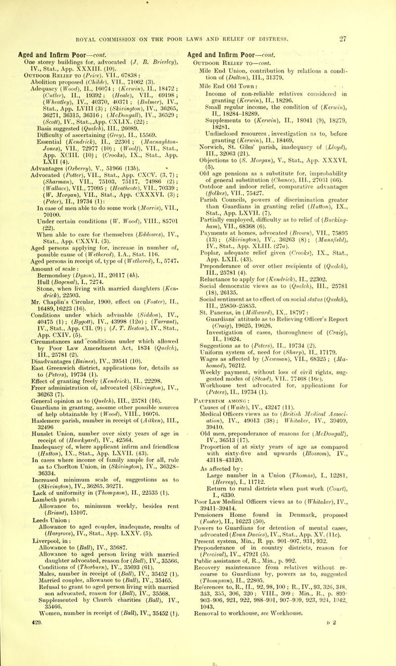 Aged and Inflrm Poor—con^. One storey buildings for, advocated (J. B. Brierley), IV., Stat., App. XXXIII. (10). Outdoor Relief to (Price), VII.. 67838 : Abolition proposed (Childe), VII., 71062 (3). Adequacy {Wood), II., 16074 ; {Kerwin), II., 18472 ; (Cutler), II., 19392 ; (Heale), VII., 69198 ; (Wheatley), IV., 40370, 40371; (Bvlmer), IV., Stat., App. LVIII (3) ; (Skivington), IV., 36265, 36271, 36315, 36316 ; (McDougall), IV., 36529 ; (Scott), IV., Stat.,.App. CXLIX. (22): Basis suggested (Quelch), III., 26089. Difficulty of ascertaining (Grey), II., 15569. Essential (Kendrick), II., 22301 ; (Macnaghton- Jones), VII., 72977 (10); (Woolf), VII., Stat., App. XCIII. (10); (Crooks), IX., Stat., App. LXII (4). Advantages (Oxherry), V., 51966 (Uh). Advocated (Potter), VII., Stat., App. CXCV. (3, 7) ; (Sharman), VII., 75103, 75117, 74986 (2) ; (Wallace), VII., 77095 ; (Heathcote), VII., 70339 ; (W. Morgan), VII., Stat., App. CXXXVI. (3); (Peter), II., 19734 (I): In case of men able to do some work (Morris), VII., 70100. Under certain conditions (W. Wood), VIII., 85701 (22). When able to care for themselves (Eddoioes), IV., Stat., App. CXXVI. (3). Aged persons applying for, increase in number of, possible cause of (Wethered), I.A., Stat. 116. Aged persons in receipt of, tj'pe of (Wethered), I., 5747. Amount of scale: Bermondsev (Dyson), II., 20117 (4rh). Hull (Bagenal), I., 7274. Stone, when living with married daughters (Ken- drick), 22503. Mr. ChapHn's Circular, 1900, effect on (Foster), II., 16489,16223 (16). Conditions under which advisable (Siddon), IV., 40475 (1) ; (Bygott), IV., 43998 (12a) ; (Tarrant), IV., Stat., App. CII. (9); (J. T. Beston), IV., Stat., App. CXIV. (5). Circumstances and' conditions under which allowed by Poor Law Amendment Act, 1834 (Quelch), III., 25781 (2). Disadvantages (Baines), IV., 39541 (10). East Greenwich district, applications for, details as to (Peters), 19734 (1). Effect of granting freely (Kendrick), II., 22298. Freer administration of, advocated (Skivington), IV., 36263 (7). General opinion as to (Quelch), III., 25781 (16). Guardians in grantmg, assume other possible sources of help obtainable by (Wood), VIII., 16076. Haslemere parish, number in receipt of (Aitken), III., 32496 Hunslet Union, number over sixty years of age in receipt of (Hawkyard), IV., 42564. Inadequacy of, where applicant infirm and friendless (Button), IX., Stat., App. LXVII. (43). In cases where income of family ample for all, rule as to Chorlton Union, in (Skivington), IV., 36328- 36334. Increased minimum scale of, suggestions as to (Skivington), IV., 36265. 36271. Lack of uniformity in (Thompson), II., 22535 (1). Lambeth parish: Allowance to, minimum weekly, besides rent (Briant), 15107. Leeds Union: Allowance to aged couples, inadequate, results of (Hargrove), IV., Stat., App. LXXV. (5). Liverpool, in: Allowance to (Ball), IV., 35687. Allowance to aged person living with married daughter advocated, reason for (Ball), IV., 35566. Conditions of (Thorburn), IV., 35693 (61). Males, number in receipt of (Ball), IV., 35452 (1). Married couples, allowance to (Ball), IV., 35465. Refusal to grant to aged person living with married son advocated, reason for (Ball), IV., 35568. Supplemented by Church charities (Ball), IV., 35466. Women, number in receipt of (Ball), IV., 35452 (1). 429. Aged and Inflrm Poor—cont. Outdoor Relief to—cont. Mile End Union, contribution by relations a condi- tion of (Dalton), III., 31379. Mile End Old Town: - - Income of non-reliable relatives considered in granting (Kerwin), II., 18296. Small regular income, the condition of (Kerwin), II., 18284-18289. Supplements to (Kerwin), II., 18041 (9), 18279, 18281. Undisclosed resources , investigation as to, before granting (Kerwin), II., 18469. Norwich, St. Giles' parish, inadequacy of (Lloyd), III. , 32063 (21). Objections to (S. Morgan), V., Stat., App. XXXVL (5). Old age pensions as a substitute for, improbability of general substitution (Chance), III., 27031 (66). Outdoor and indoor relief, comparative advantages (ffolkes), VII., 75427. Parish Councils, powers of discrimination greater than Guardians in granting relief (Hutton), IX., Stat., App. LXVII. (7). Partially employed, difficulty as to relief of (Bucking- Jiam), VII., 68368 (6). Payments at homes, advocated (Broum), VII., 75895 ('l3) ; (Skivington), IV., 36263 (8); (Mansfield), IV. , Stat., App. XLIIL (27a). Poplar, adequate relief given (Crooks), IX., Stat., App. LXII. (43). Preponderance of over other recipients of (Quelch), III., 25781 (4). Reluctance to apply for (Kendrick), II., 22302. Social democratic views as to (Quelch), III., 25781 (18), 26135. Social sentiment as to effect of on social status (Quelch), III. , 25850-25853. St. Pancras, in (Millward), IX., 18797 : Guardians' attitude as to Relieving Officer's Report (Craig), 19625, 19626. Investigation of cases, thoroughness of (Craig), II., 19624. Suggestions as to (Peters), II., 19734 (2). Uniform system of, need for (Sharp), II., 17179. Wages as affected by (Neivman), VII., G8325 ; (Ma- Iwmed), 76212. Weekly payment, without loss of civil rights, sug- gested modes of (Stead), VII., 77468 (Ittf). Workhouse test advocated for, applications for (Peters),ll., 19734 (1). Pauperism among : Causes of (Waite), IV., 43247 (11). Medical Officers views as to (British Medical Associ- ation), IV., 49013 (38) ; Whitaker, IV., 39409, 39410. Old men, preponderance of reasons for (McDougall), IV. , 36513 (17). Proportion of at sixty years of age as compared with sixty-five and upwards (Blossom), IV., 43118-43120. As affected by: Large number in a Union (Thomas), I., 12281, (Hervey), I., 11712. Return to rural districts when past work (Court), I., 6330. Poor Law Medical Officers views as to (Whitaker), lY., 39411-39414. Pensioners Home found in Denmark, proposed (Foster), II., 16223 (50). Powers to Guardians for detention of mental cases, advocated (Evan Davies), IV., Stat., App. XV. (11c). Present system, Min., R pp. 901-907, 931, 932. Preponderance of in country districts, reason for (Percival), IV., 47921 (5). Public assistance of, R., Min., p. 992. Recovery maintenance from relatives without re- course to Guardians by, powers as to, suggested (Thompson). II., 22805. Relerences to, R., IL, 92, 98,100 ; R., IV., 93, 326, 34H, 333, 355, 306, 320; VIIL, 309; Min., R., p. 899' 903-906, 921, 922, 988 -901, 907-939, 923, 924, 1042, 1043. Removal to workhouse, see Workhouse, , D 2