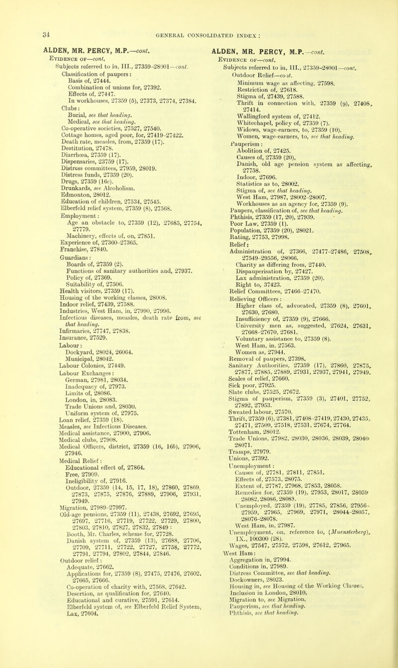 ALDEN, MR. PERCY, M.P.—coni. Evidence of—cont, Subjects referred to in, III., 27359-28001—cowi. Classification of paupers: Basis of, 27444. Combination of unions for, 27392. Effects of, 27447. In workhouses, 27359 (5), 27373, 27374, 27384. Clubs: Burial, see that heading. Medical, see that heading. Co-operative societies, 27527, 27540. Cottage homes, aged poor, for, 27419-27422. Death rate, measles, from, 27359 (17). Destitution, 27478. Diarrhoea, 27359 (17). Dispensaries, 23759 (17). Distress committees, 27959, 28019. Distress funds, 27359 (20). Drugs, 27359 (16c). Drunkards, see Alcoholism. Edmonton, 28012. Education of children, 27534, 27545. Elberfeld relief system, 27359 (8), 27568. Employment: Age an obstacle to, 27359 (12), 27685, 27754, 27779. Machinery, effects of, on, 27851. Experience of, 27360-27365. Eranchise, 27840. Guardians: Boards of, 27359 (2). Functions of sanitary authorities and, 27937. Policy of, 27369. Suitability of, 27506. Health visitors, 27359 (17). Housing of the working classes, 28008. Indoor relief, 27439, 27588. Industries, West Ham, in, 27990, 27996. Infectious diseases, measles, death rate from, see that heading. Infirmaries, 27747, 27838. Insur ance, 27529. Labour: Dockyard, 28024, 26064. Municipal, 28042. Labour Colonies, 27449. Labour Exchanges: German, 27981, 28034. Inadequacy of, 27973. Limits of, 28086. London, in, 28083. Trade Unions and, 2803U. Uniform system of, 27975. Loan reUef, 27359 (18). Measles, see Infectious Diseases. Medical assistance, 27900, 27906. Medical clubs, 27908. Medical Officers, district, 27359 (16, 16&), 27906, 27946. Medical Relief: Educational efiect of, 27864. Free, 27909. IneUgibiHty of, 27916. Outdoor, 27359 (14, 15, 17, 18), 27860, 27869, 27873, 27875, 27876, 27889, 27906, 27931, 27949. Migration, 27989-27997. Old-age pensions, 27359 (11), 27438, 27692, 27695, 27697, 27716, 27719, 27722, 27729, 27800, 27803, 27810, 27827, 27832, 27849 : Booth, Mr. Charles, scheme for, 27728. Danish system of, 27359 (13), 27688, 27706, 27709, 27711, 27722, 27727, 27758, 27772, 27791, 27794, 27802, 27844, 27846. Outdoor relief: Adequate, 27662. AppUcations for, 27359 (8), 27475, 27476, 27602. 27665, 27666. Co-operation of charity with, 27568, 27642. Desertion, as qualification for, 27640. Educational and curative, 27591, 27614. Elberfeld system of, see Elberfeld Relief System, Lax, 27604. ALDEN, MR. PERCY, M.P.—cont. Evidence of—cont. Subjects referred to in, III., 27359-28001—coTtJ. Outdoor Relief—co.it. Minimum wage as affecting, 27598. Restriction of, 27618. Stigma of, 27439, 27588. Thrift in connection with, 27359 (9), 27408, 27414. WaUingford system of, 27412. Whitechapel, policy of, 27359 (7). Widows, wage-earners, to, 27359 (10). Women, wage-earners, to, see that heading. Pauperism: Abolition of, 27425. Causes of, 27359 (20), Danish, old age pension system as affecting, 27758. Indoor, 27696. Statistics as to, 28002. Stigma of, see that heading. West Ham, 27987, 28002-28007. Workhouses as an agency for, 27359 (9). Paupers, classification of, see that heading. Phthisis, 27359 (17, 20), 27939. Poor Law, 27359 (1). - Population, 27359 (20), 28021. Rating, 27753, 27998. Relief: Administration of, 27366, 27477-27486, 27508, 27549-29556, 28066. Charity as differing from, 27440. ' Dispauperisation by, 27427. Lax administration, 27359 (20). Right to, 37423. Relief Committees, 27466-27470. Relieving Officers: Higher class of, advocated, 27359 (8), 27601, 27630, 27680. Insufficiency of, 27359 (9), 27666. University men as, suggested, 27624. 27631, 27668-27670, 27681. Voluntary assistance to, 27359 (8). :' West Ham, in, 27563. Women as, 27944. Removal of paupers, 27398. Sanitary Authorities, 27359 (17), 27860, 27875, 27877, 27885, 27889, 27931, 27937, 27941, 27949. Scales of relief, 27660. Sick poor, 27925. Slate clubs, 27525, 27672. Stigma of pauperism, 27359 (3), 27401, 27752, 27892, 27953. Sweated labour, 27570. Thrift, 27359 (6), 27381,27408-27419,27430,27435, 27471, 27509, 27518, 27531, 27674, 27764. Tottenham, 28012. Trade Unions, 27982, 28030, 28036, 28039, 2804U. 28071. Tramps, 27979. Unions, 27392. Unemployment: Causes of, 27781, 27811, 27851. Effects of, 27573, 28075. Extent of, 27787, 27968, 27853, 28058. Remedies for, 27359 (19), 27953, 28017, 2805& 28082,28086, 2808C<. Unemployed, 27359 (19), 27785, 27856, 27956- 27959, 27965, 27969, 27971, 28044-28057, 28076-28078. West Ham, in, 27987. Unemployment, on, reference to, {Muensterherg), IX., 100300 (28). Wages, 27547, 27572, 27598, 27612, 27965. West Ham: Aggregation in, 27994. Conditions in, 27989. Distress Committee, see that heading. Dockowners, 28023. Housing in, see Housing of the Working Ciasse3. Inclusion in London, 28010. Migration to, see Migration. Pauperism, see that heading. Phthisis, see that heading.