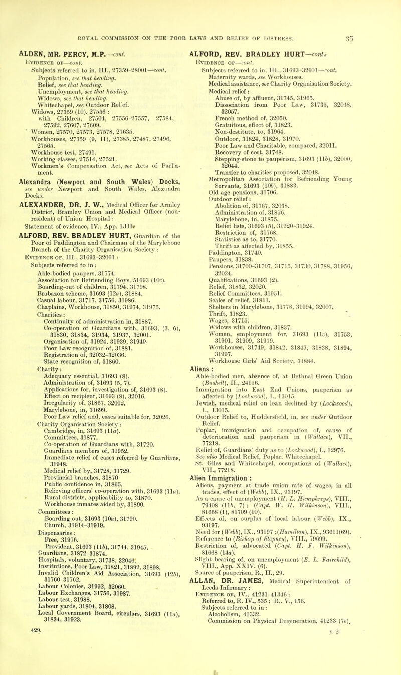 ALDEN, MR. PERCY, m.P.—conf. Evidence of—cunt. Subjects referred to in, III., 27359-28001—con/. Population, see thai heading. Relief, see that heading. Unemplo5Tnent, see that heading. Widows, see that heading. Whitechapel, see Outdoor Rel ef. Widows, 27359 (10). 27556 : with Children, 27504, 27556-27557, 27584, 27592, 27607, 27609. ' Women, 27570, 27573, 27578, 27635. Workhouses, 27359 (9, 11), 27.385,27487, 27496, 27565. Workhouse test, 27491. Working classes, 27514, 27521. Workmen's Compensation Act, see Acts of Parlia- ment. Alexandra (Newport and South Wales) Docks, see under Newport and South Wales. Alexandra Docks. ALEXANDER, DR. J. W., Medical Officer for Armlcy District, Bramley Union and Medical Officer (non- resident) of Union Hospital: Statement of evidence, IV., App. LIIIj' ALFORD, REV. BRADLEY HURT, Guardian of the Poor of Paddington and Chairman of the Marj lebone Branch of the Charity Organisation Society: Evidence of. III., 31693-32061 : Subjects referred to in : Able-bodied paupers, 31774. Association for Befriending Boj's, 51693 (10c). Boarding-out of children, 31794, 31798. Brabazon scheme, 31693 (12a.), 31884. Casual labour, 31717, 31756, 31986. Chaplains, Workhouse, 31850, 31974, 31975. Charities: Continuity of administration in, 31887. Co-operation of Guardians with, 31693, (3, 6), 31830, 31834, 31934, 31937, 32001. Organisation of, 31924, 31939, 31940- Poor Law recognition of, 31881. Registration of, 32032-32036. State recognition of, 31860. Charitj': Adequacy essential, 31693 (8). Administration of, 31693 (5, 7). Applications for, investigation of, 31693 (8). Effect on recipient, 31693 (8), 32016. Irregularity of, 31867, 32012. Marylebone, in, 31699. Poor Law relief and, cases suitable for, 32026. Charity Organisation Society: Cambridge, in, 31693 (11a). Committees, 31877. Co-operation of Guardians with, 31720. Guardians members of, 31952. Immediate relief of cases referred by Guardians, 31948. Medical relief by, 31728, 31729. Provincial branches, 31870 Public confidence in, 31865. Relieving officers' co-operation with, 31693 (11a). Rural districts, applicability to, 31870. Workhouse inmates aided by, 31890. Committees: Boarding out, 31693 (10a), 31790. Church, 31914-31919. Dispensaries : Free, 31976. Provident, 31693 (116), 31744, 31945. Guardians, 31872-31874. Hospitals, voluntary, 31738, 32046. Institutions, Poor Law, 31821, 31892, 31898. Invalid Children's Aid Association, 31693 (126), 31760-31762. Labour Colonies, 31992, 32060. Labour Exchanges, 31756, 31987. Labour test, 31988. Labour yards, 31804, 31808. Local Government Board, circulars, 31693 (Ila), 31834, 31923. 429. ALFORD, REV. BRADLEY HURT—conf. Evidence of—cont. Subjects referred to in, III., 31093-32601—fo»<. Maternity wards, see Workhouses. Medical assistance, see Charity Organisation Society. Medical relief: Abuse of, by affluent, 31745, 31965. Dissociation from Poor Law, 31735, 32048, 32057. French method of, 32050. Gratuitous, effect of, 31823. Non-destitute, to, 31964. Outdoor, 31824, 31828, 31970. Poor Law and Charitable, compared, 32011. Recovery of cost, 31748. Stepping-stone to pauperism, 31693 (116), 32000, 32044. Transfer to charities proposed, 32048. Metropolitan Association for Befriending Young Servants, 31693 (106), 31883. Old age pensions, 31706. Outdoor relief: AboHtion of, 31767, 32038. Administration of, 31856. Marylebone, in, 31875. Relief lists, 31693 (5), 31920-31924. Restriction of, 31768. Statistics as to, 31770. Thrift as affected by, 31855. Paddington, 31740. Paupers, 31838. Pensions, 31700-31707, 31715, 31730,31788, 31956, 32024. Qualifications, 31693 (2). Relief, 31832, 32020. Relief Committees, 31951. Scales of relief, 31811. Shelters in Marylebone, 31778, 31994, 32007. Thrift, 31823. Wages, 31715. Widows with children, 31837. Women, employment for, 31693 (11c), 31753, 31901, 31909, 31979. Workhouses, 31749, 31842, 31847, 31838, 31894, 31997. Workhouse Girls' Aid Society, 31884. Aliens : Able-bodied men, absence of, at Bethnal Green Union (Biishell), II., 24116. Immigration into East End Unions, pauperism as affected by (LockwooJ{, I., 13015. Jewish, medical relief on loan declined by (Lockwood), L, 13015. Outdoor Relief to, Huddersfield, in, see binder Outdoor Relief. Poplar, immigration and occupation of, cause of deterioration and pauperism in {Wallace), VII., 77218. Relief of. Guardians' duty as to {Lockwood), I., 12976. iSee also Medical Relief, Poplar, Whitecliapel. St. Giles and Whitechapel, occupations of {Wallace), VIL, 77218. Alien Immigration : Aliens, payment at trade union rate of wages, in all trades, effect of {Webb), IX., 93197. As a cause of unemployment {H. L. Humphreys), VIII., 79408 (116, 7) ; {Capt. W. H. Wilkinson), VIII., 81668 (1), 81709 (10). Effects of, on surplus of local labour {Webb), IX., 93197. Need for {Webb), IX., 93197 ; {Hamilton), IX., 93611(69). Reference to (Bishop of Stepney), VIII., 79699. Restriction of, advocated {Capt. H. F, Wilkinson), 81668 (14o). Slight bearing of, on unemployment {E. L. Fairchild), VIII., App. XXIV. (6). Source of pauperism, R., II., 29. ALLAN, DR. JAMES, Medical Superintendent of Leeds Infirmary: Evidence of, IV., 41231-41.346 : Referred to, R. IV., 535 : R.. V., 156. Subjects referred to in : Alcoholism, 41332. Commission on Physical Degeneration, 41233 (7e), K 2 It