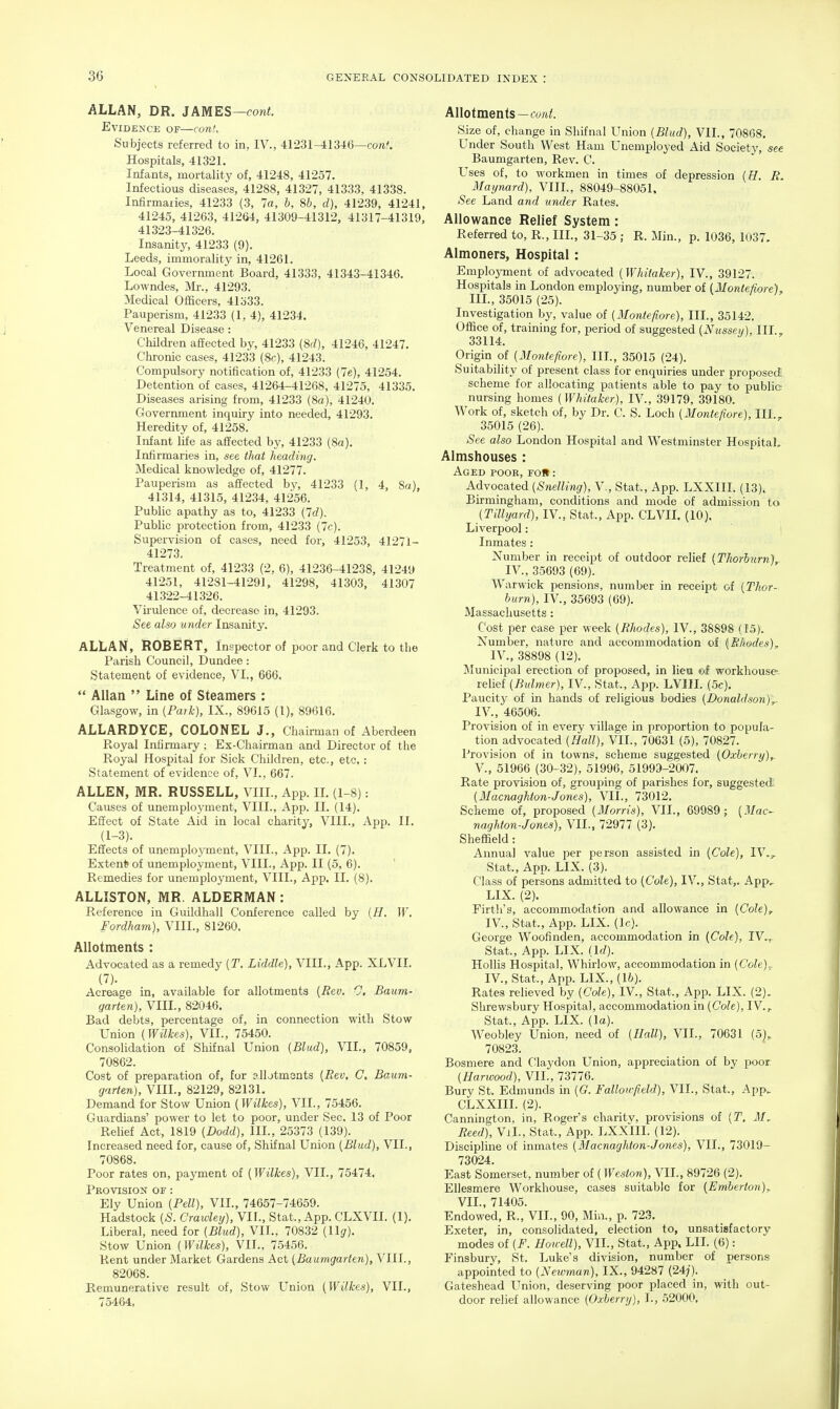 ALLAN, DR. JAMES—coni. Evidence of—conU Subjects referred to in, IV., 41231-41346—cont. Hospitals, 41321. Infants, mortality of, 41248, 41257. Infectious diseases, 41288, 41327, 41333, 41338. Infirmanes, 41233 (3, la, b, 8b, d), 41239, 41241, 41245, 41263, 41264, 41309-41312, 41317-41319, 41323-41326. Insanity, 41233 (9). Leeds, immorality in, 41261. Local Government Board, 41333, 41343-41346. Lowndes, Mr., 41293. Medical Officers, 41333. Pauperism, 41233 (1,4), 41234. Venereal Disease : ChUdren affected by, 41233 (8f/), 41246, 41247. Chronic cases, 41233 (8c), 41243. Compulsory notification of, 41233 (7e), 41254. Detention of cases, 41264-41268, 41275, 41335. Diseases arising from, 41233 (8a), 41240. Government inquiry into needed, 41293. Heredity of, 41258. Infant life as affected by, 41233 (8a). Infirmaries in, see that heading. Medical knowledge of, 41277. Pauperism as affected by, 41233 (1, 4, 8a), 41314, 41315, 41234, 41256. Public apathy as to, 41233 {Id). Public protection from, 41233 (7c). Supervision of cases, need for, 41253, 41271- 41273. Treatment of, 41233 (2, 6), 41236-41238, 41249 41251, 41281-41291, 41298, 41303, 41307 41322-41326. Vii'ulence of, decrease in, 41293. See also under Insanity. ALLAN, ROBERT, Inspector of poor and Clerk to the Parish Council, Dundee: Statement of evidence, VI., 666.  Allan  Line of Steamers : Glasgow, in [Park), IX., 89615 (I), 89616. ALLARDYCE, COLONEL J., Chairman of Aberdeen Royal Infirmary ; Ex-Chairman and Director of the Royal Hospital for Sick Children, etc., etc,: Statement of evidence of, VI., 667. ALLEN, MR. RUSSELL, VIII., App. IL (1-8): Causes of unemployment, VIII., App. II. (14). Effect of State Aid in local charity, VIII., App. II. (1-3). Effects of unemplo3Tnent, VIII., App. IL (7). Extend of unemployment, VIII., App. II (5, 6). ' Remedies for unemployment, VIII., App. II. (8). ALLISTON, MR. ALDERMAN: Reference in Guildhall Conference called by [H. W. Fordham), VIII., 81260. Allotments : Advocated as a remedy {T. Liddle), VIII., App. XLVII. (7). Acreage in, available for allotments (Rev. 0, Baum- garten), VIII., 82046. Bad debts, percentage of, in connection with Stow Union (Wilkes), VII., 75450. Consolidation of Shifnal Union (Blud), VIL, 70859, 70862. Cost of preparation of, for allotments (Rev, C, Baum- garten), VIII., 82129, 82131. Demand for Stow Union (Wilkes), VII., 75456. Guardians' power to let to poor, under Sec. 13 of Poor Relief Act, 1819 (Dodd), IIL, 25373 (139). Increased need for, cause of, Shifnal Union (Blud), VIL, 70868. Poor rates on, payment of (Wilkes), VIL, 75474. Provision of : Ely Union (Pell), VIL, 74657-74659. Hadstock (S. Crawley), VIL, Stat., App. CLXVII. (1). Liberal, need for (Blud), VIL, 70832 (llg). Stow Union (Wilkes), VIL, 75456. Rent under Market Gardens Act (Baumgarten), VIII., 82068. Remunerative result of. Stow L^nion (Wilkes), VIL, 75464, Allotments—cwi,^. Size of, change in Shifnal Union (Blud), VIL, 70868. Under South West Ham Unemployed Aid Society, see Baumgarten, Rev. C. Uses of, to workmen in times of depression (E. R. Maynard), VIIL, 88049-88051, See Land and under Rates. Allowance Relief System: Referred to, R., IIL, 31-35 ; R. Min., p. 1036, 1037, Almoners, Hospital: EmplojTnent of advocated (Whiiaker), IV., 39127. Hospitals in London employing, number of (Montefiore). IIL, 35015 (25). Investigation by, value of (Montefiore), IIL, 35142. Office of, training for, period of suggested (Nusseti), IIL, 33114. Origin of (Montefiore), IIL, 35015 (24). Suitability of present class for enquiries under proposed scheme for allocating patients able to pay to public nursing homes (Whitaker), IV., 39179, 39180. Work of, sketch of, by Dr. C. S. Loch (Montefiore), IIL, 35015 (26). See also London Hospital and Westminster Hospital, Almshouses : Aged pooe, roll: Advocated (Snelling), V., Stat., App. LXXIIL (13). Birmingham, conditions and mode of admission to (Tillyard), IV., Stat., App. CLVIL (10). Liverpool: ' Inmates : Number in receipt of outdoor relief (Thorhurn), IV., 35693 (69). Warwick pensions, number in receipt of (Thor- burn), IV., 35693 (69). Massachusetts: Cost per case per week (Rhodes), IV., 38898 (15). Number, nature and accommodation of (R/iodes). IV., 38898 (12), Municipal erection of proposed, in liea ©f workhouse relief (Buhner), IV., Stat., App. LVIII. (.5c). Paucity of in hands of religious bodies (Donaldson),.. IV., 46506. Provision of in every village in proportion to popula- tion advocated (Hall), VIL, 70631 (5), 70827. Provision of in towns, scheme suggested (Oxberry),. v., 51966 (30-32), 51996, 51999-2007. Rate provision of, grouping of parishes for, suggested: (Macnaghton-Jones), VIL, 73012. Scheme of, proposed (Morris), VIL, 69989; (Mac- naghton-Jones), VIL, 72977 (3). Sheffield : Annual value per person assisted in (Cole), IV., Stat., App. LIX. (3). Class of persons admitted to (Cole), IV., Stat,. App, LIX. (2). Firth's, accommodation and allowance in (Cole), IV., Stat., App. LIX. (Ic). George Woofinden, accommodation in (Cole), IV,. Stat., App. LIX. (Id). HoUis Hospital, Whirlow, accommodation in (Cole).. IV., Stat., App. LIX., (lb). Rates relieved by (Cole), IV., Stat., App. LIX. (2). Shrewsbury Hospital, accommodation in (Cole), IV., Stat., App. LIX. (la). Weobley Union, need of (Hall), VIL, 70631 (5), 70823. Bosmere and Claydon Union, appreciation of by poor (Harwood), VIL, 73776. Bury St. Edmunds in (G. Falloirfield), VIL, Stat., App, CLXXIII. (2). Cannhigton, in, Roger's charitv, provisions of (T. M^ Reed), VjL, Stat., App. LXXIIL (12). Discipline of inmates (Macnaghton-Jones), VIL, 73019- 73024. East Somerset, number of (Weston), VIL, 89726 (2). Ellesmere Workhouse, cases suitable for (Emberton), VIL, 71405. Endowed, R., VIL, 90, Mhi., p. 723. Exeter, in, consolidated, election to, unsatisfactory modes of (F. Hoitell), VIL, Stat., App. LII. (6) : Finsburv, St. Luke's division, number of persons appointed to (Newman), IX., 94287 (24j). Gateshead Union, deserving poor placed in, with out- door relief allowance (Oxberry), L, .52000,