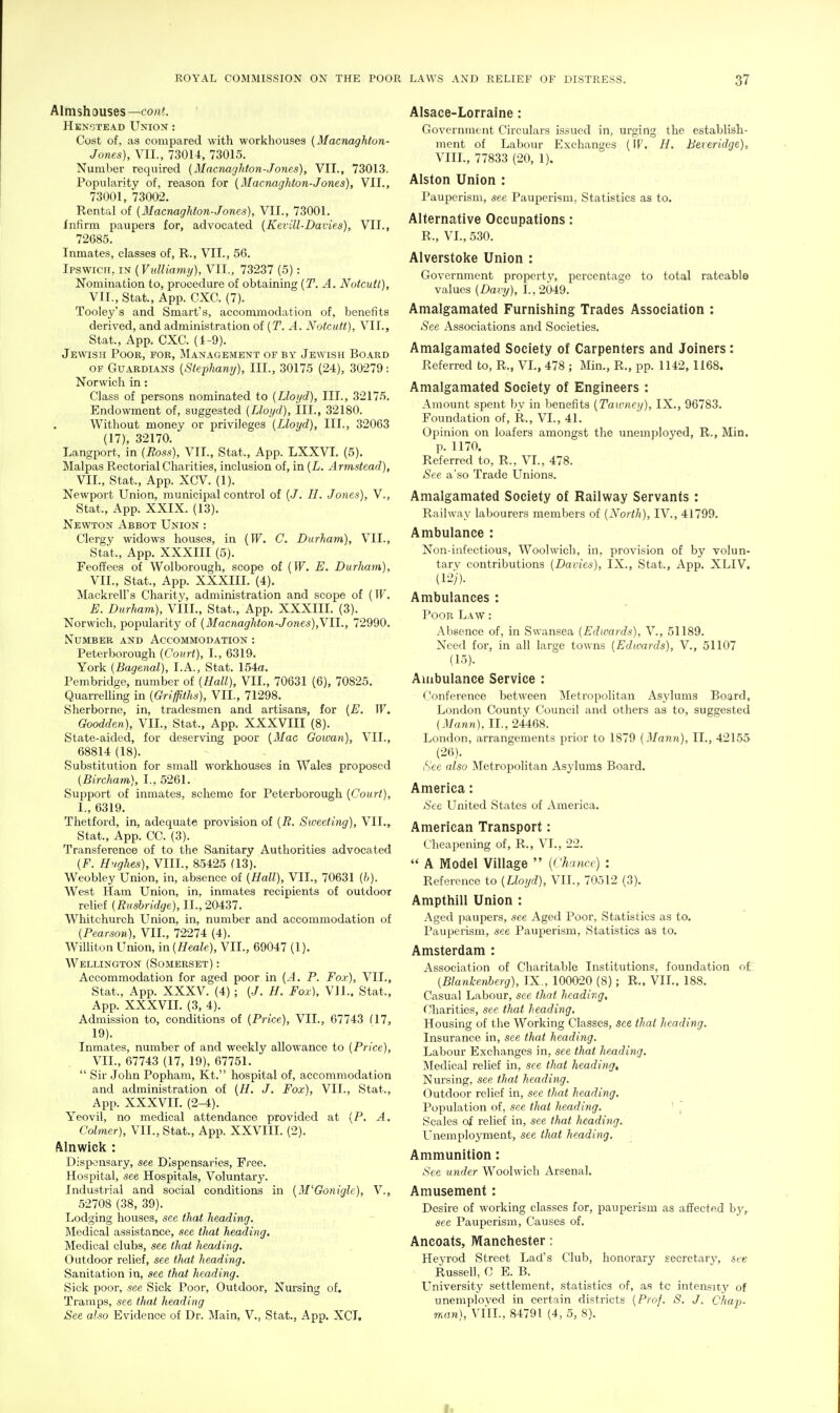 Almshouses—cont. Henstead Union : Cost of, as compared with workhouses (Macnaghton- Jones), VII., 730U, 73015. Number required (Mncnaghfon-Jones), VII., 73013, Popularity of, reason for (Macnaghton-Jones), VII., 73001, 73002. Rental of {Macnaghfon-Jones), VII., 73001. Infirm paupers for, advocated {Kevill-Davie.s), VII., 72685. Inmates, classes of, R., VII., 56. Ipswich, m{Vulliamy), VII., 73237 (5): Nomination to, procedure of obtaining {T. A. Notcnll), VII., Stat., App. CXC. (7). Tooley's and Smart's, accommodation of, benefits derived, and administration ol(T. A. Notcutt), VII., Stat., App. CXC. (1-9). Jewish Pooe, foe, Management of by Jewish Board OF Guardians {Stephany), III., 30175 (24), 30279: Norwich in: Class of persons nominated to (Lloyd), III., 32175. Endowment of, suggested (Lloyd), III., 32180. Without money or privileges (Lloyd), III., 32063 (17), 32170. Langport, in (Ross), VII., Stat., App. LXXVI. (5). Malpas Rectorial Charities, inclusion of, in (L. Armstead), VII., Stat., App. XCV. (1). Newport Union, municipal control of [J. H. Jones), V., Stat., App. XXIX. (13). Newton Abbot Union : Clergy widows houses, in (TF. C. Durham), VII., Stat., App. XXXIII (5). Feoffees of Wolborough, scope of (W. E. Durliam), VII., Stat., App. XXXIII. (4), Mackrell's Charity, administration and scope of (TF. E. Durliam), VIII., Stat., App. XXXIII. (3). Norwich, popularity of (Macnaghton-Jones),YIl., 72990. Number and Accommodation : Peterborough (Court), I., 6319. York (Bagenal), I.A., Stat. 154a. Pembridge, number of (Hall), VII., 70631 (6), 70825. QuarrelHng in (Griffiths), VII., 71298. Sherborne, in, tradesmen and artisans, for [E. W. Goodden), VII., Stat., App. XXXVIII (8). State-aided, for deserving poor [Mac Gowan), VII., 68814 (18). Substitution for small workhouses in Wales proposed (Bircliam), I., 5261. Support of inmates, scheme for Peterborough (Court), I., 6319. Thetford, in, adequate provision of (R. Sweeting), VII., Stat., App. CC. (3). Transference of to the Sanitary Authorities advocated (F. H'lghes), VIII., 85425 (13). Weobley Union, in, absence of (Hall), VII., 70631 (h). West Ham Union, in, inmates recipients of outdoor relief (Rushridge), II., 20437. Whitchurch Union, in, number and accommodation of (Pearson), VII., 72274 (4). Williton Union, in (Heale), VII., 69047 (1). Wellington (Somerset) : Accommodation for aged poor in (A. P. Fox), VII., Stat., App. XXXV. (4); (./. H. Fox), VII.. Stat., App. XXXVII. (3, 4). Admission to, conditions of (Price), VII., 67743 Q7, 19). Inmates, number of and weekly allowance to (Price), VII., 67743 (17, 19), 67751.  Sir John Popham, Kt. hospital of, accommodation and administration of (H. J. Fox), VII., Stat., App. XXXVII. (2-4). Yeovil, no medical attendance provided at (P. A. Calmer), VII., Stat., App. XXVIII. (2). Alnwick : Dispensary, see Dispensaries, Free. Hospital, see Hospitals, Voluntary. Industjial and social conditions in [M'Gonigle), V., 52708 (38, 39). Lodging houses, see that heading. Medical assistance, see tliat heading. Medical clubs, see that heading. Outdoor relief, see that heading. Sanitation in, see that heading. Sick poor, see Sick Poor, Outdoor, Nursing of. Tramps, see that heading See also Evidence of Dr. Main, V., Stat., App. XCT. Alsace-Lorraine: Government Circulars issued in, urging the establish- ment of Labour Exchanges (IF. H. Beieridge), VIIL, 77833 (20, 1). Alston Union : Pauperism, see Pauperism, Statistics as to. Alternative Occupations: R., VL, 530. Alverstoke Union : Government property, percentage to total rateable values (Davy), I., 2049. Amalgamated Furnisliing Trades Association : See Associations and Societies. Amalgamated Society of Carpenters and Joiners: Referred to, R., VI., 478 ; Min., R., pp. 1142, 1168. Amalgamated Society of Engineers : Amount spent by in benefits (Taumeij), IX., 96783. Foundation of, R., VI., 41. Opinion on loafers amongst the unemployed, R., Min. p. 1170. Referred to, R., VI., 478. See a'so Trade Unions. Amalgamated Society of Railway Servants : Railway labourers members of (North), IV., 41799. Ambulance : Non-infectious, Woolwich, in, provision of by volun- tary contributions (Davies), IX., Stat., App. XLIV. (1-^i). Ambulances : Poor Law : Alisence of, in Swansea (Edwards), V., 51189. Need for, in all large towns (Edwards), V., 51107 (15). Ambulance Service : Conference between Metropolitan Asylums Board, London County Council and others as to, suggested (iMann), II., 24468. London, arrangements prior to 1879 (Mann), II., 42155 (26). iS'ee also Metropolitan Asylums Board. America: See United States of America. American Transport: cheapening of, R., VI., 22.  A Model Village  (Chance) : Reference to (Lloyd), VII., 70512 (3). Ampthill Union : Aged paupers, see Aged Poor, Statistics as to. Pauperism, see Pauperism, Statistics as to. Amsterdam : Association of Charitable Institutions, foundation of: (Blankenberg), IX., 100020 (8); R., VIL. 188. Casual Labour, see that heading. Charities, see that heading. Housing of the Working Classes, see that heading. Insurance in, see that heading. Labour Exchanges in, see that heading. Medical relief in, see that heading. Nursing, see that heading. Outdoor relief in, see that heading. Population of, see thai heading. ■ j Scales of relief in, see that heading. Unemployment, see that heading. Ammunition: See under Woolwich Arsenal. Amusement: Desire of working classes for, pauperism as affected by, see Pauperism, Causes of. Ancoats, Manchester: Hejrod Street Lad's Club, honorary secretary, see Russell, C E. B. University settlement, statistics of, as to intensit}'' of unemploved in certain districts (Prof. 8. J. Chap- man), VIIL, 84791 (4, 5, S).