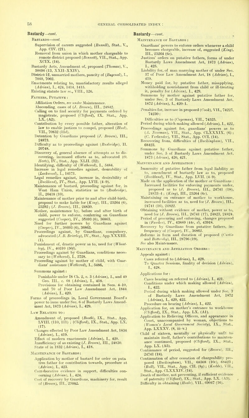 Bastardy—cowf. Bastard s—cont. Supervision of careers suggested {Russell), Stat., V., App. CIV. (21). Removal from union in which mother chargeable to remote district proposed {Bennett), VII., Stat., App. XCIX. (14). Bastardy Acts, Amendment of, proposed {Thomas), V., 50096 (13, XXII-XXIV). District 12, unmarried mothers, paucity of {Bagenal), I., 7060, 7062. Enactments relating to, unsatisfactory results alleged {Adrian), I., 424, 1414. 1415. Existing statute law re., VIII., 126. Fathers, Putative : Affiliation Orders, see under Maintenance. Absconding, eases of (J. Brouni), III., 24842. Calling on to find security for payments ordered by magistrate, proposed {Clifford), IX. Stat., App. LX. (A2). Contribution by every possible father, alteration of law to enable justices to compel, proposed {Blud), VIL, 70832 (llrf). Detention by Guardians proposed {J. Brown), III., 24873. Difficulty as to proceedings against {Rushridge), II. 20748. Discovery of, general absence of attempts as to dis- covering, increased efforts as to, advocated {0. Hertz), IV., Stat., App. XLII. (12). Identifying, difficulty of {Wethered), I., 5484. Increase in legal remedies against, desirabilitj' of {Lockivood), I., 14171. Legal remedies against, increase in, desirability of {Buckland), IV., Stat., App. LVII. (4-9). Maintenance of bastard, proceeding against for, in West Ham Union, statistics as to {Rushridge), II., 20418 (10). Maintenance of mother prior to and after child-birth, proposal to make liable for {King), III., 25264 (6), 25292; (J. Brown), III., 24830. Mother, maintenance by, before and after birth of child, power to enforce, conferring on Guardians suggested {Coofer), IV., 35693 (6), 36863. Need for further powers by Guardians against {Cooper), IV., 36693 (6), 36863. Proceedings against, by Guardians, compulsory, advocated (./. B. Brierley), IV., Stat., App.XXXIII. (!)• Punishment of, drastic power as to, need for (Wheat- ley), IV., 40310 (50/). Proceedings against by Guardians, conditions neces- sary to {Wethered), I., 5728. Proceeding against by mother of child, with Guar- dians' assistance {Wethered), I., 5486, Summons against: Punishable under 18 Ch. 2, c. 3 {Adrian), I., and 49 Geo. III., c. 68 {Adrian), I., 418. Provisions for obtaining contained in Sees. 4—10, and 70 of Poor Law Amendment Act, 1844 {Adrian), I., 420. Forms of proceedings in. Local Government Board's power to issue under Sec. 6 of Bastardy Laws Amend- ment Act, 1873 {Adrian), I., 429. Law Relating to : Amendment of, proposed {Booth), IX., Stat., App. LVIII. (110, 111) ; {Clifford), IX., Stat., App. LX. (17). Changes effected by Poor Law Amendment Act, 1834 {Adrian), I., 419. Effect of modern enactments {Adrian), I., 420. Insufficiency of as existing {J. Brotvn), III., 24830. State of in 1832 {Adrian), I., 418. Maintenance of Bastards : Application by mother of bastard for order on puta tive father for contribution towards, procedure at {Adrian), L, 423. Corroborative evidence in support, difficulties con- cerning {Adrian), I., 424. Cost of recovery by Guardians, machinery for, result of {Brown), III., 25082. Bastardy—cont. Maintenance of Bastards : Guardians' powers to enforce orders whenever a child becomes chargeable, increase of, suggested {King). III., 25264 (6c). Justices' orders on putative fathers, forms of under Bastardy Laws Amendment Act, 1873 {Adrian), I., 425. Liability for, of man marrying mother of under Sec. 57 of Poor Law Amendment Act, 18 {Adrian), I., 419. Money paid for, by putative father, misapplying. withholding nourishment from child or ill-treating it, penalty for {Adrian), I., 429. Summons by mother against putative father for, under Sec. 3 of Bastardy Laws Amendment Act, 1872 {Adrian), L, 420-1. Penalties for, increase in proposed {Cook), VIL, 74225, 74230 : Difficulties as to {Cofeman), VII., 74525. Period during which making allowed {Adrian), I., 422, Proceedings against for, guardians' powers as to {A. Newman), VIL, Stat., App. CLXXXIX. (6) ; (C. Verlander), VIL, Stat., App. CCI. (14). Recovering from, difficulties of {Buckingham), VIL, 68423. Summons by Guardians against putative father, under Sec. 5 of Bastardy Laws Amendment Act, 1873 {Adrian), 420, 421. Maintenance and Affiliation : Immunity of putative father from legal liability as to, amendment of bastardy law as to, proposed {Buckland), IV., Stat., App. LVII. (4-9). Made on the application of the mother or Guardians : Increased facilities for enforcing payments under, proposed as to (./. Brown), III., 24741 (18), 24833-4 ; {King), III., 25264 (6e). Maintaining on entrance of mother to workhouse, increased facilities as to, need for (/. Brown). III.. 24741 (16), 24822. Obtaining without evidence of mother, power as to, need for {J. Brown), III., 24741 (17), 24823, 24824. Period of procuring and enforcing, changes proposed in {Fawkes), IV., 43889 (44c, d), 43918. Recovery by Guardians from putative fathers, in- frequency of {Cooper), IV., 36862. Reforms in form and duration of proposed {Curtis and Battershy), III., 28796 (19). See also Maintenance. Maintenance and Affiliation Orders : Appeals against: Cases referred to {Adrian), I., 428. To Quarter Sessions, finality of decision {Adrian)^ I., 428. Applications for ; Cases bearing on referred to {Adrian), I., 421. Conditions under which making allowed {Adrian), I., 422. Period during which making allowed under Sec. 3 of Bastardy Laws Amendment Act, 1872 {Adrian), I., 420, 422. Procedure on hearing {Adrian), I., 422. Application for, on mother's entrance to workhouse {Clifford), IX., Stat., App. LX. (Al). Application to Relieving Officers, and appearance in Court, unaccompanied by woman, objections to {Womeri's Local Government Society), IX., Stat., App. LXXXV. (8, iii-v.) Child of sixteen, mentally or physically unfit to. maintain itself, father's contributions to mainten- ance continued, proposed {Clifford), IX., Stat., App. LX. (A5). Continuance of period, suggested for {Brown), III., 24741 (18). Continuation of after cessation of cliargeability pro- posed {Buckingham), VIL, 68368 (10c), 68423 ; {Bull), VIL, Stat., App. CIL {d,g) ; {Keeble). VII., Stat., App. CLXXXIV. (14). Death of mother, not preventing, if sufficient evidence of paternity {Clifford), IX., Stat., App. LX. (A3). Difficulty in obtaining {Heale), VIL, 69047 (16).