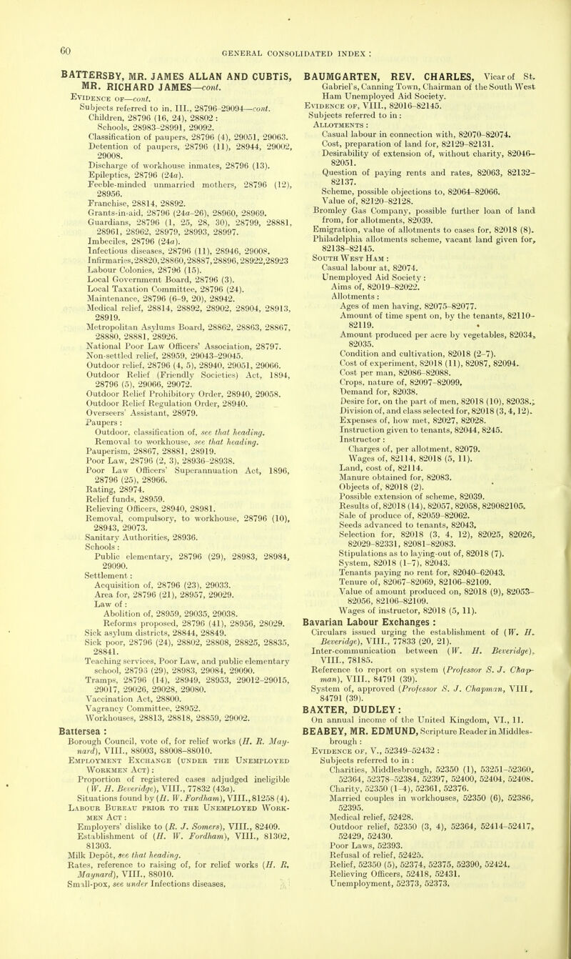 BATTERSBY, MR. JAMES ALLAN AND CUBTiS, MR. RICHARD JAMES—coni. Evidence of—cont. Subjects referred to in. III., 28796-29094—co«i. Children, 28796 (16, 24), 28802 : Schools, 28983-28991, 29092. Classification of paupers, 28796 (4), 29051, 29063. Detention of paupers, 28796 (11), 28944, 29002, 29008. Discharge of workhouse inmates, 28796 (13). Epileptics, 28796 (24o). Feeble-minded unmarried mothers, 28796 (12), 28956. Franchise, 28814, 28892. Grants-in-aid, 28796 (24a-26), 28960, 28969. Guardians, 28796 (1, 25, 28, 30), 28799, 28881, 28961, 28962, 28979, 28993, 28997. Imbeciles, 28796 (24a). Infectious diseases, 28796 (11), 28946, 29008. Infirmaries, 28820,28860,28887,28896,28922,28923 Labour Colonies, 28796 (15). Local Govermnent Board, 28796 (3). Local Taxation Committee, 28796 (24). Maintenance, 28796 (6-9, 20), 28942. Medical relief, 28814, 28892, 28902, 28904, 28913, 28919. Metropolitan Asylums Board, 28862, 28863, 28867, 28880, 28881, 28926. National Poor Law Officers' Association, 28797. Non-settled relief, 28959, 29043-29045. Outdoor relief, 28796 (4, 5), 28940, 29051, 29066. Outdoor Relief (Friendly Societies) Act, 1894, 28796 (5), 29066, 29072. Outdoor Relief Prohibitory Order, 28940, 29058. Outdoor Relief Regulation Order, 28940. Overseers Assistant, 28979. Paupers : Outdoor, classification of, see that heading. Removal to workhouse, see tJmt heading. Pauperism, 28867, 28881, 28919. Poor Law, 28796 (2, 3), 28936-28938. Poor Law Officers' Superannuation Act, 1896, 28796 (25), 28966. Rating, 28974. Relief funds, 28959. Relieving Officers, 28940, 28981. Removal, compulsory, to workhouse, 28796 (10), 28943, 29073. Sanitary Authorities, 28936. Schools : Public elementary, 28796 (29), 28983, 28984, 29090. Settlement: Acquisition of, 28796 (23), 29033. Area for, 28796 (21), 28957, 29029. Law of : Abolition of, 28959, 29035, 29038. Reforms proposed, 28796 (41), 28956, 28029. Sick asylum districts, 28844, 28849. Sick poor, 28796 (24), 28802, 28808, 28825, 28835, 28841. Teaching services. Poor Law, and public elementary school, 28793 (29), 28983, 29084, 29090. Tramps, 28796 (14), 28949, 28953, 29012-29015, 29017, 29026, 29028, 29080. Vaccination Act, 28800. Vagrancv Committee, 28952. Workhouses, 28813, 28818, 28859, 29002. Baitersea : Borough Council, vote of, for relief works {H. R. May- nard), VIII., 88003, 88008-88010. Employment Exchange (under the Unemployed Workmen Act) : Proportion of registered cases adjudged ineligible {W. H. Beveridge), VIIL, 77832 (43a). Situations found by (H. W. Fordlmm), VIIL, 81258 (4). Labour Bureau prior to the Unemployed Work- men Act : Employers' dislike to [R. J. Somers), VIIL, 82409. Establishment of {H. W. Fordham), VIIL, 81302, 81303. Milk Depot, see that heading. Rates, reference to raising of, for relief works {H. R, Maynard), VIIL, 88010. Small-pox, see under Infections diseases, : BAUMGARTEN, REV. CHARLES, Vicar of St. Gabriel's, Canning Town, Chairman of the South West Ham Unemployed Aid Society. Evidence of, VIIL, 82016-82145. Subjects referred to in : Allotments : Casual labour in connection with, 82070-82074. Cost, preparation of land for, 82129-82131. Desirability of extension of, without charity, 82046- 82051. Question of paying rents and rates, 82063, 82132- 82137. Scheme, possible objections to, 82064-82066. Value of, 82120-82128. Bromley Gas Company, possible further loan of land from, for allotments, 82039. Emigration, value of allotments to cases for, 82018 (8). Philadelphia allotments scheme, vacant land given for, 82138-82145. South West Ham : Casual labour at, 82074. Unemployed Aid Society: Aims of, 82019-82022. Allotments : Ages of men having, 82075-82077. Amount of time spent on, by the tenants, 82110- 82119. Amount produced per acre by vegetables, 82034, 82035. Condition and cultivation, 82018 (2-7). Cost of experiment, 82018 (11), 82087, 82094. Cost per man, 82086-82088. Crops, nature of, 82097-82099. Demand for, 82038. Desire for, on the part of men, 82018 (10), 82038.; Division of, and class selected for, 82018 (3,4,12). Expenses of, how met, 82027, 82028. Instruction given to tenants, 82044, 8245. Instructor: Charges of, per allotment, 82079. Wages of, 82114, 82018 (5, 11). Land, cost of, 82114. Manure obtained for, 82083. Objects of, 82018 (2). Possible extension of scheme, 82039. Results of, 82018 (14), 82057,82058,829082105. Sale of produce of, 82059-82062. Seeds advanced to tenants, 82043, Selection for, 82018 (3, 4, 12), 82025, 82026, 82029-82331, 82081-82083. Stipulations as to laying-out of, 82018 (7). System, 82018 (1-7), 82043. Tenants paying no rent for, 82040-62043. Tenure of, 82067-82069, 82106-82109. Value of amount produced on, 82018 (9), 8205&- 82056, 82106-82109. Wages of instructor, 82018 (5, 11). Bavarian Labour Exchanges : Circulars issued urging the establishment of {W. H, Beveridge), VIIL, 77833 (20, 21). Inter-communication between {W. H. Beveridge). VIIL, 78185. Reference to report on system [Professor S. J. Chap- man), VIIL, 84791 (39). System of, approved (Professor S. J. Chapman, VIII, 84791 (39). BAXTER, DUDLEY: On annual income of the United Kingdom, VI., 11. BEABEY, MR. EDMUND, Scripture Reader in Middles- brough : Evidence of, V., 52349-52432 : Subjects referred to in : Charities, Middlesbrough, 52350 (1), 53251-52360^ 52364, 52378-52384, 52397, 52400, 52404, 52408. Charity, 52350 (1-4), 52361, 52376. Married couples in workhouses, 52350 (6), 52386, 52395. Medical relief, 52428. Outdoor relief, 52350 (3, 4), 52364, 52414-52417, 52429, 52430. Poor Laws, 52393. Refusal of relief, 52425. Relief, 52350 (5), 52374, 52375, 52390, 52424, Relieving Officers, 52418, 52431. Unemployment, 52373, 52373.