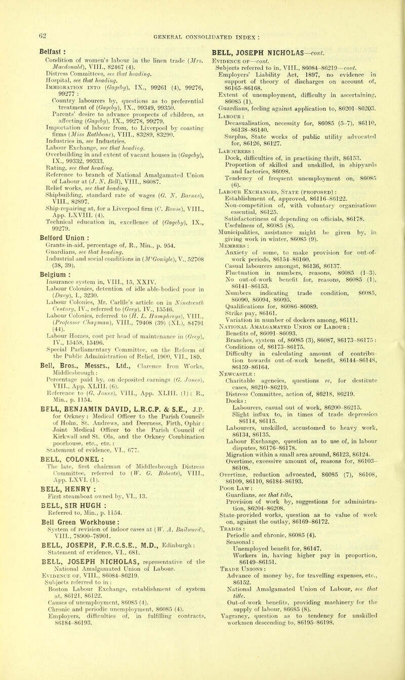 02 Belfast: Condition of women's labour in the linen trade {Mrs. Macdonald), VIII., 82467 (4). Distress Committees, see that heading. Hospital, see that heading. Immigration into [Gageby), IX., 99261 (4), 99276, 99277 : Country labourers by, questions as to preferential treatment of {Gageby), IX., 99349, 99350. Parents' desire to advance prospects of children, as affecting {Gageby), IX., 99278, 99279. Importation of labour from, to Liverpool by coasting firms {Miss Rathbone), VIII., 83289, 83290. Industries in, see Industries. Labour Exchange, see that heading. Overbuilding in and extent of vacant houses in {Gageby), IX., 99332, 99333. Rating, see that heading. Reference to branch of National Amalgamated Union of Labour at {J. N. Bell), VIII., 86087. Relief works, see that heading. Shipbuilding, standard rate of wages {G. N. Barnes), VIIL, 82897. Ship-repairing at, for a Liverpool firm {C. Bouse), VIIL, App. LXVIII. (4). Technical education in, excellence of {Gageby), IX., 99279. Belford Union : Grants-in-aid, percentage of, R., Min., p. 954. Guardians, see that heading. Industrial and social conditions in {M'Gonigle), V., 52708 (38, 39). Belgium : Insurance system in, VIIL, 15, XXIV. Labour Colonies, detention of idle able-bodied poor in {Davy), I., 3230. Labour Colonies, Mr. Carlile's article on in Nineteenth, Century, IV., referred to {Greij), IV., 15546. Labour Colonies, referred to {H. L. Humphreys), VIIL, {Professor Chapman), VIIL, 79408 (39) (XL), 84791 (44). Labour Homes, cost per head of maintenance in {Grey), IV., 15458, 15496. Special Parliamentary Committee, on the Reform of the Public Administration of Relief, 1900, VII., 189. Bel!, Bros., Messrs., Ltd., Clarence Iron Works, Middlesbrough : Percentage paid by. on deposited earnings {G. Jones), VIIL, App. XLIII. (6). Reference to {G. Jones), VIIL, App. XLIII. (1): R., Min., p. 1154. BELL, BENJAMIN DAVID, L.R.C.P. & S.E., J.P. for Orkney: Medical Officer to the Parish Councils of Holm, St. Andrews, and Deerness, Firth, Ophir : Joint Medical Officer to the Parish Council of Kirkwall and St. Ola, and the Orkney Combination poorhouse, etc., etc. : Statement of evidence, VI., 677. BELL, COLONEL : The late, first chairman of Middlesbrough Distress Committee, referred to {W. G. Roberts), VIIL, App. LXVL (1). BELL, HENRY : First steamboat owned by, VI., 13. BELL, SIR HUGH : Referred to, Min., p. 1154. Bell Green Workhouse: System of revision of indoor cases at (IF. A. Bailward), ' VIIL, 78900-78901. BELL, JOSEPH, F.R.C.S.E., M.D., Edinburgh: Statement of evidence, VI., 681. BELL, JOSEPH NICHOLAS, representative of the National Amalgamated Union of Labour. Evidence of, VIIL, 86084-86219. Subjects referred to in : Boston Labour Exchange, establishment of system at, 86121, 86122. Causes of unemployment, 86085 (4). Chronic and periodic unemployment, 86085 (4). Employers, difficulties of, in fulfilling contracts, 86184-86193. BELL, JOSEPH NICHOLAS—con<. Evidence of—cont. Subjects referred to in, VIIL, 86084-86219—co«;. Employers' Liability Act, 1897, no evidence in support of theory of discharges on account of, 86165-86168. Extent of unemployment, difficulty in ascertaininff, 86085 (1). Guardians, feeling against application to, 86201-86203. Labour: Decasualisation, necessity for, 86085 (5-7), 86110, 86138-86140. Surplus, State works of public utility advocated for, 86126, 86127. Labourers: Dock, difficulties of, in practising thrift, 86153. Proportion of skilled and unskilled, in shipyards and factories, 86098. Tendency of frequent unemployment on, 86085 (6). Labour Exchanges, State (proposed) : Establishment of, approved, 86116-86122. Non-competition of, with voluntary organisations essential, 86125. Satisfactoriness of depending on officials, 86178. Usefulness of, 86085 (8). Municipalities, assistance might be given by, in giving work in winter, 86085 (9). Members : Anxiety of some, to make provision for out-of- work periods, 86154-86160. Casual labourers amongst, 86136, 86137. Fluctuation in numbers, reasons, 86085 (1-3). No out-of-work benefit for, reasons, 86085 (1), 86141-86153. Numbers indicating trade condition, 86085, 86090, 86094, 86095. Qualifications for, 86086-86089. Strike pay, 86161. Variation in number of dockers among, 86111. National Amalgamated Union of Labour : Benefits of, 86091-86093. Branches, system of, 86085 (3), 86087, 86173-86175 : Conditions of, 86173-86175. Difficulty in calculating amount of contribu- tion towards out-of-work benefit, 86144-86148, 86159-86164. Newcastle : Charitable agencies, questions re, for destitute cases, 86210-86219. Distress Committee, action of, 86218, 86219. Docks : Labourers, casual out of work, 86200-86215. Slight influx to, in times of trade depres,sion 86114, 86115. Labourers, unskilled, accustomed to heavy work, 86134, 86135. Labour Exchange, question as to use of, in labour disi^utes, 86176-86178. Migration within a small area around, 86123, 86124. Overtime, excessive amount of, reasons for, 86103- 86108. Overtime, reduction advocated, 86085 (7), 86108, 86109, 86110, 86184-86193. Poor Law : Guardians, see that title. Provision of work by, suggestions for administra- tion, 86204-86208. State-provided works, question as to value of work on, against the outlay, 86169-86172. Trades: Periodic and chronic, 86085 (4). Seasonal: Unemployed benefit for, 86147. Workers in, having higher pay in proportion, 86149-86151. Trade Unions : Advance of money by, for travelling expenses, etc., 86152. National Amalgamated Union of Labour, see that title. Out-of-work benefits, providing machinery for the supply of labour, 86685 (8). Vagrancy, question as to tendency for unskilled workmen descending to, 86195-86198.