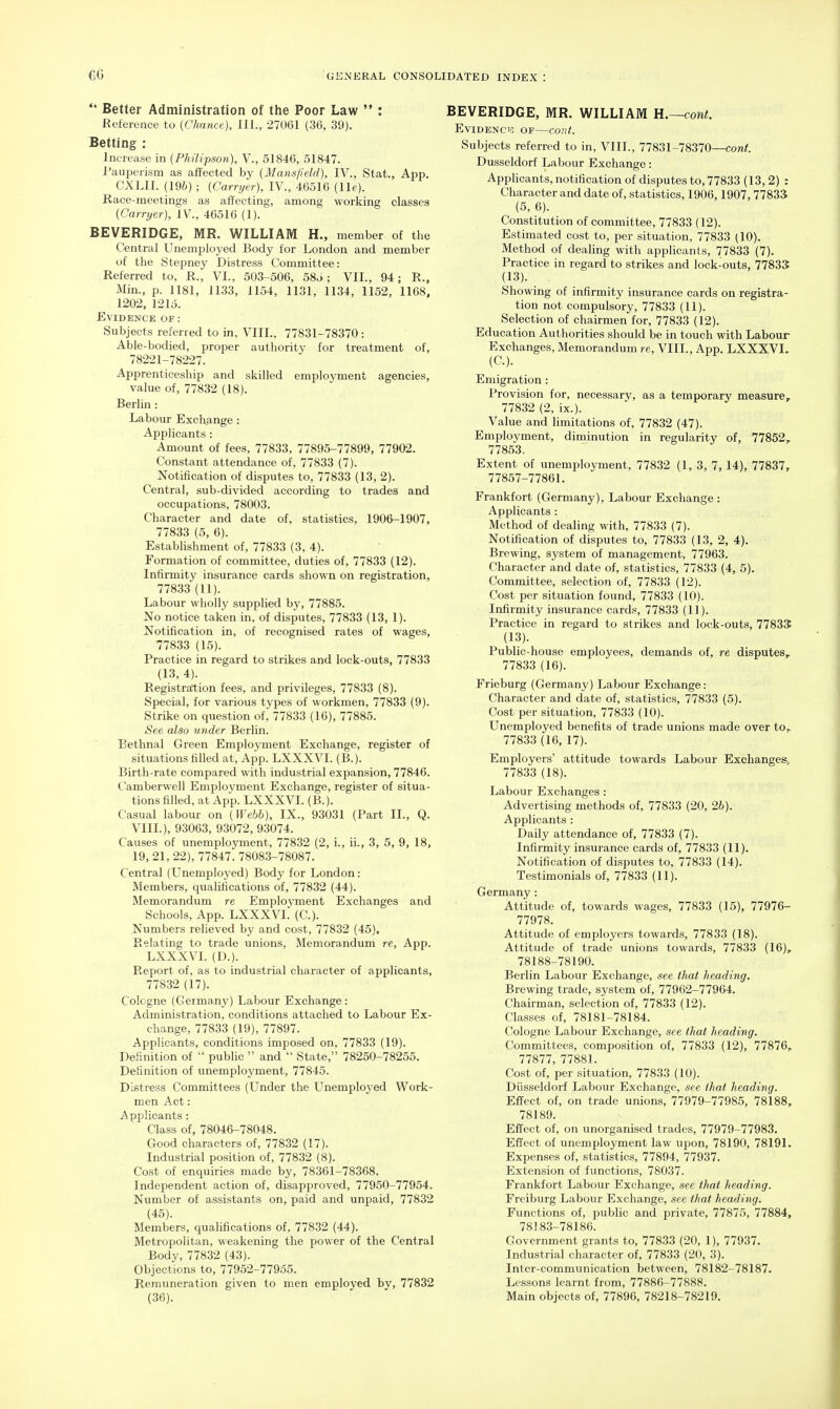  Better Administration of the Poor Law  : Eefereace to (Chance), III., 27061 (36, 39). Betting : Increase in (Philipson), V., 51846, 51847. I'auperism as affected by (Mansfield), IV., Stat., App. CXLIl. (196) ; (Carryer), IV., 46516 (lie). Race-meetings as affecting, among working classes (Carryer), IV., 46516 (1). BEVERIDGE, MR. WILLIAM H., member of the Central Unemployed Body for London and member of the Stepney Distress Committee: Referred to, R., VI., 503-506, 58o; VIL, 94; R., Min., p. 1181, 1133, 1154, 1131, 1134, 1152, 1168, 1202, 1215. Evidence of : Subjects referred to in, VIII., 77831-78370: Able-bodied, proper authority for treatment of, 78221-78227. Apprenticeship and skilled employment agencies, value of, 77832 (18). Berlin : Labour Exchange: Applicants : Amount of fees, 77833, 77895-77899, 77902. Constant attendance of, 77833 (7). Notification of disputes to, 77833 (13, 2). Central, sub-divided according to trades and occupations, 78003. Character and date of, statistics, 1906-1907, 77833 (5, 6). Establishment of, 77833 (3, 4). Formation of committee, duties of, 77833 (12). Infirmity insurance cards shown on registration, 77833 (11). Labour wholly supplied by, 77885. No notice taken in, of disputes, 77833 (13, 1). Notification in, of recognised rates of wages, 77833 (15). Practice in regard to strikes and lock-outs, 77833 (13, 4). Registration fees, and privileges, 77833 (8). Special, for various types of workmen, 77833 (9). Strike on question of, 77833 (16), 77885. See also under Berlin. Bethnal Green Employment Exchange, register of situations filled at, App. LXXXVI. (B.). Birth-rate compared with industrial expansion, 77846. Camberwell Employment Exchange, register of situa- tions filled, at App. LXXXVI. (B.). Casual labour on (Webb), IX., 93031 (Part II., Q. VIII.), 93063, 93072, 93074. Causes of unemployment, 77832 (2, i., ii., 3, 5, 9, 18, 19, 21, 22), 77847. 78083-78087. Central (Unemployed) Body for London: Members, qualifications of, 77832 (44). Memorandum re Employment Exchanges and Schools, App. LXXXVI. (C). Numbers relieved by and cost, 77832 (45). Relating to trade unions. Memorandum re, App. LXXXVI. (D.). Report of, as to industrial character of applicants, 77832 (17). Cologne (Germany) Labour Exchange : Administration, conditions attached to Labour Ex- change, 77833 (19), 77897. Applicants, conditions imposed on, 77833 (19). Definition of  pubhc  and  State, 78250-78255. Definition of unemployment, 77845. Distress Committees (Under the Unemployed Work- men Act: Applicants : Class of, 78046-78048. Good characters of, 77832 (17). Industrial position of, 77832 (8). Cost of enquiries made by, 78361-78368. Independent action of, disapproved, 77950-77954. Number of assistants on, paid and unpaid, 77832 (45). Members, qualifications of, 77832 (44). Metropolitan, weakening the power of the Central Body, 77832 (43). Objections to, 77952-77955. Remuneration given to men employed by, 77832 (36). BEVERIDGE, MR. WILLIAM H.—cont. EviDENClS OF COUf. Subjects referred to in, VIII., 77831-78370—cont Dusseldorf Labour Exchange: Apphcants, notification of disputes to, 77833 (13, 2) : Character and date of, statistics, 1906,1907,7783S (5, 6). Constitution of committee, 77833 (12). Estimated cost to, per situation, 77833 (10). Method of dealing with applicants, 77833 (7). Practice in regard to strikes and lock-outs, 77835 (13). _ . Showing of infirmity insurance cards on registra- tion not compulsory, 77833 (11). Selection of chairmen for, 77833 (12). Education Authorities should be in touch with Labour Exchanges, Memorandum re, VIII., App. LXXXVI. (C). Emigration : Provision for, necessary, as a temporary measure,. 77832 (2, ix.). Value and limitations of, 77832 (47). Employment, diminution in regularity of, 77852, 77853. Extent of unemployment, 77832 (1, 3, 7, 14), 77837, 77857-77861. Frankfort (Germany), Labour Exchange : Applicants : Method of dealing with, 77833 (7). Notification of disputes to, 77833 (13, 2, 4). Brewing, system of management, 77963. Character and date of, statistics, 77833 (4, 5). Committee, selection of, 77833 (12). Cost per situation found, 77833 (10). Infirmity insurance cards, 77833 (11). Practice in regard to strikes and lock-outs, 77833 (13). Public-house employees, demands of, re disputes^ 77833 (16). Frieburg (Germany) Labour Exchange: Character and date of, statistics, 77833 (5). Cost per situation, 77833 (10). Unemployed benefits of trade unions made over to. 77833 (16, 17). Employers' attitude towards Labour Exchanges, 77833 (18). Labour Exchanges: Advertising methods of, 77833 (20, 2b). Applicants : Daily attendance of, 77833 (7). Infirmity insurance cards of, 77833 (11). Notification of disputes to, 77833 (14). Testimonials of, 77833 (11). Germany: Attitude of, towards wages, 77833 (15), 77976- 77978. Attitude of employers towards, 77833 (18). Attitude of trade unions towards, 77833 (16), 78188-78190. Berlin Labour Exchange, see that heading. Brewing trade, system of, 77962-77964. Chairman, selection of, 77833 (12). Classes of, 78181-78184. Cologne Labour Exchange, see that heading. Committees, composition of, 77833 (12), 77876, 77877, 77881. Cost of, per situation, 77833 (10). Diisseldorf Labour Exchange, see that heading. Effect of, on trade unions, 77979-77985, 78188, 78189. Effect of, on unorganised trades, 77979-77983. Effect of unemployment law upon, 78190, 78191. Expenses of, statistics, 77894, 77937. Extension of functions, 78037. Frankfort Labour Exchange, see that heading. Freiburg Labour Exchange, see that heading. Functions of, public and private, 77875, 77884, 78183-78186. Government grants to, 778.33 (20, 1), 77937. Industrial character of, 77833 (20, 3). Inter-communication between, 78182-78187. Lessons learnt from, 77886-77888. Main objects of, 77896, 78218-78219.