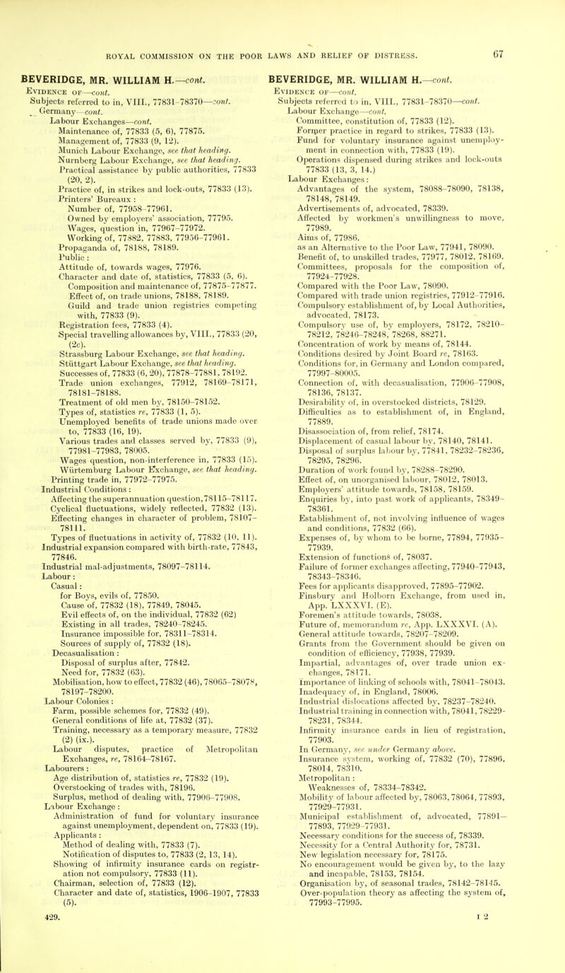 BEVERIDGE, MR. WILLIAM H.—cont. Evidence of—cont. Subjects referred to in, VIII., 77831-78370—;onf. ^ Germany—cont. Labour Exchanges—conf. Maintenance of, 77833 (5, 6), 77875. Management of, 77833 (9, 12). Munich Labour Exchange, see that headimg. Nurnberg Labour Exchange, see that heading. Practical assistance by public authorities, 77833 (20, 2). Practice of, in strikes and lock-outs, 77833 (13). Printers' Bureaux : Number of, 77958-77961. Owned by employers' association, 77795. Wages, question in, 77967-77972. Working of, 77882, 77883, 77956-77961. Propaganda of, 78188, 78189. Public : Attitude of, towards wages, 77976. Character and date of, statistics, 77833 (5, 6). Composition and maintenance of, 77875-77877. Effect of, on trade unions, 78188, 78189. Guild and trade union registries competing with, 77833 (9). Eegistration fees, 77833 (4). Special travelling allowances by, VIII., 77833 (20, (2c). Strassburg Labour Exchange, see that heading. Stiittgart Labour Exchange, see that heading. Successes of, 77833 (6, 20), 77878-77881, 78192. Trade union exchanges, 77912, 78169-78171, 78181-78188. Treatment of old men by, 78150-781.52. Types of, statistics re, 77833 (1,5). Unemployed benefits of trade unions made over to, 77833 (16, 19). Various trades and classes served by, 77833 (9), 77981-77983, 78005. Wages question, non-interference in, 77833 (15). Wiirtemburg Labour iTxchange, see that heading. Printing trade in, 77972-77975. Industrial Conditions : Affecting the superannuation question,78115-78117. Cyclical fluctuations, widely reflected, 77832 (13). Effecting changes in character of problem, 78107- 78111. Types of fluctuations in activity of, 77832 (10, 11). Industrial expansion compared with birth-rate, 77843, 77846. Industrial mal-adjustments, 78097-78114. Labour: Casual: for Boys, evils of, 77850. Cause of, 77832 (18), 77849, 78045. Evil effects of, on the individual, 77832 (62) Existing in all trades, 78240-78245. Insurance impossible for, 78311-78314. Sources of supply of, 77832 (18). Decasualisation : Disposal of surplus after, 77842. Need for, 778.32 (63). Mobilisation, how to effect, 77832 (46), 78065-78078, 78197-78200. Labour Colonies : Farm, possible schemes for, 77832 (49). General conditions of life at, 77832 (37). Training, necessary as a temporary measure, 77832 (2) (ix.). Labour disputes, practice of Metropolitan Exchanges, re, 78164-78167. Labourers : Age distribution of, statistics re, 778.32 (19). Overstocking of trades with, 78196. Surplus, method of dealing with, 77906-77908. Labour Exchange: Administration of fund for voluntary insurance against unemployment, dependent on, 77833 (19). Applicants : Method of dealing with, 77833 (7). Notification of disputes to, 77833 (2, 13, 14). Showing of infirmity insurance cards on registr- ation not compulsory, 77833 (11). Chairman, selection of, 77833 (12). Character and date of, statistics, 1906-1907, 77833 (5). 429. BEVERIDGE, MR. WILLIAM H.—coni. Evidence of—cotit. Subjects referred to in, VIII., 77831-78370—coh?. Labour Exchange—cont. Committee, constitution of, 77833 (12). Foriper practice in regard to strikes, 77833 (13). Fund for voluntary insurance against unemploy- ment in connection with, 77833 (19). Operations dispensed during strikes and lock-outs 77833 (13, 3, 14.) Labour Exchanges: Advantages of the system, 78088-78090, 78138, 78148, 78149. Advertisements of, advocated, 78339. Affected by workmen's unwillingness to move, 77989. Aims of, 77986. as an Alternative to the Poor Law, 77941, 78090. Benefit of, to unskilled trades, 77977, 78012, 78169. Committees, proposals for the composition of, 77924-77928. Compared with the Poor Law, 78090. Compared with trade union registries, 77912-77910. Compulsory establishment of, by Local Authorities, advocated, 78173. Compulsory use of. by employers, 78172, 78210- 78212, 78246-78248,'78268, 88271. Concentration of work by means of, 78144. Conditions desired by Joint Board re, 78163. Conditions for, in Germany and London compared, 77997-80005. Connection of, with decasualisation, 77906-77908, 781.36, 78137. Desirability of, in overstocked districts, 78129. Difficulties as to establishment of, in England, 77889. Disassociation of, from relief, 78174. Displacement of casual labour bv, 78140, 78141. Disposal of surplus labour by, 77841, 78232-78236, 78295, 78296. Duration of work found by, 78288-78290. Effect of, on unorganised labour, 78012, 78013. Employers' attitude towards, 78158, 78159. Enquiries by, into past work of ai^plicants, 78349- 78361. Establishment of, not involving influence of wages and conditions, 77832 (66). Expenses of, by whom to be borne, 77894, 77935- 77939. Extension of functions of, 78037. Failure of former exchanges affecting, 77940-77943, 78343-78346. Fees for applicants disapproved, 77895-77902. ; Finsbury and Holborn Exchange, from used in, App. LXXXVL (E). Foremen's attitude towards, 78038. Future of, memorandum re, App. LXXXVL (A). Gleneral attitude towards, 78207-78209. Grants from the Government should be given on condition of efficiency, 77938, 77939. Impartial, advantages of, over trade union ex- changes, 78171. Importance of linking of schools with, 78041-78043. Inadequacy of, in England, 78006. Industrial dislocations affected by, 78237-78240. Industrial training in connection with, 78041, 78229- 78231, 78.344. Infirmity insurance cards in lieu of registration, 77903. In Germany, see under Ciermany above. Insurance system, working of, 77832 (70), 77896, 78014, 78310. Metropolitan: Weaknesses of, 78334-78342. Mobility of labour affected by, 78063,78064, 77893, 77929-77931. Municipal establishment of, advocated, 77891— 77893, 77929-77931. Necessary conditions for the success of, 78339. Necessity for a Central Authority for, 78731. New legislation necessary for, 78175. No encouragement would be given by, to the lazy and incapable, 78153, 78154. Organisation by, of seasonal trades, 78142-78145. Over-population theory as affecting the system of, 77993-77995. I 2