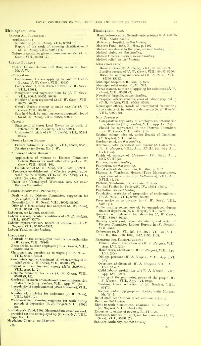 Birmingham—cont. Labour Aid Committee : Applicants to : Number of (•/. W. Owen), VIII., 85981 (6). Report of the work of, showing classification ut (./. If. Otven), VIII., 85981 (7). Nature of assistance given in, numbers assisted (./. ]V. Owen), VIII., 85981 (7). Labour Bureau : Central Labour Bureau, Bull Ring, see under Owen, Mr. J. W. -Corporation: Comparison of class applying to, and to Owen't Bureau (./. W. Owen), VIII., 85985. Competition of, with Owen s Bureau (J. W. Owen), VIII., 85984. Emigration and migration done by (/. W. Oiven), VIII., 86047, 86057, 86058. INumber of men registered at {J. W. Owen), VIII., 86074, 86075. Owen's Bureau closing to make way for (./. W, Owen), VIII., 85981 (3). Sum held back by, and purpose subsequently found for (./. W. Owen), VIII., 86076, 86077 General: Statement of (late) Lord Mayor as to work of, referred to {W. J. Davis), VIIL, 85244. Unsuccessful trials of (Tf. J. Davis), VIIL, 85241, 85242. Owen's Labour Bureau : Private nature of (F. Hnghes), VIIL, 85569, 85570. See also tinder Owen, Mr. J. W. ^ Pioneer Labour Bureau  : Applications of witness to Distress Committee Liabour Bureau for work after closing of (J. W. Owen), VIIL, 85981 (10). foundation of (./. W. Owen), VIIL, 85981, 85983. '(Proposed) establishment of effective system, advo- cated [G. H. Wright), VIIL, {J. W. Owen), VIIL, 85021 (9), 85981 (36), 86005. Under the L^nemployed Workman Act, see under Distress Committee. Labour Colony for (Proposed) : Dealt with by Distress Committee, suggestion for [F. i^wg-Aes), VIIL, 85434. Necessity for (./. W. Oiuen), VIIL, 86062-86069. Offer of a farm colony not accepted (J, W. Oiven), VIIL, 85951 (32). Xabour in, see Labour, unskilled. Xabour market, peculiar conditions of ((?. H. Wright), VIIL, 85067-85070. Labour representatives, nature of conference of [F. Hughes), VIIL, 85565-85567. Labour Yard, see tlmt heading. Labourers: Attitude of the unemployed towards the authorities (Tf. Long), VIIL, 78466. Brass trade, number employed (W. J. Davis), VIII 85409, 85410. Ohain-making, question as to wages (W. J. Davis VIIL, 85416-85423. ^Complaints against treatment of, when employed on relief work (./. W. Owen), VIIL, 85981 (17). Extent of unemployment among (Miss Matheson), VIIL, App. L. (2). Genuine desire of, for work (J, W, Owen), VIII, 85981 (9, 16). Grades of, between unionists and casuals, information re desirable {Prof. Ashley), VIIL, App. VI. (6). Irregularity of employment of {Miss Matheson), VIIL. App. L. (3). Number of, applying for assistance (/. W, Owen) VIIL, 85981 (7). Warehousemen, showing eagerness for work during periods of depression {G. H. Wright), VIIL, 85021 (2). Lord Mayor's Fund, 1904, Memorandum issued on work provided for the unemployed by (C. Crosskey), VIII App. XV. (1). Magdalene Charity, see Charities. Birmingham—foH<. Manufacturers not sufficiently enterprising (11'. J. Dai'is), VIIL, 85348-85361. Maternity Hospital, see tJuit heading. Mayor's Fund, 1885, R., Min., p. 1102. Medical assistance to the poor, see that heading. Medical clubs, see that heading. Medical Officers, district, see that heading. Medical relief, see that heading. Migration from : Brass-workers {W. J. Davis), VIIL, 85158-85159. Possible success of (./. TF. Oiven), VIIL, 8Gi) 15-86069. Museums, refining influence of (TF, •/. Daris), VIIL, 85290-85292. Municipal hospitals, R., Min., p. 876. Municipal relief works, R., VI., 397. Naval seamen, number of applying for assistance {J, W. Owen), VIIL, 85981 (7). Newsboys' brigade, see tJutt heading. Newspaper advertisements, class of laTjour required in {G. H. Wright), VIIL, 85083, 85084. Newspaper offices, crowds of unemployed frequenting the vicinity of, in periods of depression {G. H. Wright), VIIL, 85021 (2). NoN-Unionists : Comparative regularity of employment, information re, desirable {Prof. Ashley), VIIL, App. IV. {oh). Should be represented in the Distress Committee (./. TF. Owen), VIIL, 85981 (18). Original colony, idea of, under Boards of Guardians {F. Hughes), VIIL, 85434. Outdoor relief, see that heading. Overtime, both periodical and chronic (■/. Citthhertson, TF. J. Morgan), VIIL, App. XVIII. (4a, h) ; App. LVL (176). Parish of, acreage of {.Johnston), IV., Stat., App., CXXXVIII (3). Paupers, see that heading. Pauperism, see that heading. Period of trade depression in, R., Min., p. 1102. Phipson & Warden's, Messrs. (Tube Manufacturers), experience of witness in (./. Cuthhertson), VIIL, App. XVIIL (1, 3). Phthisis, Sanatorium for, see under Phthisis. Political Parties in {Fothergill), IV., 43834-43837. ' ~ Population, see that heading. Population, statistics of, proportion of trade unionists (TF. J. Davis), VIIL, 85298, 85299. Press notice as to poverty in (•/, TT^. Oicen), VIIL, 85981 (1). Public reading rooms, use of, by unemployed during times of depression (G. H. Wright), VIIL, 85021 (3). Question as to demand for labour for (/. TT^. Owen), VIIL, 86047-86053. Railway goods yard, labour dispute in, and action of Distress Committee Labour Bureau in {F. Hughes), VIII, 85431. References to, R., VL, 123, 175, 397 ; VII., 78 ; VIIL, 51 ; R., Min., 876, 1069, 1072, 1096, 1108. Remedies for LTnemployment : Female labour, restriction of (TT. J. Morgan), VIIL App. LVL (20e). Home work, abolition of (Tf. J. Morgan), VIIL, Aiji.. LVL (20c). Old-age pensions (TF. /. Morgan), VIIL, App. LVL (20/). Overtime, abolition of (TF. J. Morgan), VIIL, App. LVL (20a, b). Child labour, prohibition of (TF. Morgan), VIII App. LVL (20rf). Raising of the purchasing power of the people (IT'. J. Morgan), VIIL, App. LVL (20^). Working hours, reduction of {F. Hughes), VIIL, 85470. See also under Typographical Society under Morgar, Mr. W. J. Relief staff, see Outdoor relief, administration ot. Rent, see that heading. Right-to-work Committee, chairman of, referred to {F. Hughes), VIIL, 85425 (19). Report as to extent of poverty, R., VII., 78. Reservists, number of, applying for assistance (./. Tf. Oiven), VIIL, 85981 (7). Sanitary Authority, S€€ that hecidiug. K