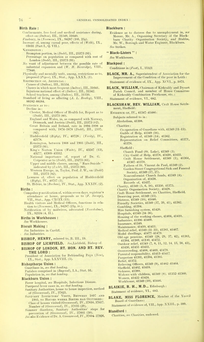 Birth Rate : Confinements, free food and medical assistance during, eflfect on (Dalton), III., 31549, 31640. Finsbury, in (Newman), IX., 94287 (106, 25g). Increase of, among casual poor, effects of (Webb), IX., 93031 (Part I., Q. VII.). Kensington : Brompton portion, in (Dodd), III., 25373 (91). Percentage on population as compared with rest of London (Dodd), III., 25373 (91). No want of adjustment between the possible rate of industrial exi^ansion and (W. H. Beveridge), VIII., 77846. Physically and mentally unfit, among, restrictions as to, proposed (Pigoii), IX., Stat., App. LXXX. (1). Restriction of, Artificial : Causes of {Dalton), III., 31554. Classes in which most frequent {Dalton), III., 31641. Injurious national effect of {Dalton), III., 31542. School teachers, among {Dalton), III., 31550. Standard of living as affecting {A. L. Boivley), VIII., 88182-88184. Statistics as to : Decline in : Chester, Medical Officer of Health for, Report as to {Dodd), III., 25373 (80). England and Wales, in, as compared with Norway, Denmark, and Austria {Dodd), III., 25373 (S2). Great Britain and Ireland, rate in 1894-1898 as compared with, 1874-1878 {Dodd), III., 2537. (82). Huddersfield {Righy), IV., 40728; {Verity), IV., 42178. Kensington, between 1868 and 1905 {Dodd), III., 1 25373(91). King-s Norton Union {Waite), IV., 43247 (13), 43277, 43309-43312. National importance of, report of Dr. G. Carpenter as to {Dodd), III., 25273 (81). Upper and middle classes, among,  Race Suicide  indicated by {LoM), III., 25373 (80). : Western Europe, in, Taylor, Prof. J. W., on {Dodd) III., 25373 (82). Lowness of, effect on population of Huddersfield {Rigby), IV., 40717 (3). St. Helens, in {Buchan), IV., Stat., App. XXXIV. (2). Births : Compulsoiy notification of, within seven days, registrar's attendance at house, proposals as to {F. Savage), VII., Stat., App. CXCIX (15). Health visitors and Medical Officers, functions in rela- tion to {Newman), IX., 94287 {23g, iv.). Notification of by midwives, advocated {Neusholme), IX., 92534 (4, li.). Births in Workhouses : See Workhouses. Biscuit Making : See Industries in Cardiff. I See Industries. BISHOP, HENRY, referred to, R. III., 19. BISHOP OF LICHFIELD. -See.Liclifield, Bishop of. BISHOP OF LONDON, RT. HON. AND RT. REV. THE LORD : President of Association for Befriending Boys {New), IX., Stat., App. LXXVIII. (5). Bishopthorpe Union : Guardians in, see that heading. Parishes comprised in (Bagenal), I.A., Stat. 91. Population in, see that heading. Blackburn Union : Fever hospital, see Hospitals, Infectious Disease. Puerperal fever cases in, see that heading. Sanitary Authorities, house to house inspection, method of {Greenwood), IV., 37621. Sanitary Inspectors' Visits, Between 1897 and 1905, to Houses where Births had Occurred : Class of houses visited ((??-eenwood), IV., 37616,37617. Number of {Oreemoood), IV., 37C05 (29). Summer diarrhoea. Sanitary Authorities' steps for prevention of {Greenwood), IV., 37605 (30). See also Evidence of Dr. A. Greenwood, IV., 37604-37926, Blackburn : Evidence as to distress due to unemployment in, see Mercer, Mr. A., Organising Secretary of the Black- burn Charity Organisation Society,, and Stubbs, Mr. W., Borough and Water Engineer, Blackburn. See Strikes.  Black-Listers  : See Workhouses. Blackpool: Conditions in {Fust), I., 11321 BLACK, MR. A., Superintendent of Association for the Improvement of the Condition of the poor in Leith : Statement of evidence of, IX., App. XCVL, p. 1075. BLACK, WILLIAM, Chairman of Kirkcaldy and Dysart Parish Council, and member of House Committee of Kirkcaldy Combination Poorhouse, etc.: Statement of evidence, VI., 682. BLACKSHAW, REV. WILLIAM, Croft House Settle ment, Sheffield: Evidence of, IV., 41347-41486: Subjects referred to in : Alcoholism, 41398. Charities: Co-operation of Guardians with, 41349 (11-13). Guilds of Help, 41349 (16). Registration of, 41349 (14), 41362. Representation on Relief Committees, 41371, 41376. Sheffield: Church Fund (St. Luke), 41349 (3). City Guild of Help, 41378, 41430, 41435. Croft House Settlement, 41349 (1), 41364, 41367-41370. Fathers of St. Vincent de Paul, 41349 (2). Garden Street Congregational Sick and Funeral Society, 41349 (17, 27). Nonconformist Church funds, 41349 (4). Organisation of, 41438. Records of, 41437. Charity, 41349 (5, 6, 16), 41350, 41375. Charity Organisation Society, 41428. Croft House Settlement, see Charities, Sheffield'. Deserving poor, 41349 (15). Distress, 41349 (10), 41446. Friendly Societies, 41349 (37, 39, 41), 41382. Gambling, 41394. Hire furnishing system, 41420. Hospitals, 41349 (34-36). Housing of the working classes, 41404, 41410. Industries, 41396-41400. Insurance, 41349. Maintenance, 41410, 41411. Medical relief, 41349 (31-33), 41381, 41467. Model dwelHngs, 41477-41479. Old-age pensions, 41349 (28, 29, 37, 42), 41383, 41384, 41389, 41330, 41472. Outdoor relief, 41349 (7, 8, 11, 12, 14, 15, 38, 43), 41436, 41451-41455. Overcrowding, 41408, 41469, 41479. Parental responsibility, 41413-41417. Pauperism 41391, 41394, 41395. Relief, 41372. Relieving Officers, 41349 (9), 41462^41464. Sheffield, 41402, 41418. Sickness, 41380. Widows with children, 41349 (8), 41352-41360. Women, 41422-41424. Workhouse, 41349 (10), 41446. BLAIKIE, R, H., M.D., Edinburgh: Statement of evidence, VI., 683. BLAKE, MISS FLORENCE, Member of the Yeovil Board of Guardians: Statement of evidence of, VII., App. XXIII., p. .399. Blandford : Charities, see Charities, endowed.