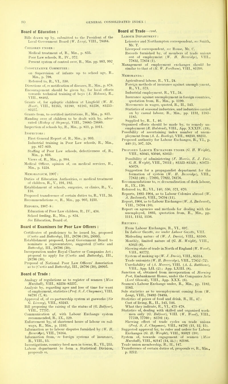 Board of Education : Bills drawn up by, submitted to the President of the Local Government Board {W. Long), VIII., 78484. Children under : Medical treatment of, R., Min., p. 833. Poor Law schools, R., IV., 372. Present system of control over, R., Min. pp. 993, 992 Consultative Committee : on Supervision of infants up to school age, R., Min., p. 798. Referred to, R., VI., 550. Directions of, re notification of diseases, R., Min., p. 878. Encouragement should be given by, for local efforts towards technical training of bovs (.4. Hobson), R., VIII., 88402. Grants of, for epileptic children at Lingfield {W. H. Hunt), VIIL, 81165, 81180, 81181, 81238, 81255- 81257. Grants from, to certified institutions, R., Min., p. 811. Handing over of children to be dealt with by, advo- cated (^fs^op of Stepney), VIII., 79685-79689. Inspection of schools by, R., Min., p. 811, p. 1011. Inspectors: First General Report of, R., Min., p. 993. Industrial training in Poor Law schools, R., Min., pp. 817-819. Staffing of Poor Law schools, defectiveness of, R., Min.. p. 816. Views of, R., Min., p. 994. Medical Officer, opinion of, on medical services, R., Min., p. 1224. Memorandum, 1907 : Duties of Education Authorities, re medical treatment of children, R., V., 191, 192. Establishment of schools, surgeries, or clinics, R., V., 116. Proposed transference of certain duties to, R., VII., 34. Recommendations re, R., Min., pp. 993, 1231. Reports, 1907-8: Education of Poor Law children, R., IV., 434. School feeding, R., Min., p. 834. See Education, Board of. Board of Examiners for Poor Law Officers : Certificates of proficiency to be issued by, proposed (Curtis and Battershy), III., 28796 (30), 28993. Establishment proposed, Local Government Board to nominate a representative, suggested {Curtis and Battershy), III., 28796 (30). Incorporation under Royal Charter or Companies Act; proposal to applv for {Curtis and Battershy), III., 28796 (30). Proposal of National Poor Law Officers' Association as to {Curtis and Battershy), III., 28796 (30), 28991 Board of Trade : Analogy of regulations as to register of seamen {Miss Marshill), VIIL, 82234-82237. Analysis by, regarding ages and loss of time for want of employment, statistics {Prof. S. J. Chapman), VIII. 84791 (7, 8). Approval of, of co-partnership system at gasworks {Sir G. Livesey), VIIL, 83243. Bill proposing the raising of the status of {6. Balfour), VIIL, 77757. Communication of, with Labour Exchange system recommended, R., IX., 129. ^Enforcement by, of shortened hours of labour on rail- ways, R., Min., p. 1193. Information as to labour disputes furnished by {W. H. Beveridge), VIIL, 78164. Information from, re foreign systems of insurance, R., VIIL, 15. Investigations, country-bred men in towns, R., VI., 255. Labour department to form a Statistical Division, proposals re. Board of Trade—cont. Labour Department : Leicester and Northampton correspondent, see Smith, Mr. T. Liverpool correspondent, see Rouse, Mr. C. Records furnished by, of members of trade unions out of employment {W. H. Beveridge), VIIL, 77832, 77834 (1). Management of employment exchanges should be similar to that of {H. W. Fordham), VIIL, 81299. Memoranda: Agricultural labour, R., VI., 24. Foreign methods of insurance against unemplc vment, R., VL, 573. Industrial employment, R., VL, 34. Insurance against unemployment in foreign countries,' quotation from, R., Min., p. 1199. Movements in wages, quoted, R., II., 143. Statistics of seasonal industries, and industries carried on by casual labour, R., Min., pp. 1131, 1183- 1185. Supplied by, R., I., 46. Organised efforts should be made by, to remedy un- employment {R. Halstead), VIIL, App. XXXIV^ (19). Possibility of ascertaining index number of unem- ployment from {A. L. Boivley), VIIL, 88250, 88251. Proposed authority for Labour Exchanges, R., VI., p. 440 (1), 507, 528. Proposed Labour Exchanges under {G. H. Wright), VIIL, 85045, 85046, 85053: Possibility of administering {F. Morris, E. J. Fair, G. H. Wright), VIIL, 79111 ; 81523-81526 ; 85073- 85079. Suggestion for a propagandist department for the formation of system {W. H. Beceridge), VIIL, 77832 (48) ; 77893, 77922, 78176. Recommendations to, re decasualisation of dock labour, R., IX., 130. Referred to, R., VL, 140, 530, 571, 670. Reports, 189.3-1904, as to Labour Colonies abroad {W. A. Bailward), VIIL, 78704 (11). Report, 1904, as to Labour Exchanges (W. A. Bailward), VIIL, 78704 (10). Report on agencies and methods for dealing with the unemployed, 1893, quotation from, R., Min,, pp. nil, lli2, 1156. Returns : From Labour Exchanges, R., VI., 697. In Labour Gazette, see under Labour Gazette, VIII. Misleading nature of {W. J. Davis), VIIL, 85189. Monthly, limited nature of {G. H. Wright), VIIL, 85021 (6). Showing state of trade in North of England (W. Wood), VIIL, 85772. System of making up {W. J. Davis), VIIL, 85314. Trade unionists (If. H. Beveridge), VIIL, 778S2 (72). Unreliability of {A. Mercer), VIII. (A. L. Rafhbone), VIIL, App. LII. (2) ; App. LXIIL (8). Sanction of, obtained from incorporation of Morning Post, Embankment House, under the Companies Acts (Lord Glenesk), VIIL, App. XXX. (6). Seamen's Labour Exchange under, R., Min., pp. 1182, 1183. Sole statistics as to unemployment coming from (W. Long), VIIL, 78492-78494. Statistics of prices of food and drink, R., II., 47 : Cost of living, R., II., 145, 146. What they indicate, R., VI., 475-478. Statistics of, dealing with skilled and organised work- men only (G. Balfour), VIII. (W. Wood), VIIL, 777.59, 77760 ; 85701 (4). Shewing effect of trade cycles on trade unions (Prof. S. J. Chapman), VIIL, 84791 (11, 12, 15). Suggested approval by, to rules and orders for Labour Exchanges (G. H. Wright), VIIL, 85021 (10). System of, towards engagement of seamen (Miss Marshall), VIIL, 82147 (14, iii.) ; 82186. Trade union membership, R., II., 147. Transference of certain duties of, proposals re, R., Min., p. 1212.