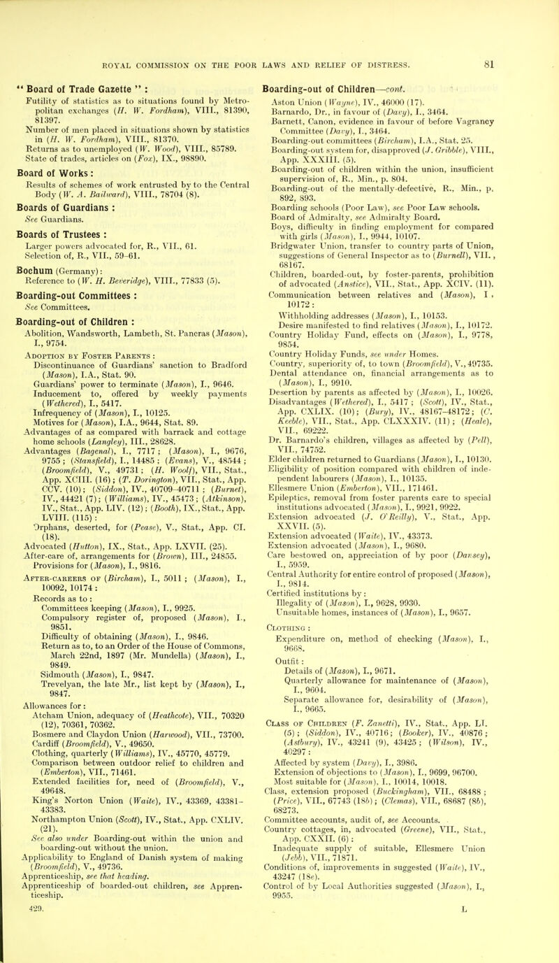 *' Board of Trade Gazette  : Futility of statistics as to situations found by Metro- politan exchanges {H. W. Fordham), VIII., 81390, 81397. Number of men placed in situations shown by statistics in (H. W. Fordham), VIII., 81370. Returns as to unemployed (W. Wood), VIII., 85789. State of trades, articles on (Fox), IX., 98890. Board of Works: Results of schemes of work entrusted by to the Central Body (IF. A. Bailtrard), VIII., 78704 (8). Boards of Guardians : See Guardians. Boards of Trustees : Larger powers advocated for, R., VII., 61. Selection of, R., VII., 59-61. Bochum (Germany): Reference to (IF. H. Beveridge), VIII., 77833 (5). Boarding-out Committees : See Committees. Boarding-out of Children : Abolition, Wandsworth, Lambeth, St. Pancras (Mason), I., 9754. Adoption by Foster Parents : Discontinuance of Guardians' sanction to Bradford [Mason), LA., Stat. 90. Guardians' power to terminate (Mason), I., 9646. Inducement to, offered by weekly payments (Wethered), L, 5417. Infrequency of (Mason), I., 10125. Motives for (Mason), I.A., 9644, Stat. 89. Advantages of as compared with barrack and cottage home schools (Langley), III., 28628. Advantages (Bagenal), I., 7717 ; (Mason), I., 9676, 9755 ; (Stansfield), L, 14485 ; (Evans), V., 48544 ; (Broomfield), V., 49731; (H. Woolf), VII., Stat., App. XCIII. (16); (T. Dorington), VII., Stat., App. CCV. (10); (Siddon), IV., 40709-40711 ; (Burnet), IV., 44421 (7); (Williams), IV., 45473; (Atkinson), IV., Stat., App. LIV. (12); (Booth), IX., Stat., App, LVIIL (115) : Orphans, deserted, for (Pease), V., Stat., App. CI. (18). Advocated (Hutton), IX., Stat., App. LXVIL (25). After-care of, arrangements for (Brown), 111., 24855, Provisions for (Mason), I., 9816. After-careers of (Bircharn), I., 5011 ; (Mason), I., 10092, 10174: Records as to : Committees keeping (Mason), I., 9925. Compulsory register of, proposed (3Iason), I,, 9851. Difficulty of obtaining (Mason), I., 9846. Return as to, to an Order of the House of Commons, March 22nd, 1897 (Mr. Mundella) (3Ia3on), I., 9849. Sidmouth (Mason), I., 9847. Trevelyan, the late Mr., list kept by (Mason), I., 9847. Allowances for: Atcham Union, adequacy of (Heathcote), VII., 70320 (12), 70361, 70362. Bosmere and Claydon Union (Harivood), VII., 73700. Cardiff (Broomfield), V., 49650. Clothing, quarterly (Williams), IV., 45770, 45779. Comparison between outdoor relief to children and (Emberton), VIL, 71461. Extended facilities for, need of (Broomfield), V., 49648. King's Norton Union (Waite), IV., 43369, 43381- 43383. Northampton Union (Scott), IV., Stat., App. CXLIV. (21). See also itnder Boarding-out within the union and boarding-out without the union. Applicability to England of Danish system of making (Broomfield), V., 49736. Apprenticeship, see that heading. Apprenticeship of boarded-out children, see Appren- ticeship. 429, Boarding-out of Cliildren—conf. ' > Aston Union (Wapie), IV., 46000 (17). Barnardo, Dr., in favour of (Davy), I., 3464. Barnett, Canon, evidence in favour of before Vagrancy Committee (Davy), I., 3464. Boarding-out committees (Birchum), I.A., Stat. 25. Boarding-out system for, disapproved (./. Grihhle), VIII., App. XXXlil. (5). Boarding-out of children within the union, insufficient supervision of, R., Min., p. 804. Boarding-out of the mentallj^-defective, R., Min., p. 892, 893. Boarding schools (Poor Law), see Poor Law schools. Board of Admiralty, see Admiralty Board. Boys, difficulty in finding employment for compared with girls (Mason), I., 9944, 10107. Bridgwater LTnion, transfer to country parts of Union, suggestions of General Inspector as to (Burnell), VII., 68167. Children, boarded-out, by foster-parents, prohibition of advocated (Ansiice), VIL, Stat., App. XCIV. (11). Communication between relatives and (Mason), 1 , 10172: Withholding addresses (Mason), I., 10153. Desire manifested to find relatives (Mason), I., 10172. Country Holiday Fund, effects on (Mason), I., 9778, 9854. Country Holiday Funds, see under Homes. Country, superiority of, to town (Broomfield), ^.,^^1^5. Dental attendance on, financial arrangements as to (Mason), 1., 9910. Desertion by parents as affected by (Mason), I., 10026. Disadvantages (Wethered), I., 5417 ; (Scott), IV., Stat., App. CXLIX. (10); (Bury), IV., 48167-48172; (C. Keeble), VIL, Stat., App. CLXXXIV. (11); (Heale), VIL, 69222. Dr. Barnardo's children, villages as affected by (Pell), VIL, 74752. Elder children returned to Guardians (Mason), I., 10130. Eligibility of position compared with children of inde- pendent labourers (3Iason), I., 10135. Ellesmere Union (Emberton), VIL, 171461. Epileptics, removal from foster parents care to special institutions advocated (Masori), I., 9921, 9922. Extension advocated (./. O'Reilly), V., Stat., App. XXVIL (5). Extension advocated (Waite), IV., 43373. Extension advocated (Mason), I., 9680. Care bestowed on, appreciation of by poor (Dar.sey), L, 5959. Central Authority for entire control of proposed (Mason), L, 9814. Certified institutions by: Illegality of (Mason), I., 9628, 9930. LTnsuitable homes, instances of (Mason), I., 9657. Clothing: Expenditure on, method of checking (Mason), I.. 9668. Outfit: Details of (Mason), I., 9671. Quarterly' allowance for maintenance of (Mason), 1., 9604. Separate allowance for, desirability of (Mason), I., 9665. Class of Children (F. Zanetti), IV., Stat., App. LT. (5); (Siddon), IV., 40716; (Booker), IV., 40876; (Asthury), IV., 43241 (9), 43425; (Wilson), IV., 40297 : Affected by system (Davy), I., 3986. Extension of objections to (3Iason), I., 9699, 96700. Most suitable for (Mason). I., 10014, 10018. Class, extension proposed (BuckingJmm), VIL, 68488 ; (Price), VIL, 67743 (18/>); (Clemas), VIL, 68687 (8&), 68273. Committee accounts, audit of, see Accounts. ■ Country cottages, in, advocated (Greene), VIL, Stat., App. CXXII. (6): Inadequate supplv of suitable, Ellesmere Union (Jehh), VIL, 7187L Conditions of, improvements in suggested (Waite), IV., 43247 (18e). Control of by Local Authorities suggested (Mason), I.j 9955. L