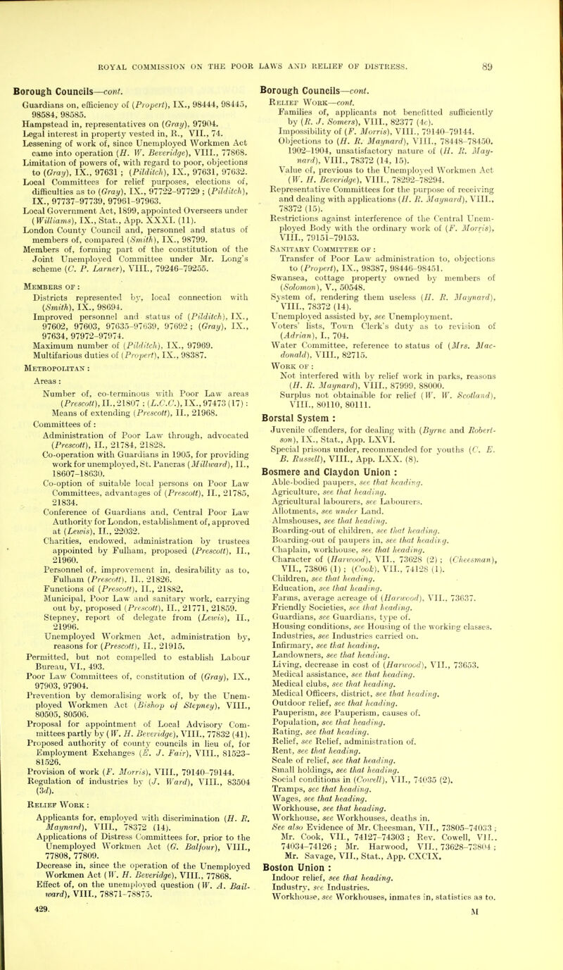 Borough Councils—cont. Guardians on, efiSciency of {Propert), IX., 98444, 98445, 98584, 98585. Hampstead in, representatives on {Gray), 97904, Legal interest in property vested in, R., VII., 74. Lessening of work of, since Unemployed Workmen Act came into operation [H. If. Beveridge), VIII., 77868. Limitation of powers of, with regard to poor, objections to {Gray), IX., 97631 ; (Pilditch), IX., 97631, 97632. Local Committees for relief purposes, elections of, difficulties as to (Gray), IX., 97722-97729 ; {Pilditch), IX., 97737-97739, 97961-97903. Local Government Act, 1899, appointed Overseers under {Williams), IX., Stat., App. XXXL (11). London County Council and, personnel and status of members of, compared {Smith), IX., 98799. Members of, forming part of the constitution of the Joint Unemployed Committee under Mr. Long's scheme {€'. P. Lamer), VIII., 79246-79255. Members of : Districts represented by, local connection with {Smith), IX., 98694. Improved personnel and status of {Pilditch), IX., 97602, 97603, 97635-97639, 97692 ; {Gray), IX., 97634, 97972-97974. Maximum number of (Pilditch), IX., 97969. Multifarious duties of (Propert), IX., 98387. Metropolitan : Areas: Number of, co-terminous with Poor Law areas (Presco^O.IL, 21807 ; (i.C.6'.), IX., 97473 (17): Means of extending (Prescott), II., 21968. Committees of : Administration of Poor Law through, advocated (Prescott), IL, 21784, 21S28. Co-operation with Guardians in 1905, for providing work for unemployed, St. Pancras (Millward), II., 18607-18630. Co-option of suitable local persons on Poor Law Committees, advantages of (Prescott), II., 21785, 21834. Conference of Guardians and, Central Poor Law Authority for London, establishment of, approved at (Leivis), II., 22032. Charities, endov.ed, administration by trustees appointed by Fulham, proposed (Prescott), II., 21960. Personnel of, improvement in, desirability as to, Fulham (Prescott). II.. 21826. Functions of (Prescott). II., 21882. Municipal, Poor Law and sanitary work, carrying out by, proposed (Prescott), II.,21771, 21859. Stepney, report of delegate from (Leivis), II., 21996. Unemployed Workmen Act, administration by, reasons for (Prescott), II., 21915. Permitted, but not compelled to establish Labour Bureau, VI., 493. Poor Law Committees of, constitution of (Gray), IX., 97903, 97904. Prevention by demoralising work of, hy the LTnem- ployed Workmen Act (Bishop of Stepney), VIII., 80505, 80506. Proposal for appointment of Local Advisory Com- mittees partly by (IF. H. Beveridge), VIII., 77832 (41). Proposed authority of county councils in lieu of, for Employment Exchanges (E. J. Fair), VIII., 81523- 81526. Provision of work (F. Morris), VIII., 79140-79144. Regulation of industries by (./. Ward), VIII., 83504 (3d). Relief Work : Applicants for, employed with discrimination (H. F. Maynard), VIII., 78372 (14). Applications of Distress t'ommittees for, prior to the Unemployed Workmen Act (G. Balfour), VIII., 77808, 77809. Decrease in, since the operation of the Unemployed Workmen Act (W. H. Beveridge), VIII., 77868. Effect of, on the unemployed question (W. A. Bail- ward), VIII., 78871-78875. 429. Borough Councils—cont. Relief Work—cont. Families of, applicants not benefitted sufficiently by (R. J. Somers), VIII., 82377 (4c). Impossibility of (F. Morris), VIII., 79140-79144. Objections to (H. R. Maynard), VIII., 78448-78450. 1902-1904, unsatisfactory nature of (H. R. May- nard), VIII., 78372 (14, 15). Value of, previous to the Unemployed Workmen Act (W. H. Beveridge), VIII., 78292-78294. Representative Committees for the purpose of receiving and dealing with applications (H. R. Maynard), VIII., 78372 (15). Restrictions against interference of the Central L^nem- l^loyed Body with the ordinary work of (F. Morris), VIIL, 79151-79153. Sanitary Committee of : Transfer of Poor Law administration to, objections to (Propert), IX., 98387, 98446-98451. Swansea, cottage property owned hy members of (Solomon), V., 50548. System of, rendering them useless (//. R. Maynard), VIIL, 78372 (14). LTnemployed assisted by, see Unemployment. Voters' lists, Town Clerk's duty as to revision of (Adrian), I., 704. Water Committee, reference to status of (3Irs. Mac- donald), VIIL, 82715. Work of : Not interfered with by relief work in parks, reasons (H. R. Maijnard), VIIL, 87999, 88000. Surplus not obtainable for relief (W. W. Scotland), VIIL, 80110, 80111. Borstal System : Juvenile ofienders, for dealing with (Byrne and Robert- son), IX., Stat., App. LXVI. Special prisons under, recommended for youths (C. E. B. Russell), VIIL, App. LXX. (8). Bosmere and Claydon Union : Able-bodied paupers, see that heading. Agriculture, see that heading. Agricultural labourers, see Labourers. Allotments, see under Land. Almshouses, see that heading. Boarding-out of children, see that heading. Boarding-out of paupers in, see that headir.g. Chaplain, workhouse, see that heading. Character of (Hancood), VII., 73628 (2) ; (Cheesman), VII., 73806 (1) ; (Cook), VII., 74128 (1). Children, see that heading. Education, see that heading. Farms, average acreage of (Hanvood). VII., 73037. Friendly Societies, see that heading. Guardians, see Guardians, type of. Housing conditions, see Housing of the working classes. Industries, see Industries carried on. Infirmary, see that heading. Landowners, see tJmt heading. Living, decrease in cost of (Hanvood), VII., 73653. Medical assistance, see that heading. Medical clubs, see that heading. Medical Officers, district, see that heading. Outdoor relief, see that heading. Pauperism, see Pauperism, causes of. Population, see that heading. Rating, see that heading. Relief, see Relief, administration of. Rent, see that heading. Scale of relief, see that heading. Small holdings, see that heading. Social conditions in (Coivell), VII., 74035 (2). Tramps, see that heading. Wages, see that heading. Workhouse, see that heading. Workhouse, see Workhouses, deaths in. See also Evidence of Mr. Cheesman, VII., 73805-74033 ; Mr. Cook, VIL, 74127-74303; Rev. Co well, VII.. 74034-74126; Mr. Harwood, VII., 73628-73804 ; Mr. Savage, VII., Stat., App. CXCIX. Boston Union : Indoor relief, see that heading. Industry, see Industries. Workhouse, see Workhouses, inmates in, statistics as to. M