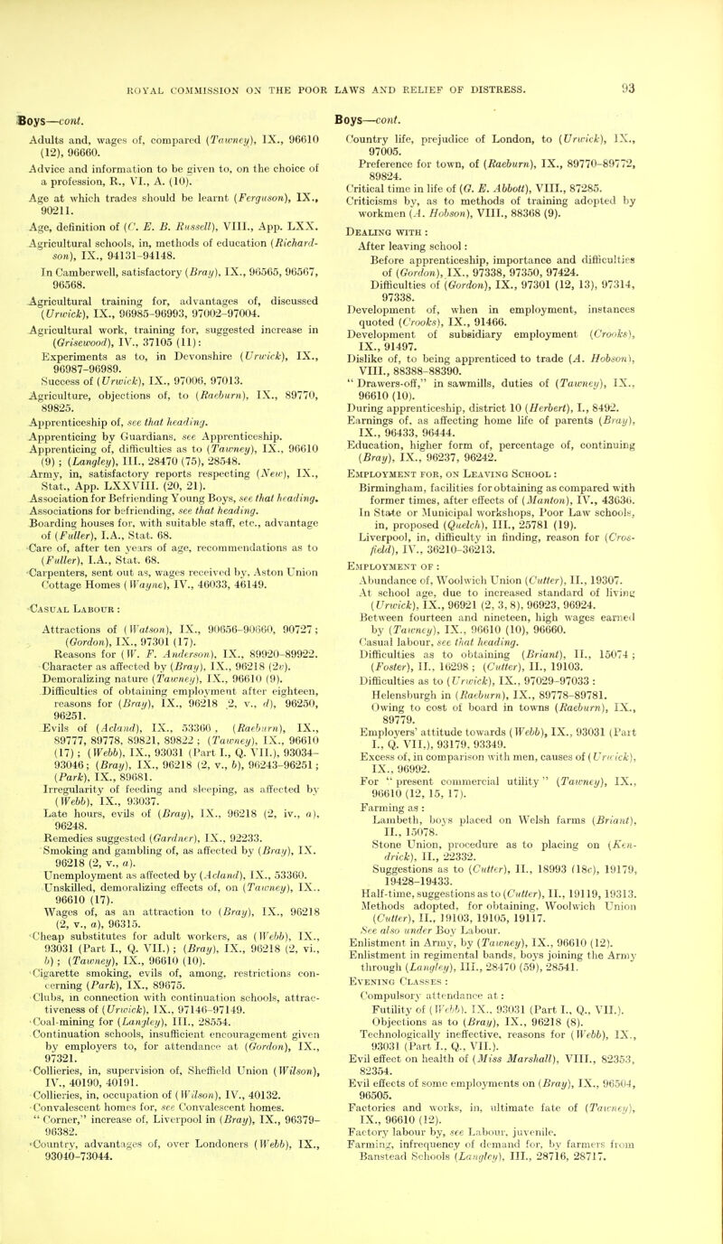 Boys—cont. Adults and, wages of, compared (Tmvney), IX., 96610 (12), 96660. Advice and information to be given to, on the choice of a profession, R., VI., A. (10). Age at which trades should be learnt {Ferguson), IX., 90211. Age, definition of (C. E. B. Russell), VIII., App. LXX. -Agricultural schools, in, methods of education (Richard- son), IX., 94131-94148. In Camberwell, satisfactory [Braij), IX., 96565, 96567, 96568. .Agricultural training for, advantages of, discussed {Urwick), IX., 96985-96993, 97002-97004, -Agricultural work, training for, suggested increase in {Grisewood), IV., 37105 (11): Experiments as to, in Devonshire (Urwick), IX., 96987-96989. Success (Urwick), IX., 97006, 97013. Agriculture, objections of, to (Raeburn), IX., 89770, 89825. Apprenticeship of, see that heading. -Apprenticing by Guardians, see Apprenticeship. Apprenticing of, difficulties as to (Tawney), IX., 96610 (9) ; (Langley), III., 28470 (75), 28548. -Army, in, satisfactory reports respecting (Neic), IX., Stat., App. LXXVIII. (20, 21). -Association for Befriending Young Boys, see that heading. Associations for befriending, see that heading. Boarding houses for, with suitable staff, etc., advantage of (Fuller), I.A., Stat. 68. -Care of, after ten years of age, recommendations as to (Fuller), I.A., Stlit. 68. •Carpenters, sent out as, wages received by, Aston Union Cottage Homes (Waym), IV., 46033, 46149. -Casual Labour : Attractions of (Watson), IX., 91)656-90860, 90727; (Gordon), IX., 97301 (17). Reasons for (W. F. Anderson), IX., 89920-89922. Character as affected by (Bray). IX., 96218 (2v). Demoralizing nature (Tawney), IX., 96610 (9). -Difficulties of obtaining emplovment after eighteen, reasons for (Bray), IX., 96218 2, v., d), 96250, 96251. -Evils of (Acland), IX., 53360 , (Raehnrn), IX., 89777, 89778, 89821, 89822 ; (Tawney), IX., 96610 (17) ; (Wehh), IX., 93031 (I'art L, Q. VII.), 93034- 93046; (Bray), IX., 96218 (2, v., h), 96243-96251; (Park), IX., 89681. Irregularity of feeding and sleeping, as affected by (Webb), IX., 93037. Late hours, evUs of (Bray), IX., 96218 (2, iv., a), 96248. Remedies suggested (Gardner), IX., 92233. Smoking and gambling of, as affected by (Bray), IX. 96218 (2, v., a). LTnemployment as affected by (Acland), IX., 53360. Unskilled, demoralizing effects of, on (Taivney), IX.. 96610 (17). Wages of, as an attraction to (Bray), IX., 96218 (2, v., a), 96315. Cheap substitutes for adult workers, as (Webb), IX., 93031 (Part I., Q. VII.) ; (Bray), IX., 96218 (2, vi., b) ; (Tawney), IX., 96610 (10). Cigarette smoking, evils of, among, restrictions con- cerning (Park), IX., 89675. Clubs, m connection with continuation schools, attrac- tiveness of (Urwick), IX., 97146-97149. 'Coal-mining for (Langley), III., 28554. Continuation schools, insufficient encouragement given by employers to, for attendance at (Gordon), IX., 97321. ■Collieries, in, supervision of, Sheffield Union (Wilson), IV., 40190, 40191. ■Collieries, in, occupation of (Wilson), IV., 40132. • Convalescent homes for, see Convalescent homes.  Corner, increase of, Liverpool in (Bray), IX., 96379- 96382. 'Country, advantages of, over Londoners (Webb). IX., 93040-73044. Boys—cont. Country life, prejudice of London, to (Urwick), IX., 97005. Preference for town, of (Raeburn), IX., 89770-897?2, 89824. Critical time in life of (G. E. Abbott), VIII., 87285. Criticisms by, as to methods of training adopted by workmen (A. Hobson), VIII., 88368 (9). Dealing ■with : After leaving school: Before apprenticeship, importance and difficulties of (Gordon), IX., 97338, 97350, 97424. Difficulties of (Gordon), IX., 97301 (12, 13), 97314, 97338. Development of, when in employment, instances quoted (Crooks), IX., 91466. Development of subsidiary employment (Crooks), IX., 91497. Dislike of, to being apprenticed to trade (A. Hobson), VIII. , 88388-88390.  Drawers-oft', in sawmills, duties of (Tawneii), IX., 96610 (10). During apprenticeship, district 10 (Herbert), I., 8492. Earnings of. as affecting home life of parents (Bray), IX. , 96433, 96444. Education, higher form of, percentage of, continuing (Bray), IX., 96237, 96242. Employment foe, on Leaving School : Birmingham, facilities for obtaining as compared with former times, after effects of (Manton), IV., 43630. In State or Municipal workshops, Poor Law schools, in, proposed (Quelch), III., 25781 (19). Liverpool, in, difficulty in finding, reason for (Cros- field), IV., 36210-36213. Employment of : Abundance of, Woolwich Union (Cutter), II., 19307. At school age, due to increased standard of livint; (Unvick), IX., 96921 (2, 3, 8), 96923, 96924. Between fourteen and nineteen, high wages earned by (Tawney), IX., 96610 (10), 96660. Casual labour, see that heading. Difficulties as to obtaining (Briant), II., 15074 ; (Foster), II., 16298 ; (Cutter), II., 19103. Difficulties as to (Urwick), IX., 97029-97033 : Helensburgh in (Raeburn), IX., 89778-89781. Owing to cost of board in towns (Raeburn), IX., 89779. Employers' attitude towards (Webb), IX., 93031 (Part I., Q. VII.), 93179, 9.3349. Excess of, in comparison with men, causes of (Urwick), IX., 96992. For  present commercial utility  (Tawney), IX,, 96610 (12, 15, 17). Farming as : Lambeth, bojs placed on Welsh farms (Briant), II., 15078. Stone LTnion, procedure as to placing on (Ken- drick), II., 22332. Suggestions as to (Cutter), 11., 18993 Q8c), 19179, 19428-19433. Half-time, suggestions as to (C?/«e/-), II., 19119, 19313. Methods adopted, for obtaining, Woolwich Union (Cutter), 11., 19103, 19105, 19117. See also under Boy Labour. Enlistment in Army, by (Tawney), IX., 96610 (12). Enlistment in regimental bands, boys joining the Army through (Langley), III., 28470 (59), 28541, Evening Classes : Compulsory attendance at: Futility of (trc//6). IX.. 93031 (Part I., Q., VIL). Objections as to (Bray), IX., 96218 (8). Technologically ineffective, reasons for (Webb), IX., 93031 (Part I., Q., VIL). Evil effect on health of (Miss Marshall), VIII., 82353, 82354. Evil effects of some employments on (Bray), IX., 9650-1, 96505. Factories and works, in, ultimate fate of (Tawney), IX., 96610 (12). Factory labour by, see Labour, juvenile. Farmin.;', infrequency of demand for, by farmers from Banstead Schools \Laugley), IIL, 28716, 28717.