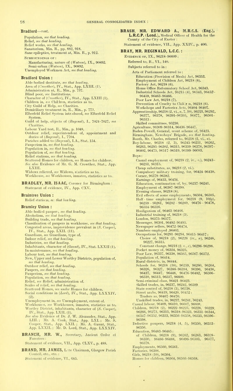 Bradford—r-on^. Population, see that heading. Relief, see that heading. Relief works, see that heading. Sanatorium, Min. R., pp. 882, 918. Sane epileptics, treatment at, Min. R., p. 912. .Surroundings of : Manufacturing, nature of {Watson), IX., 90892. Semi-urban (Watson), IX., 90892. Unemployed Workmen Act, see that heading. Bradford Union : Able-bodied destitute, see that heading. Area of (Crowther), IV., Stat., App. LXIII. (1). Administration at, E., Min., p. 737. Blind poor, see Institutions. Character of (Crowther), IV., Stat., App. LXIII (1). Children in, see Children, statistics as to. City Guild of Help, see Charities. Domiciliary treatment in, R., Min., p. 773. Elberfeld Relief System introduced, see Elberfeld Relief System. Guild of help, objects of {Bagenal), I., 7024-7027, see Chai'ities. Labour Yard test, E., Min., p. 1048. Outdoor relief, superintendent of, appointment and duries of (Bagenal), I., 7704. Parishes added to (Bagenal), LA., Stat. 154. Pauperism in, see that heading. Population in, see that heading. Population of, see that heading. Relief stations, see that heading. Scattered Homes for children, see Homes for childrer. See also Evidence of Mr. G. M. Crowther, Stat., App. LXIIL Widows relieved, see Widows, statistics as to. Workhouse, see Workhouses, inmates, statistics as to. BRADLEY, MR, ISAAC, Coroner for Birmingham : Statement of evidence, IV., App. CXV. Braintree Union : Relief stations, se: that heading. Bramley Union : Able-bodied pauperj, see that heading. Alcoholism, see that heading. Building trade, see that heading. Classification of paupers in workhouse, see that heading. Congested areas, improvidence prevalent in (S. Cooper), IV., Stat., App. LXIL (11). Guardians, see Guardians, type of. Indoor relief, see that heading. Industries, see that heading. Inhabitants, character of (Gaunt), IV., Stat. LXXII (1). In-maintenance, see that heading. Labour test, see that heading. New, Upper and Lower Wortley Districts, population of, see that heading. Outdoor relief, see that heading. Paupers, see that heading. Pauperism, see that heading. Population, see that heading. Relief, see Relief, administration of. Scales of relief, see that heading. Scattered Homes, see under Homes for children. Social conditions in (Lord), IV., Stat., App. LXXXIV. (2). LTnemployment in, see Unemployment, extent of. Workhous3s, see Workhouses, inmates, statistics as to. Wortley District, inhabitants, character of (S. Cooper), IV., Stat., App. LXIL (1). See also Evidence of Dr. J. W. Alexander, Stat., App. LIU. ; Mr. A. Cook, Stat., App. LXL ; Mr. S. Cooper, Stat., App. LXIL ; Mr. A. Gaunt, Stat., App. LXXII. ; Mr. D. Lord, Stat., App. LXXXIV. BRANCH, MR. W., Secretary, Ancient Order oi Foresters : Statement of evidence, VII., App. CLXV,, p. 488. BRAND, MR. JAMES, L-.te Chairman, Glasgow Parish Council, etc., etc.: Statement of evidence, VI., G85. BRASH, MR. EDWARD A., M.R.C.S. (Eng.), L.R.C.P. (Lond.), Medical Officer of Health for the County of the City of Exeter : Statement of evidence, VII., App. XXIV., p. 400. BRAY, MR. REGINALD, L.C.C. : Evidence of, IX., 96218-96609 : Referred to, R., VI., 140. Subjects referred to in : Acts of Parliament referred to : Education (Provision of Meals) Act, 96353. Employment of Children Act, 96218 (6). Factory Act, 96218 (6). Home Office Reformatory School Act, 96343. Industrial Schools Act, 96215 (4), 96343, 96452- 96459, 96463-96466. Poor Law Act, 96218 (7). Prevention of Cruelty to Chiirrm, 96218 (6). Workshops and Factories Acts, 96404-96407. Apprenticeship, 96218 (2, vi., a, 7,10), 96221, 96292,. 96377, 96378, 96391-96395, 96477, 96501- 96513 : Skilled committees, 95230. Agriculture, 96309-96314, 96436-96447. Baden-Powell, General, scout scheme of, 96423. Birmingham, Newsboys' Brigade, see that heading. Booth, Mr. Charles, referred to, 98218 (2, vi., a). Boy-labour, 96218 (2, 3), 96243-96251, 96262, 96263, 96295-96302, 96315, 96359-96376, 96397- 96402, 96475, 96517-96519, 96599-96603. Boys: Casual employment of, 96218 (2, iv., v.), 96243- 96251, 96315. Cheap substitutes, as, 96218 (2, vi.). Compulsory mihtary training, for, 96424-96430, Corner, 96379-96382. Earnings of, 96433, 96434. Education, continuation of, by, 96237-96241. Employment of, 96387-96390. Evening classes, 96218 (8). Evil effects of some employments, 96504, 96505. Half-time emplovment for, 96218 (9, IQjg), 96259-96261, 96282-96289, 96476-96478,. 96514-96516. Hooliganism of, 96463-96466. Industrial training of, 96218 (3). London, 96575-96577. Messenger. 96301, 96492-96495. Newspaper sellers, 96472-96474. Numbers employed ,96403. Occupations for, 96291-96294, 96415-96417 : Choice of, 96218 (2), 96226 (iv., a), 96248, 96227, 96315. Constant change, 96218 (2, v., c), 96296-96298. Pocket money of, 96324, 96325. Poor Law, 96337, 96338, 96565, 96567-96572. Population of, 96414. Rural districts, in, 96444. Schools for, 96218 (10), 96259, 96260, 96264, 96326, 96327, 96388-96394, 96396, 96436, 96437, 96447, 96448, 96476-96482, 96506- 96510, 96513, 96517, 96609. Semi-criminal class, 96421-96423. Skilled trades, in, 96237, 96242, 96509 State control of, 96218 (3), 96538. Street arabs, 96419, 96420, 96452 : Traders as, 96467-96470. Unskilled trades, in, 96237, 96241, 96245. Casual labour, 96409, 96410, 96607, 96608. Children, 96218 (2), 96222-96225, 96228, 96229 96266, 96273, 96315, 96318-96323, 96331-96344, 96347-96352, 96353, 96356-96358, 96535, 96596- 96598. Defective paupers, 96218 (4, 5), 96350, 96353- 96356. Education, 96483-96485: of Children, 96218 (9), 96262, 96263, 96328- 96330, 96486-96488, 96496-96503, 96577, 96578. Employments, 96560, 96561. Factories, 96308. Girls, 96218 (10), 96304. Homes for children, 96564, 96566-96568,