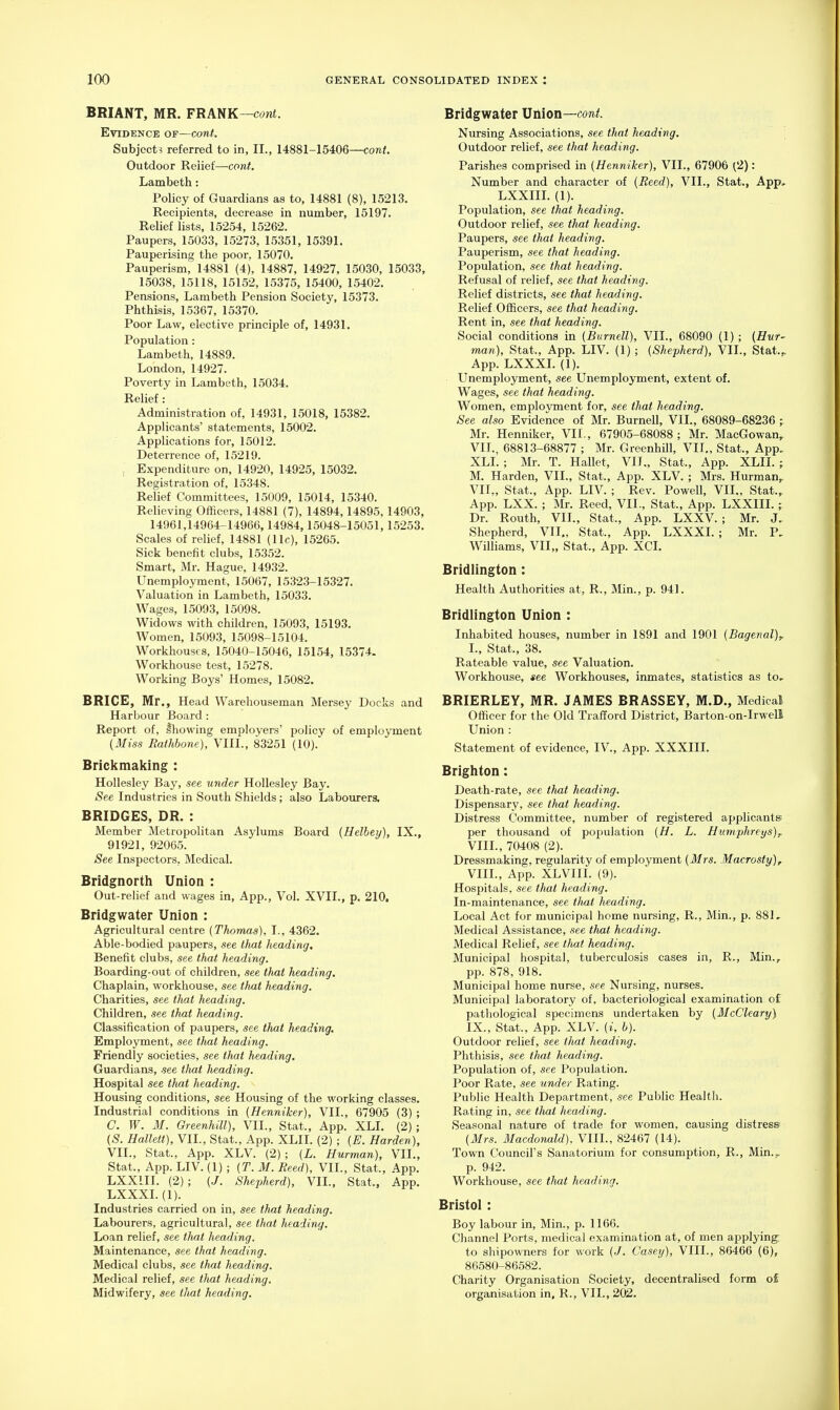 BRIANT, MR. FRANK—cont. Evidence of—cont. Subject? referred to in, II., 14881-15406—cont. Outdoor Relief—cont. Lambeth: Policy of Guardians as to, 14881 (8), 15213. Recipients, decrease in number, 15197. Relief lists, 15254, 15262. Paupers, 15033, 15273, 15351, 15391. Pauperising the poor. 15070. Pauperism, 14881 (4), 14887, 14927, 15030, 15033, 15038, 15118, 15152, 15375, 15400, 15402. Pensions, Lambeth Pension Society, 15373. Phthisis, 15367, 15370. Poor Law, elective principle of, 14931. Population: Lambeth, 14889. London, 14927. Poverty in Lambeth, 15034. Relief: Administration of, 14931, 15018, 15382. Applicants' statements, 15002. Applications for, 15012. Deterrence of, 15219. , Expenditure on, 14920, 14925, 15032. Registration of, 15348. Relief Committees, 15009, 15014, 15340. Relieving Officers, 14881 (7), 14894,14895, 14903, 14961,14964-14966,14984,15048-15051,15253. Scales of relief, 14881 (11c), 15265. Sick benefit clubs, 15352. Smart, Mr. Hague, 14932. Unemployment, 15067, 15323-15327. Valuation in Lambeth, 15033. Wages, 15093, 15098. Widows with children, 15093, 15193. Women, 15093, 15098-15104. Workhouses, 15040-15046, 15154, 15374. Workhouse test, 15278. Working Boys' Homes, 15082. BRICE, Mr., Head Warehouseman Mersey Docks and Harbour Board: Report of, Ihowing employers' policy of employment (Miss Raihbone), VIII., 83251 (10). Brickmaking : Hollesley Bay, see under Hollesley Bay. See Industries in South Shields; also Labourers, BRIDGES, DR. : Member Metropolitan Asylums Board (Helbey), IX., 91921, 92065. See Inspectors, Medical. Bridgnorth Union : Out-relief and wages in, App., Vol. XVII., p. 210. Bridgwater Union : Agricultural centre (Thomas), I., 4362. Able-bodied paupers, see that heading. Benefit clubs, see that heading. Boarding-out of children, see that heading. Chaplain, workhouse, see that heading. Charities, see that heading. Children, see that heading. Classification of paupers, see that heading. Employment, see that heading. Friendly societies, see that heading. Guardians, see that lieading. Hospital see that heading. Housing conditions, see Housing of the working classes. Industrial conditions in (Henniker), VII., 67905 (3) ; C. W. 31. Greenhill), VII., Stat., App. XLI. (2) ; (S. Hallett), VIL, Stat., App. XLII. (2) ; {E. Harden), VII., Stat., App. XLV. (2) ; (L. Hurman), VIL, Stat., App. LIV. (1) ; [T.M. Reed), VIL, Stat., App. LXXIII. (2); {J. Shepherd), VIL, Stat., App. LXXXL(l). Industries carried on in, see that heading. Labourers, agricultural, see that heading. Loan relief, see that heading. Maintenance, see that heading. Medical clubs, see that heading. Medical relief, see that heading. Midwifery, see tliat heading. Bridgwater Union—cont. Nursing Associations, see that heading. Outdoor relief, see that heading. Parishes comprised in {Henniker), VIL, 67906 (2): Number and character of {Reed), VIL, Stat., App, LXXIIL (1). Population, see that heading. Outdoor relief, see that heading. Paupers, see that heading. Pauperism, see that heading. Population, see that heading. Refusal of relief, see that heading. Relief districts, see that heading. Relief Officers, see that heading. Rent in, see that heading. Social conditions in (Burnell), VIL, 68090 (1) ; {Hur- man), Stat., App. LIV. (1) ; {Shepherd), VIL, Stat.,. App. LXXXL (1). Unemployment, see Unemployment, extent of. Wages, see that heading. Women, employment for, see that heading. See also Evidence of Mr. Burnell, VIL, 68089-68236 r Mr. Henniker, VIL, 67905-68088; Mr. MacGowan, VIL, 68813-68877 ; Mr. Greenhill, VIL, Stat., App. XLI. ; Mr. T. Hallet, VIL, Stat., App. XLII. ; M. Harden, VIL, Stat., App. XLV. ; Mrs. Hurman,. VII. , Stat., App. LIV. ; Rev. Powell, VIL, Stat., App. LXX. ; Mr. Reed, VIL, Stat., App. LXXIII.; Dr. Routh, VIL, Stat., App. LXXV. ; Mr. J, Shepherd, VIL, Stat., App. LXXXL; Mr. P, Williams, VII,, Stat., App. XCI. Bridlington: Health Authorities at, R., Min., p. 941. Bridlington Union : Inhabited houses, number in 1891 and 1901 {Bagenal)^ I., Stat., 38. Rateable value, see Valuation. Workhouse, see Workhouses, inmates, statistics as to.- BRIERLEY, MR. JAMES BRASSEY, M.D., Medical Officer for the Old Trafford District, Barton-on-Irwell Union : Statement of evidence, IV., App. XXXIII. Brighton: Death-rate, see that heading. Dispensary, see that heading. Distress Committee, number of registered applicants per thousand of population {H. L. Humphreys)^ VIII. , 70408 (2). Dressmaking, regularity of employment {Mrs. Macrosty), VIIL, App. XLVIII. (9). Hospitals, see that heading. In-maintenance, see tliat heading. Local Act for municipal home nursing, R., Min., p. 881, Medical Assistance, see that heading. Medical Relief, see tJuit heading. Municipal hospital, tuberculosis cases in, R., Min., pp. 878, 918. Municipal home nurse, see Nursing, nurses. Municipal laboratory of, bacteriological examination of pathological specimens undertaken by {McCleary) IX. , Stat., App. XLV. (i, h). Outdoor relief, see tlrnt heading. Phthisis, see that heading. Population of, see Population. Poor Rate, see under Rating. Public Health Department, see Public Health. Rating in, see tliat heading. Seasonal nature of trade for women, causing distress {Mrs. Macdonald). VIIL, 82467 (14). Town Council's Sanatorium for consumption, R., Min.;^ p. 942. Workhouse, see that heading. Bristol: Boy labour in, Min., p. 1166. Channel Ports, medical examination at, of men applying; to shipowners for work (J. Casey), VIIL, 86466 (6), 86.580-86582. Charity Organisation Society, decentralised form o£ organisation in, R., VIL, 202.