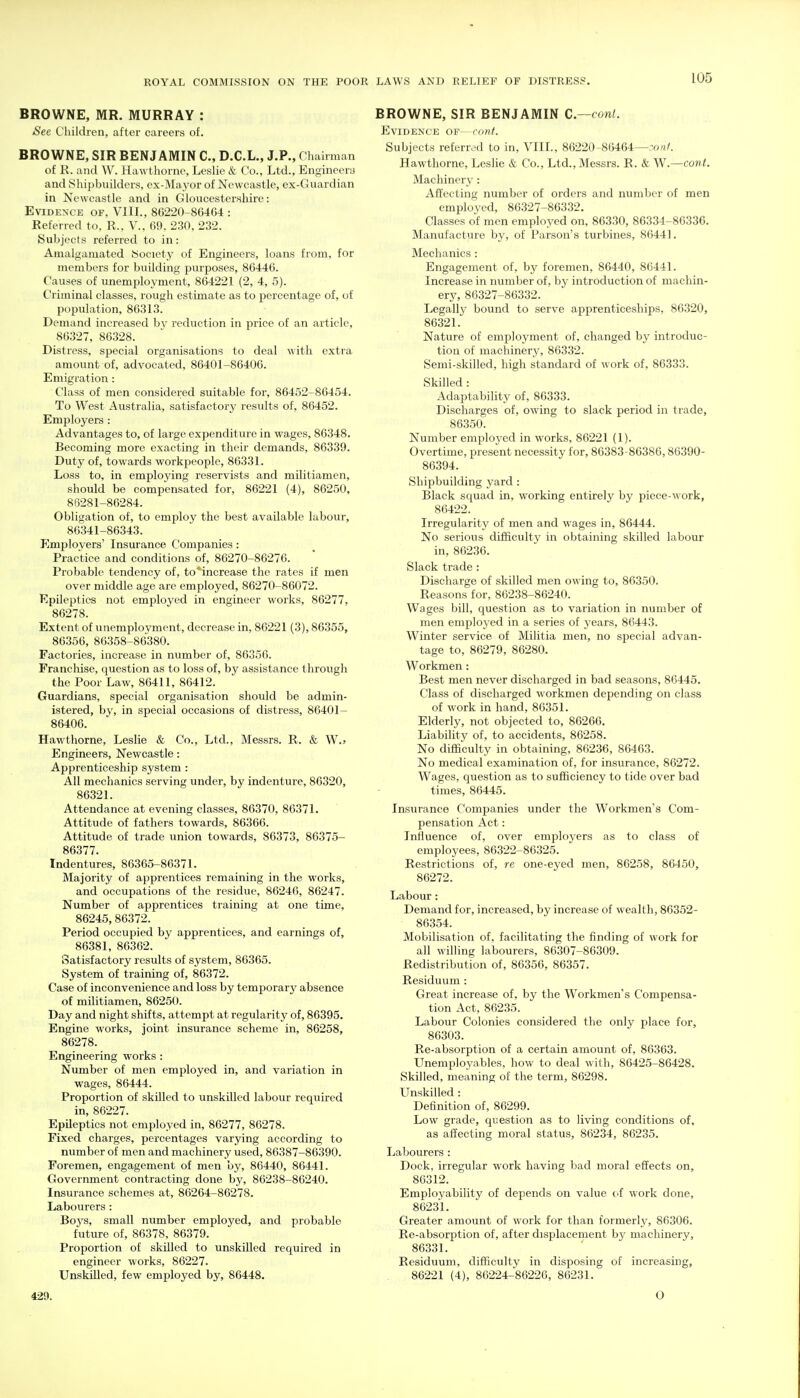 BROWNE, MR. MURRAY : iSee Children, after careers of. BROWNE, SIR BENJAMIN C, D.C.L., J.P., Chairman of R. and W. Hawthorne, Leslie & Co., Ltd., Engineera and Shipbviilders, ex-Maj^or of Newcastle, ex-Guardian in Newcastle and in Gloucestershire: Evidence of, VIII., 86220-864G4 : Referred to, R., V., 69, 230, 232. Subjects referred to in: Amalgamated Society of Engineers, loans from, for members for building purposes, 86446. Causes of unemployment, 864221 (2, 4, 5). Criminal classes, rough estimate as to percentage of, of population, 86313. Demand increased bv reduction in price of an article, 86327, 86328. Distress, special organisations to deal with extra amount of, advocated, 86401-86406. Emigration: Class of men considered suitable for, 86452-86454. To West Australia, satisfactory results of, 86452. Employers : Advantages to, of large expenditure in wages, 86348. Becoming more exacting in their demands, 86339. Duty of, towards workpeople, 86331. Loss to, in employing reservists and militiamen, should be compensated for, 86221 (4), 86250, 86281-86284. Obligation of, to employ the best available labour, 86341-86343. Employers' Insurance Companies: Practice and conditions of, 86270-86276. Probable tendency of, to'increase the rates if men over middle age are employed, 86270-86072. Epileptics not employed in engineer works, 86277, 86278. Extent of unemployment, decrease in, 86221 (3), 86355, 86356, 86358-86380. Factories, increase in number of, 86356. Franchise, question as to loss of, by assistance through the Poor Law, 86411, 86412. Guardians, special organisation should be admin- istered, by, in special occasions of distress, 86401- 86406. Hawthorne, Leslie & Co., Ltd., Messrs. R. & W.> Engineers, Newcastle: Apprenticeship system : All mechanics serving under, by indenture, 86320, 86321. Attendance at evening classes, 86370, 86371. Attitude of fathers towards, 86366. Attitude of trade union towards, 86373, 86375- 86377. Indentures, 86365-86371. Majority of apprentices remaining in the works, and occupations of the residue, 86246, 86247. Number of apprentices training at one time, 86245, 86372. Period occupied by apprentices, and earnings of, 86381, 86362. Satisfactory results of system, 86365. System of training of, 86372. Case of inconvenience and loss by temporary absence of militiamen, 86250. Day and night shifts, attempt at regularity of, 86395. Engine works, joint insurance scheme in, 86258, 86278. Engineering works : Number of men employed in, and variation in wages, 86444. Proportion of skilled to unskilled labour required in, 86227. Epileptics not employed in, 86277, 86278. Fixed charges, percentages varying according to number of men and machinery used, 86387-86390. Foremen, engagement of men by, 86440, 86441. Government contracting done by, 86238-86240. Insurance schemes at, 86264-86278. Labourers : Boys, small number employed, and probable future of, 86378, 86379. Proportion of skilled to unskilled required in engineer works, 86227. Unskilled, few employed by, 86448. BROWNE, SIR BENJAMIN C.—cont. Evidence OF— conf. Subjects referred to in, VIII., 86220-86464—:o«/. Hawthorne, LesHe & Co., Ltd., Messrs. R. & W.—cont. Machinery : Affecting number of orders and number of men employed, 86327-86332. Classes of men employed on, 86330, 86334-86336. Manufacture by, of Parson's turbines, 86441. Mechanics : Engagement of, by foremen, 86440, 86441. Increase in number of, by introduction of machin- ery, 86327-86332. Legally bound to serve apprenticeships, 86320, 86321. Nature of employment of, changed by introduc- tion of machinery, 86332. Semi-skilled, high standard of work of, 86333. Skilled : Adaptability of, 86333. Discharges of, owing to slack period in trade, 86350. Number employed in works, 86221 (1). Overtime, present necessity for, 86383-86386,86390- 86394. Shipbuilding yard: Black squad in, working entirely by piece-work, 86422. Irregularity of men and wages in, 86444. No serious difficulty in obtaining skilled labour in, 86236. Slack trade : Discharge of skilled men owing to, 86350. Reasons for, 86238-86240. Wages bill, question as to variation in number of men emploj'ed in a series of years, 86443. Winter service of Militia men, no special advan- tage to, 86279, 86280. Workmen : Best men never discharged in bad seasons, 86445. Class of discharged workmen depending on class of work in hand, 86351. Elderly, not objected to, 86266. Liability of, to accidents, 86258. No difficulty in obtaining, 86236, 86463. No medical examination of, for insurance, 86272. Wages, question as to sufficiency to tide over bad times, 86445. Insurance Companies under the Workmen's Com- pensation Act: Influence of, over employers as to class of employees, 86322-86325. Restrictions of, re one-eyed men, 86258, 86450, 86272. Labour: Demand for, increased, by increase of wealth, 86352- 86354. Mobilisation of, facilitating the finding of work for all willing labourers, 86307-86309. Redistribution of, 86356, 86357. Residuum : Great increase of, by the Workmen's Compensa- tion Act, 86235. Labour Colonies considered the only place for, 86303. Re-absorption of a certain amount of, 86363. Unemployables, how to deal with, 86425-86428. Skilled, meaning of the term, 86298. Unskilled : Definition of, 86299. Low grade, question as to living conditions of, as affecting moral status, 86234, 86235. Labourers : Dock, irregular work having bad moral effects on, 86312. Employability of depends on value of work done, 86231. Greater amount of work for than formerlj^ 86306. Re-absorption of, after displacement by machinery, 86331. Residuum, difficulty in disposing of increasing, 86221 (4), 86224-86226, 86231. 429. O