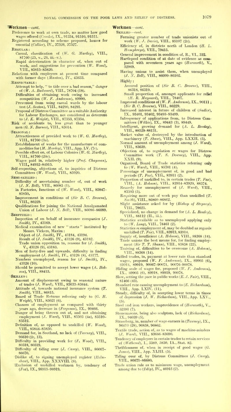 Workmen—cont. Preference to work at own trade, no matter liow good wages offered {Crooks), IX., 91334, 91510, 91511. Registered according to scheme proposed, homes for essential (Collier), IV., 37526, 37527. Begul.\r : Casual, classification of (IF. G. Martley), VIII., 81760 (25, v., 26, iii.-v.). Rapid deterioration in character of, when out of work, and suggestions for prevention {W. Wood), VIII., 85815-85820. Relations with employers at present time compared with former days (Manton), IV., 43633. Respectable: Attempt to help,  to tide over a bad season, danger of [W. A. Bailward), VIII., 78704 (18). Difficulties of obtaining work owing to increased competition {W. F. Anderson), 89990. Prevented from using casual wards by the labour test {J. Sexton), VIII., 84290, 84291. Proposal of Distress Committee as a suitable Authority for Labour Exchanges, not considered as deterrent to {J. K. Wright), VIII., 87353, 87354. '.Risk of accidents to, less great than to younger men [G. N. Barnes), VIII., 83014. Seasonal: Attractiveness of provided work to (W. G. Martley), VIII., 81760 (3a). Establishment of works for the manufacture of com- modities for (M. Mordeij), VIII., App. LV. (7c). Possible effect on. of Labour Colonies (W. G. Martley), VIIL, 81760 (20c). Waees paid in, relatively higher (Prof. Chapman), VIIL, 84912-84915. Self-respecting, objections of, to inquiries of Distress Committees (W. Wood), VIIL, 85920. ■ Semi-skilleb : Difficulty of ascertaining number of, out of work (J. N. Bell), VIIL, 86085 (1). in Factories, functions of (W. Wood), VIIL, 85847- 85850. Improvement in conditions of (Sir B. C. Broicne), VIIL, 86229. Qualifications for joining the National Amalgamated Union of Labour (J. N. Bell), VIIL, 86086-86089. ■ Sheffield : Inspection of on behaK of insurance companies (/. Smith), IV., 43169. Medical examination of new  starts  instituted by Messrs. Vickers, Maxim : Object of (./. Smith), IV., 43184, 43194. Result of (J. Smith), IV., 43126 (9), 43182. Trade union opposition to, reasons for (J. Smith), v., 43126 (9), 43183. Men of forty-five and upwards, difficulty in finding employment (J. Smith), IV., 43126 (8), 43177. Numbers unemployed, reason for (J. Smith), IV., 43126 (10). Should be peimitted to accept lower wages (A. Hob- son), VIIL, 88415.  Skilled : Amount of displacement ov/ing to seasonal nature of trades (J. Ward), VIIL, 83633-83644. Attitude of, towards national insurance system (T. Sm.ith), VIIL, 86815. Board of Trade Returns referring only to (G. H. Wright), VIIL, 85021 (6). Chances of emplojmnent as compared with thirty years ago, decrease in (Ferguson), IX., 90466. Dansrer of being thrown out of, and not obtaining employment (J. Ward), VIIL, 83503 (4o), 83510- 83512. Definition of, as opposed to unskilled (IF. Wood), VIIL, 85844-85850. Demand for, in Scotland, no lack of (Tawney), VIIL, 96610 (2c, 13). Difficulty in providing work for (F, Wood), VIIL, 80318, 80319. Difficulty of tiding over (J. Casey), VIIL, 86667- 86670. Dislike of, to signing unemployed register (Ilolm- shaiv), VIIL, App. XXXVm. (8). •Exclusion of unskilled workmen hy, tendency of (Fox), IX., 98915-08919. Workmen—cont. Skilled—cont. Forming greater number of trade unionists out of work (W. J. Davis), VIIL. 85107 (2c). Efficiency of, in districts north of London (H. L. Humphreys), VIIL, 79415. General improvement in condition of, R., VI., 312. Hartlepool condition of at date of evidence as com- pared with seventeen years ago (Hurworth), V., 52969. Having unions to assist them, when unemployed (J. V. Bell), VIIL, 86099-86102. Highly: Assured position of (Sir B. C. Browne), VIIL, 86318, 86319. Small proportion of, amongst applicants for relief (H. R. Maynard), VIIL, 78407. Improved conditions of (TF. F. Anderson), IX., 90111 ; (Sir B. C. Browne), VIIL, 86229. Increased interest in future of children of (Sadler), IX., 93401, 93402, 93493-93499. Infrequency of applications from, to Distress Com- mittees (Wilkie), IX., 89443 (3), 89449. Intelligent, growing demand for (A. L. Bowley), VIIL, 88129-88131. Market value of, destroyed by the introduction of machinery (T. Shaw), VIIL, App. LXXIL (5). Normal amount of unemployment among (J. Ward), VIIL, 83639. Objection of, to regulation re wages for Distress Committee work (T. S. Downey), VIIL, App. XXIL (9). Organised, Board of Trade statistics referring only to {W. Ward), VIIL, 85701 (4), Percentage of unemployment of, in good and bad periods (T. Fox), VIIL, 83911 (2). Proportion of unskilled to, in certain trades (T. Fox), VIIL, (.4. Hohson), VIIL, 83914-83920, 88374. Remedy for unemployment of (J. Ward), VIIL, 83503 (5). Requiring more out of work pay than unskilled (T. Smith), VIIL, 86860-86862. Slight assistance asked for by (Bishop of Stepnei/), VIIL, 79625. Specialised, no change in demand for (A. L. Bowky), VIIL, 88112 (IL, iii.). Statistics available as to unemployed applying only to (IF. Long), VIIL, 78461 (2). Statistics re employment of, ma}' be doubled as regards unskilled (T. Fox). VIIL, 83913,83914. Supply of, insufficient (.4. Hohson), VIIL, 88368 (14). Trade unions the best means for, for finding employ- ment (Sir T. T. Shann), VIIL, 83858 (22). Training of, difficulties to be overcome (^4. Hohson), VIIL, 88368 (14). Skilled trades, in, payment at lower rate than standard wages, proposed (W. F. Anderson), IX., 89905 (6), 89913, 89919, 90067-90071, 90076-90078. Sliding scale of v»'ages for, proposed (IF. F. Anderson), IX., 89905 (6), 89918. 89919, 90078. Slow, setting the pace in public works (E. J. Fair), VIIL, 81466 (43). Standard rate causing unemplojonent to (E. Richardson), VIIL, App. LXIV. (11). Steady, difficulty of, in accepting lower terms in times of depression (J. W. Ricliardson), VIIL, App. LXV., (5). Steel ond iron workers, improvidence of (Huncorth), V., 52591 (7). Stonemasons, being also sculptors, lack of (Ricliardson), IX., 94039 (5). Strassburg, in, number of M-age-earners in (Tawney), IX., 96610 (28), 96858, 96862. Textile trade, action of, as to wages of machine-minders (./. Ward), VIIL, 83686-83690. Tendency of employers in certain trades to retain services of (Wethered), I.', 5389, 5850, lA., Stat. 82. Thriftlessness of, when in receipt of good wages (G. Jones), VIIL, App. XLIII. (5). Tiding over of, by Distress Committees (J. Casey), VIIL, 86671-86680. Trade union rule as to minimum wage, unemployment ■among due to (Islip), IV., 46915 (2).