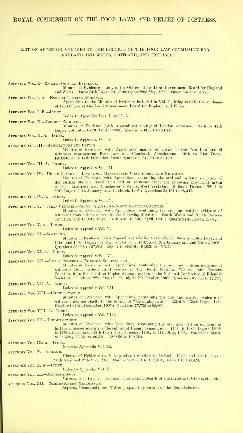 LIST OF APPENDIX VOLUMES TO THE REPORTS OF THE POOR LAW COJVIMISSION FOR ENGLAND AND WALES, SCOTLAND, AND IRELAND. Appendix Vol. I.—English Official Evidence. Minutes of Evidence mainly of the Officers of the Local Government Board for England and Wales. 1st to 34th^Days : 8th January to 22nd May, 1906 : Questions 1 to 14,880. Appendix Vol. I. A.—English Official Evidence. Appendices to the Minutes of Evidence included in Vol. I., being mainly the evidence of the Officers of the Local Government Board for England and Wales. Appendix Vol. I. B.—Index. Index to Appendix Vols. I. and I. A. Appendix Vol. II.—London Evidence. Minutes of Evidence (with Appendices) mainly of London witnesses. 35th to 48th Days : 28th May to 23rd July, 1906 : Questions 14,881 to 24,739. Appendix Vol. II. A.—Index. Index to Appendix Vol. II. Appendix Vol. III.—Associations and Critics. Minutes of Evidence (with Appendices) mainly of critics of the Poor Law and of witnesses representing Poor Law and Charitable Associations. 49th to 71st Days: 1st October to 17th December, 1906 : Questions 24,740 to 35,450. Appendix Vol. III. A.—Index. Index to Appendix Vol. III. Appendix Vol. IV.—Urban Centres.—Liverpool, Manchester, West Yorks, and Midlands. Minutes of Evidence (with Appendices) containing the oral and written evidence of the British Medical Association and of witnesses from the following provincial urban centres—Liverpool and Manchester districts, West Yorkshire, Midland Towns. 72nd to 89th Days : 14th January to 26th March, 1907 : Questions 35,451 to 48,347. Appendix Vol. IV. A.—Index. Index to Appendix Vol. IV. Appendix Vol. V.—Urban Centres.—Soutii Wales and North Eastern Counties. Minutes of Evidence (with Appendices) containing the oral and written evidence of witnesses from urban centres in the following districts :—South Wales and North Eastera Counties, 90th to 94th Days : 15th April to 30th April, 1907 : Questions 48,348 to 53,067. Appendix Vol. V. A.—Index. Index to Appendix Vol. V. Appendix Vol. VI.—Scotland. Minutes of Evidence (with Appendices) relating to Scotland. 95th to 110th Days, and 139th and 149th Days : 6th May to 21st June, 1907, and 13th January and 2nd March, 1908 : Questions 53,068 to 67,565 ; 88,067 to 89,046 ; 94,629 to 95,323. Appendix Vol. VI. A.—Index. Index to Appendix Vol. VI. Appendix Vol. VII.—Rural Centres.—Friendly Societies, etc. Minutes of Evidence (with Appendices) containing the oral and written evidence of witnesses from various rural centres in the South Western, Western, and Eastern Counties, from the Parish of Poplar Borougli and from the National Conference of Friendly Societies. 111th to 122nd Days : 9th July to 7th October, 1907 : Questions 67,566 to 77,734 Appendix Vol. VII. A.—Index. Index to Appendix Vol. VII. Appendix Vol. VIII.—Unemployment. Minutes of Evidence (with Appendices) containing the oral and written evidence of witnesses relating chiefly to the subject of  Unemployment.' 123rd to 138th Days : 14th October to 10th December, 1907 : Questions 77,735 to 88,666. Appendix Vol. VIII. A.—Index. Index to Appendix Vol. VIIL Appendix Vol. IX.—Unemployment. Minutes of Evidence (with Appendices) containing the oral and written evidence of further witnesses relating to the subject of Unemployment, etc. 140th to 148th Days : 150th to 156th Days, and 158th Day : 14th January, 1908, to 11th May, 1908. Questions 89,048 to 94,628 ; 95,324 to 99,350 : 10 020 to 100,590. Appendix Vol. IX. A.—Index. Index to Appendix Vol. IX. Appendix Vol. X.—Ireland. Minutes of Evidence (with Appendices) relating to Ireland. 157th and 159th Days : 25th April and 12th May, 1908 : Questions 99,351 to 100,019 ; 100,591 to 100,928. Appendix Vol. X. A.—Index. Index to Appendix Vol. X. Appendix Vol. XI.—Miscellaneous. Miscellaneous Papers. Communications from Boards of Guardians and Others, etc.. etc. Appendix Vol. XII.—Commissioners' Memoranda. Reports, Memoranda, and Tables prepared by certain of the Commissioners,