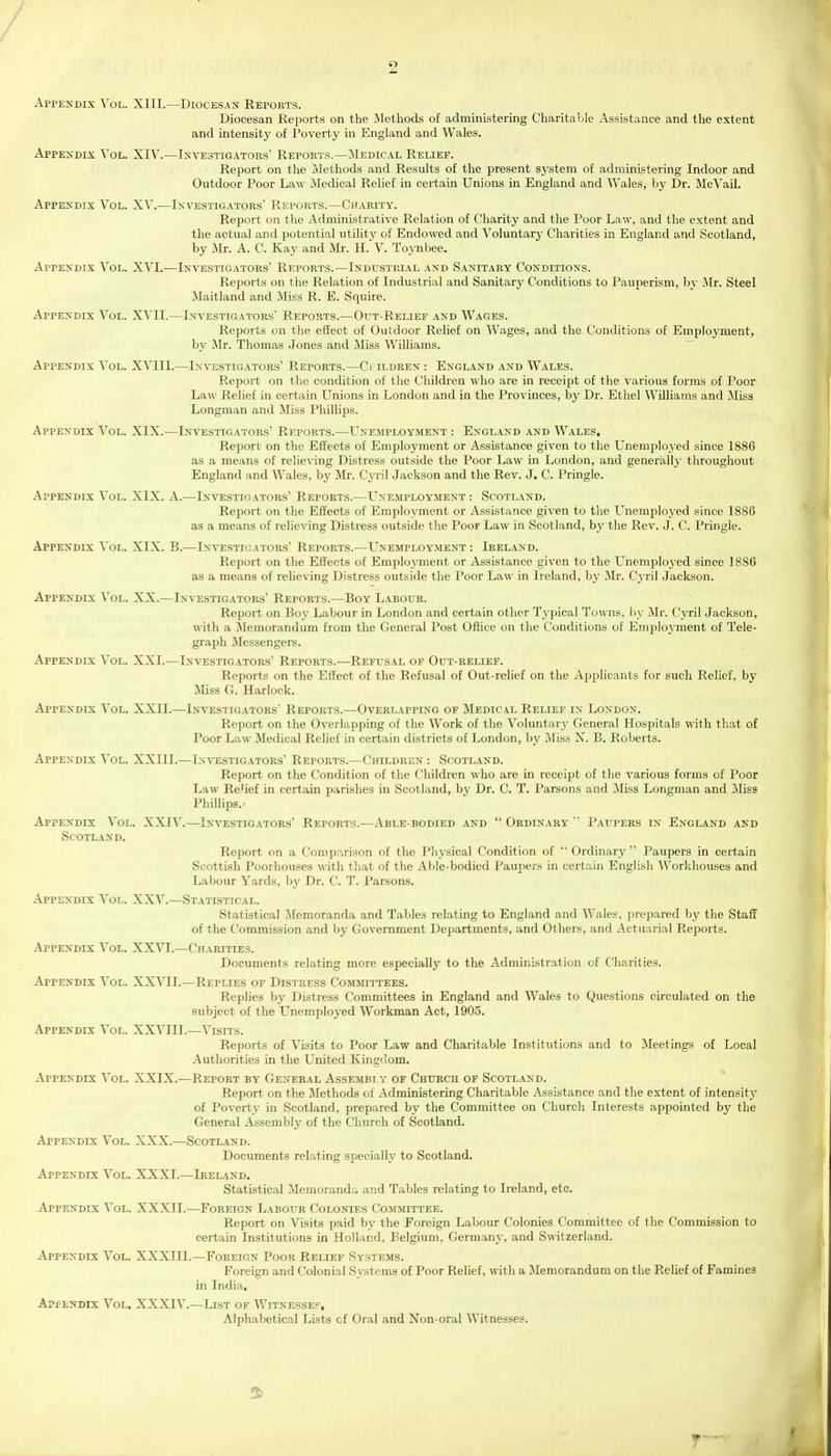 Appendix Vol. XIII.—Diocesan Reports. Diocesan Reports on the Methods of administering Charitable Assistance and the extent and intensity of Poverty in England and Wales. Appendix Vol. XIV.—Investigators' Reports.—Medical Relief. Report on tlie Methods and Results of the present system of administering Indoor and Outdoor Poor Law Medical Relief in certain Unions in England and Wales, by Dr. McVail. Appendix Vol. XV.—Investigators' Reports.—Charity. Report on the Administrative Relation of Charity and the Poor Law, and the extent and the actual and potential utility of Endowed and Voluntary Charities in England and Scotland, by Mr. A. C. Kay and Mr. H. V. Toynbee. Appendix Vol. XVI.—Investigators' Reports.—Industrial and Sanitary Conditions. Reports on tlie Relation of Industrial and Sanitary Conditions to Pauperism, by Mr. Steel Maitland and Miss R. E. Squire. Appendix Vol. XVII.—Investigators' Reports.—Out-Relief and Wages. Reports on the effect of Outdoor Relief on Wages, and the Conditions of Employment, by Mr. Thomas Jones and iliss Williams. Appendix Vol. XVIII.—In\t5stigators' Reports.—Children : England and Wales. Report on the condition of the Children who are in receipt of the various forms of Poor Law Relief in certain Unions in London and in the Provinces, by Dr. Ethel Williams and Miss Longman and Miss Phillips. Appendix Vol. XIX.—Investigators Reports.—L^nemployment : England and Wales. Report on the Eifects of Employment or Assistance given to the Unemployed since 1886 as a means of relieving Distress outside the Poor Law in London, and generallj- throughout England and Wales, by Mr. Cyril Jackson and the Rev. J. C. Pringle. Appendix Vol. XIX. A.—In\t;stigators' Reports.—Unemployment : Scotland. Report on the Eifects of Employment or Assistance given to the Unemployed since 1886 as a means of relieving Distress outside the Poor Law in Scotland, by the Rev. J. C. Pringle. Appendix Vol. XIX. B.—Investigators' Reports.—Unemployment : Ireland. Report on the Effects of Employment or Assistance given to the Unemployed since 1886 as a means of relieving Distress outside the Poor Law in Ireland, by Mr. Cyril Jackson. Appendix Vol. XX.—Investigators' Reports.—Boy Labour. Report on Boy Labour in London and certain other Typical Towns, by Mr. Cyril Jackson, with a Memorandum from the General Post Office on the Conditions of Employment of Tele- graph Messengers. Appendix Vol. XXI.—Investigators' Reports.—Refusal of Out-relief. Reports on the Effect of the Refusal of Out-felief on the Applicants for such Relief, by JMiss G. Harlock. Appendix Vol. XXII.—Investigators' Reports.—Overlapping of Medical Relief in London. Report on the Overlapping of the Work of the Voluntary General Hospitals with that of Poor Law Medical Relief in certain districts of London, by Miss N. B. Roberts. Appendix Vol. XXIII.—Investigators' Reports.—Children : Scotland. Report on the Condition of the Children who are in receipt of the various forms of Poor Law Re'ief in certain parishes in Scotland, by Dr. C. T. Parsons and Miss Longman and Miss Phillips.- Appendix Vol. XXIV.—Investigators' Reports.—Able-bodied and  Ordinary ' Paupers in England and Scotland. Report on a Comparison of the Pliysical Condition of  Ordinary  Paupers in certain Scottish Poorhouses with that of the Able-bodied Paupers in certain English Workhouses and Labour Yards, by Dr. C. T. Parsons. Appendix Vol. XXV.—Statistical. Statistical Memoranda and Tables relatmg to England and Wales, prepared by the Staff of the Commission and by Government Departments, and Others, and Actuarial Reports. Appendix Vol. XXVT.—Charities. Documents relating more especially to the Administration of Charities. Appendix Vol. XXVII.—Replies of Distress Committees. Replies by Distress Committees in England and Wales to Questions circulated on the subject of the L^nemployed Workman Act, 1905. Appendix Vol. XXVIII.—Visits. Reports of Visits to Poor Law and Charitable Institutions and to Meetings of Local Authorities in the United Kingdom. Appendix Vol. XXIX.—Report by General Assembly of Church of Scotland. Report on the Methods of Administering Charitable Assistance and the extent of intensity of Poverty in Scotland, prepared by the Committee on Church Interests appointed by the General Assembly of the Church of Scotland. Appendix Vol. XXX.—Scotland. Documents relating specially to Scotland. Appendix Vol. XXXI.—Ireland. Statistical Memoranda and Tables relating to Ireland, etc. Appendix Vol. XXXII.—Foreign Labour Colonies Committee. Report on Visits paid by the Foreign Labour Colonies Committee of the Commission to certain Institutions in Holland, Belgium, Germany, and Switzerland. Appendix Vol. XXXIIl.—Foreign Poor Relief Systems. Foreign and Colonial Systems of Poor Relief, with a Memorandum on the Relief of Famines in India, ApfENDix Vol. XXXIV.—List of Witnessed, Alphabetical Lists of Oral and Non-oral Witnesses. f