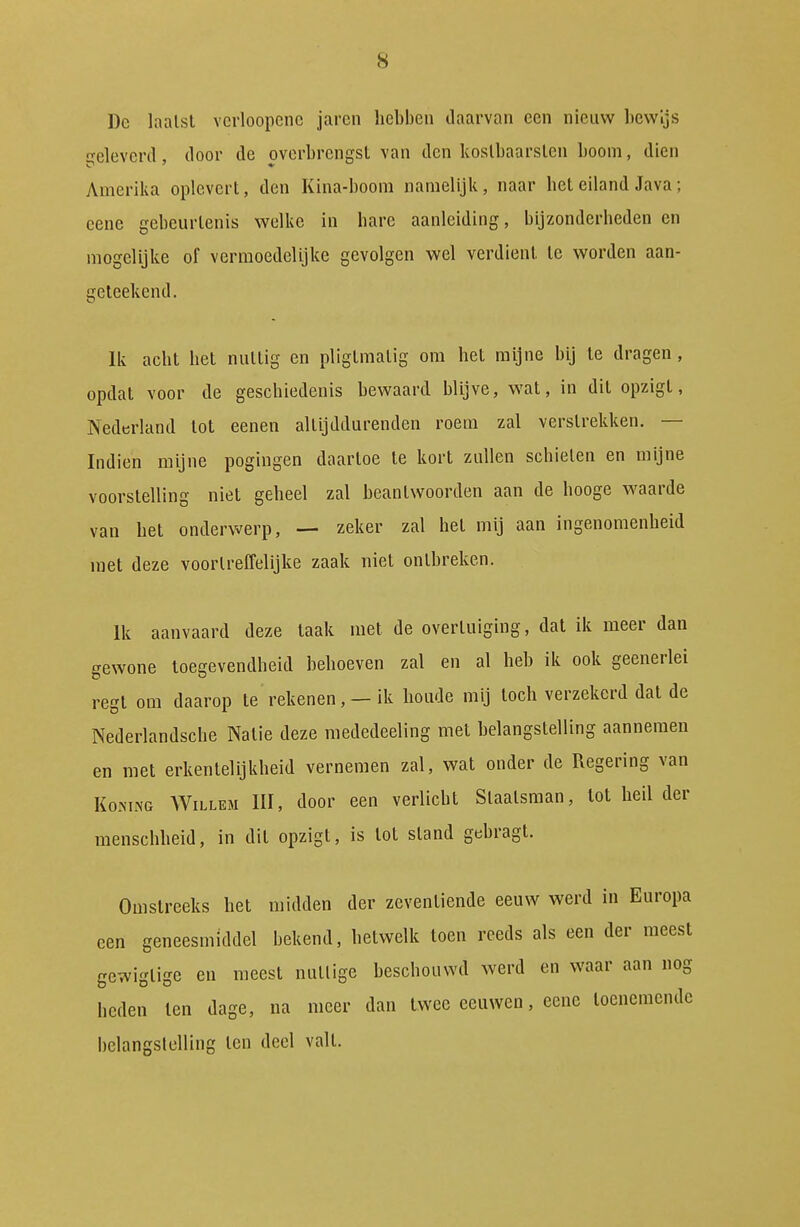 Dc laalst vcrloopenc jaren liebbcn daarvan ccn nieuw bewijs ■eleveril, door de overbrengst van den koslbaarslen boom, dien Amerika oplevert, den Kina-boom namelijk, naar het eiland Java; eene gebeurtenis welke in bare aanleiding, bljzonderbeden en mogelijke of vermoedelijke gevolgen wel verdient Ie worden aan- geleekend. Ik acht het nuttig en pligtmalig om het mijne bij te dragen, opdat voor de geschiedenis bewaard blijve, wat, in dit opzigl, Nederland lot eenen altijddurenden roem zal verstrekken. — Indien mijne pogingen daartoe te kort zullen schieten en mijne voorstelling niet geheel zal beantwoorden aan de hooge waarde van het onderwerp, — zeker zal het mij aan ingenomenheid met deze voortreffelijke zaak niet ontbreken. Ik aanvaard deze taak met de overtuiging, dat ik meer dan gewone toegevendheid behoeven zal en al heb ik ook geenerlei regt om daarop te rekenen, — ik boude mij toch verzekerd dat de Nederlandscbe Natie deze raededeeling met belangstelling aannemen en met erkentelijkheid vernemen zal, wat onder de Regering van KoMNG Willem III, door een verlicht Staatsman, lot heil der menschheid, in dit opzigt, is tot stand gebragt. Omstreeks het raidden der zeventiende eeuw werd in Europa een geneesmiddel bekend, hetwelk toen reeds als een der meest gewigtige en meest nuttige beschouwd werd en waar aan nog heden len dage, na meer dan twee eeuwen, eene toenemende belangslelling ten deel valt.
