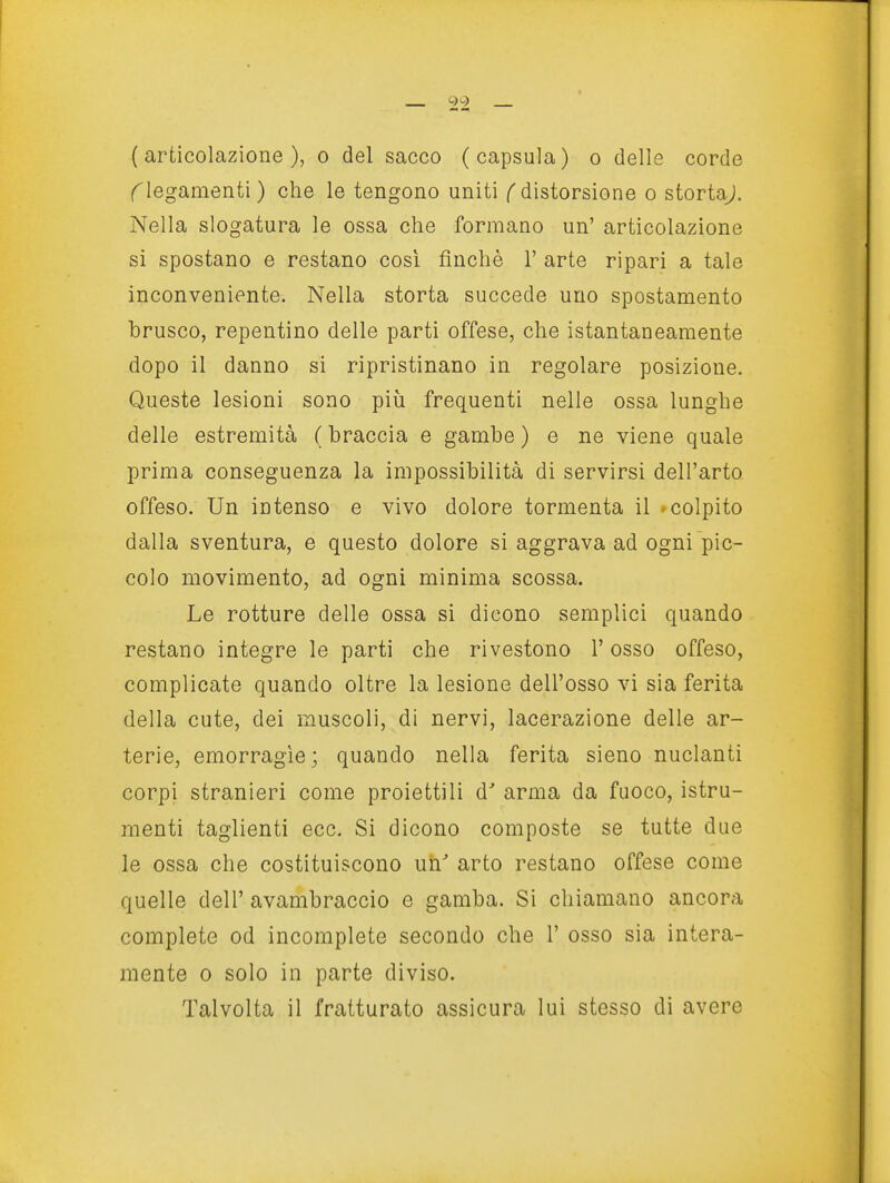 (^legamenti ) che le tengono uniti f distorsione o stortaj. Nella slogatura le ossa che formano un' articolazione si spostano e restano cosi finché 1' arte ripari a tale inconveniente. Nella storta succede uno spostamento brusco, repentino delle parti offese, che istantaneamente dopo il danno si ripristinano in regolare posizione. Queste lesioni sono più frequenti nelle ossa lunghe delle estremità ( braccia e gambe ) e ne viene quale prima conseguenza la impossibilità di servirsi dell'arto offeso. Un intenso e vivo dolore tormenta il 'colpito dalla sventura, e questo dolore si aggrava ad ogni pic- colo movimento, ad ogni minima scossa. Le rotture delle ossa si dicono semplici quando restano integre le parti che rivestono l'osso offeso, complicate quando oltre la lesione dell'osso vi sia ferita della cute, dei muscoli, di nervi, lacerazione delle ar- terie, emorragìe; quando nella ferita sieno nudanti corpi stranieri come proiettili d' arma da fuoco, istru- raenti taglienti ecc. Si dicono composte se tutte due le ossa che costituiscono un' arto restano offese come quelle dell' avambraccio e gamba. Si chiamano ancora complete od incomplete secondo che 1' osso sia intera- mente 0 solo in parte diviso. Talvolta il fratturato assicura lui stesso di avere