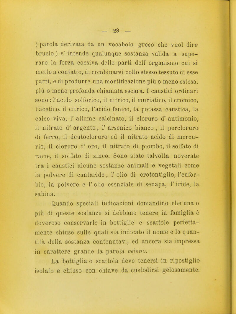 ( parola derivata da un vocabolo greco che vuol dire brucio) s' intende qualunque sostanza valida a supe- rare la forza coesiva delle parti dell' organismo cui si mette a contatto, di combinarsi collo stesso tessuto di esse parti, e di produrre una mortificazione più o meno estesa, più 0 meno profonda chiamata escara. I caustici ordinari sono : Tacido solforico, il nitrico, il muriatico, il cromico, l'acetico, il citrico, Tacido fenico, la potassa caustica, la calce viva, 1' allume calcinato, il cloruro d' antimonio, il nitrato d' argento, 1' arsenico bianco, il percloruro di ferro, il deutocloruro ed il nitrato acido di mercu- rio, il cloruro d' oro, il nitrato di piombo, il solfato di rame, il solfato di zinco. Sono state talvolta noverate tra i caustici alcune sostanze animali e vegetali come la polvere di cantaride, 1' olio di crotontiglio, l'eufor- bio, la polvere e Tolio esenziale di senapa, l'iride, la sabina. Quando speciali indicazioni domandino che una o più di queste sostanze si debbano tenere in famiglia è doveroso conservarle in bottiglie e scattole perfetta- mente chiuse sulle quali sia indicato il nome e la quan- tità della sostanza contenutavi, ed ancora sia impressa in carattere grande la parola veleno. La bottiglia o scattola deve tenersi in ripostiglio isolato e chiuso con chiave da custodirsi gelosamente.