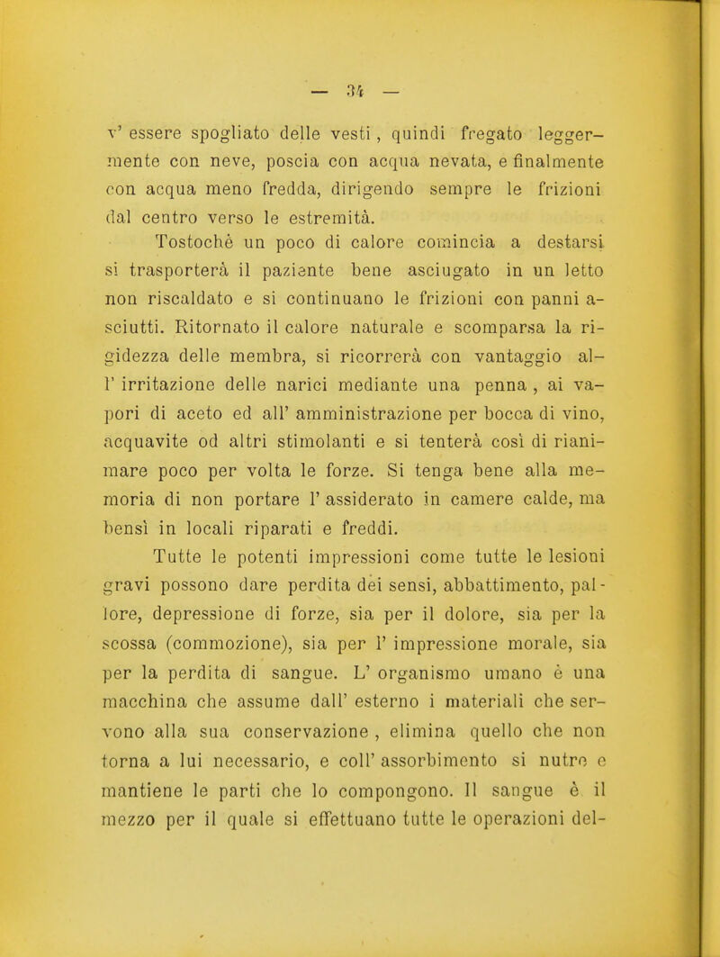 t' essere spogliato delle vesti , quindi fregato legger- mente con neve, poscia con acqua nevata, e finalmente con acqua meno fredda, dirigendo sempre le frizioni dal centro verso le estremità. Tostochè un poco di calore comincia a destarsi si trasporterà il paziente bene asciugato in un letto non riscaldato e si continuano le frizioni con panni a- sciutti. Ritornato il calore naturale e scomparsa la ri- gidezza delle membra, si ricorrerà con vantaggio al- l' irritazione delle narici mediante una penna , ai va- pori di aceto ed all' amministrazione per bocca di vino, acquavite od altri stimolanti e si tenterà così di riani- mare poco per volta le forze. Si tenga bene alla me- moria di non portare 1' assiderato in camere calde, ma bensì in locali riparati e freddi. Tutte le potenti impressioni come tutte le lesioni gravi possono dare perdita dei sensi, abbattimento, pai- Jore, depressione di forze, sia per il dolore, sia per la scossa (commozione), sia per i' impressione morale, sia per la perdita di sangue. L' organismo umano è una macchina che assume dall' esterno i materiali che ser- vono alla sua conservazione , elimina quello che non torna a lui necessario, e coli' assorbimento si nutro e mantiene le parti che lo compongono. Il sangue è il mezzo per il quale si effettuano tutte le operazioni del-