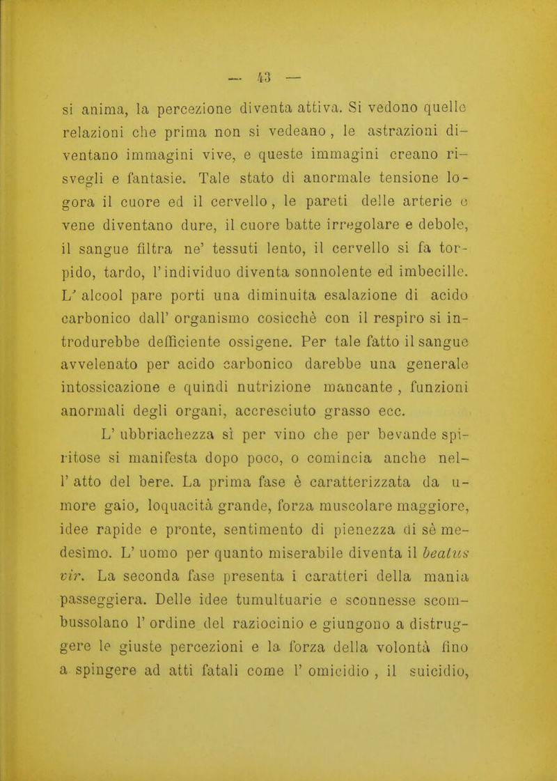 si anima, la percezione diventa attiva. Si vedono quello relazioni che prima non si vedeano , le astrazioni di- ventano immagini vive, e queste immagini creano ri- svegli e fantasie. Tale stato di anormale tensione lo- gora il cuore ed il cervello , le pareti delle arterie o vene diventano dure, il cuore batte irregolare e debole, il sangue filtra ne' tessuti lento, il cervello si fa tor- pido, tardo, l'individuo diventa sonnolente ed imbecille. U alcool pare porti una diminuita esalazione di acido carbonico dall' organismo cosicché con il respiro si in- trodurebbe defficiente ossigene. Per tale fatto il sangue avvelenato per acido carbonico darebbe una generale intossicazione e quindi nutrizione mancante , funzioni anormali degli organi, accresciuto grasso ecc. L' ubbriachezza sì per vino che per bevande spi- ritose si manifesta dopo poco, o comincia anche nel- r atto del bere. La prima fase è caratterizzata da u- more gaio, loquacità grande, forza muscolare maggiore, idee rapide e pronte, sentimento di pienezza di sè me- desimo. L' uomo per quanto miserabile diventa il beaius- vir. La seconda fase presenta i caratteri della mania passeggiera. Delle idee tumultuarie e sconnesse scom- bussolano r ordine del raziocinio e giungono a distrug- gere le giuste percezioni e la forza della volontà fino a spingere ad atti fatali come 1' omicidio , il suicidio,