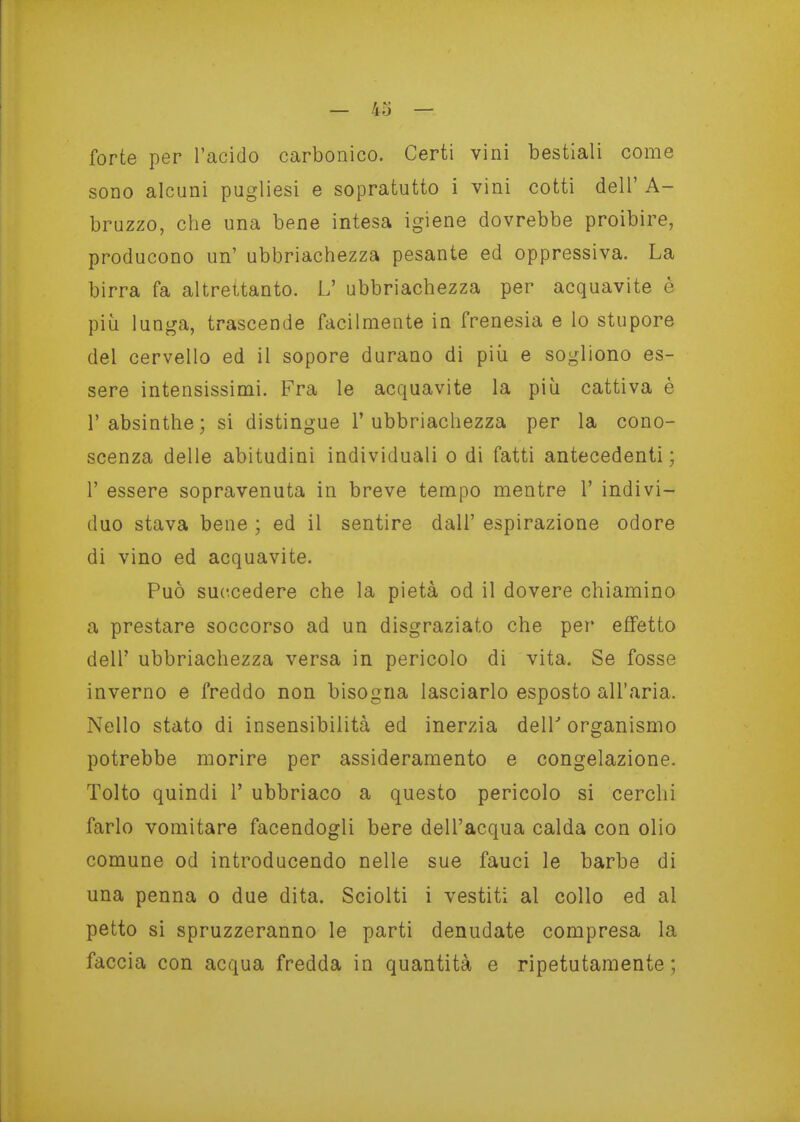 forte per Tacido carbonico. Certi vini bestiali come sono alcuni pugliesi e sopratutto i vini cotti dell' A- bruzzo, che una bene intesa igiene dovrebbe proibire, producono un' ubbriachezza pesante ed oppressiva. La birra fa altrettanto. L' ubbriachezza per acquavite è più lunga, trascende facilmente in frenesia e lo stupore del cervello ed il sopore durano di più e sogliono es- sere intensissimi. Fra le acquavite la più cattiva è l'absinthe; si distingue 1'ubbriachezza per la cono- scenza delle abitudini individuali o di fatti antecedenti ; r essere sopravenuta in breve tempo mentre 1' indivi- duo stava bene ; ed il sentire dall' espirazione odore di vino ed acquavite. Può succedere che la pietà od il dovere chiamino a prestare soccorso ad un disgraziato che pei* effetto dell' ubbriachezza versa in pericolo di vita. Se fosse inverno e freddo non bisogna lasciarlo esposto all'aria. Nello stato di insensibilità ed inerzia dell' organismo potrebbe morire per assideramento e congelazione. Tolto quindi 1' ubbriaco a questo pericolo si cerchi farlo vomitare facendogli bere dell'acqua calda con olio comune od introducendo nelle sue fauci le barbe di una penna o due dita. Sciolti i vestiti al collo ed al petto si spruzzeranno le parti denudate compresa la faccia con acqua fredda in quantità e ripetutamente;