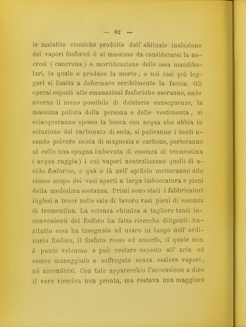 le malattie croniche prodotte dall' abituale inalazione dei vapori fosforici è al massimo da considerarsi la ne- crosi ( cancrena ) o mortificazione delle ossa mandibo- lari, la quale o produce la morte , o nei casi più leg- geri si limita a deformare orribilmente la faccia. Gli operai esposti alle emanazioni fosforiche useranno, onde averne il meno possibile di deleterie conseguenze, la massima pulizia della persona e delle vestimenta , si sciacqueranno spesso la bocca con acqua che abbia in soluzione del carbonato di soda, si puliranno i denti u- sando polvere mista di magnesia e carbone, porteranno al collo una spugna imbevuta di essenza di trementina (acqua raggia) i cui vapori neutralizzano quelli di a- cido fosforico, e qua e là nell' opificio metteranno allo stesso scopo dei vasi aperti a larga imboccatura e pieni della medesima sostanza. Primi sono stati i fabbricatori inglesi a tener nelle sale di lavoro vasi pieni di essenza di trementina. La scienza chimica a togliere tanti in- convenienti del fosforo ha fatto ricerche diligenti. An- zitutto essa ha insegnato ad usare in luogo dell' ordi- nario fosforo, il fosforo rosso od amorfo, il quale non è punto velenoso e può restare esposto all' aria ed essere maneggiato o soffregato senza esalare vapori, nè accendersi. Con tale apparecchio l'accensione a dire il vero riesciva non pronta, ma restava una maggiore