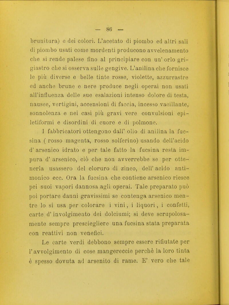 brunitura) e dei colori. L'acetato di piombo ed altri sali di piombo usati come mordenti producono avvelenamento che si rende palese fino al principiare con un' orlo gri- giastro che si osserva sulle gengive. L'anilina che fornisce le più diverse e belle tinte rosse, violette, azzurrastre ed anche brune e nere produce negli operai non usati all'influenza delle sue esalazioni intenso dolore di testa, nausee, vertigini, accensioni di faccia, incesso vacillante, sonnolenza e nei casi più gravi vere convulsioni epi- letiformi e disordini di cuore e di polmone. I f;ibbricatori ottengono dall' olio di anilina la fuc- sina ( rosso magenta, rosso solferino) usando dell'acido d' arsenico idrato e per tale fatto la fucsina resta im- pura d' arsenico, ciò che non avverrebbe se per otte- nerla usassero del cloruro di zinco, dell' acido anti- monico ecc. Ora la fucsina che contiene arsenico riesce pei suoi vapori dannosa agli operai. Tale preparato può poi portare danni gravissimi se contenga arsenico men- tre lo si usa per colorare i vini, i liquori, i confetti, carte d'involgimento dei dolciumi; si deve scrupolosa- mente sempre presciegliere una fucsina stata preparata con reattivi non venefìci. Le carte verdi debbono sempre essere rifiutate per l'avvolgimento di cose mangereccie perchè la loro tinta è spesso dovuta ad arsenito di rame. E' vero che tale