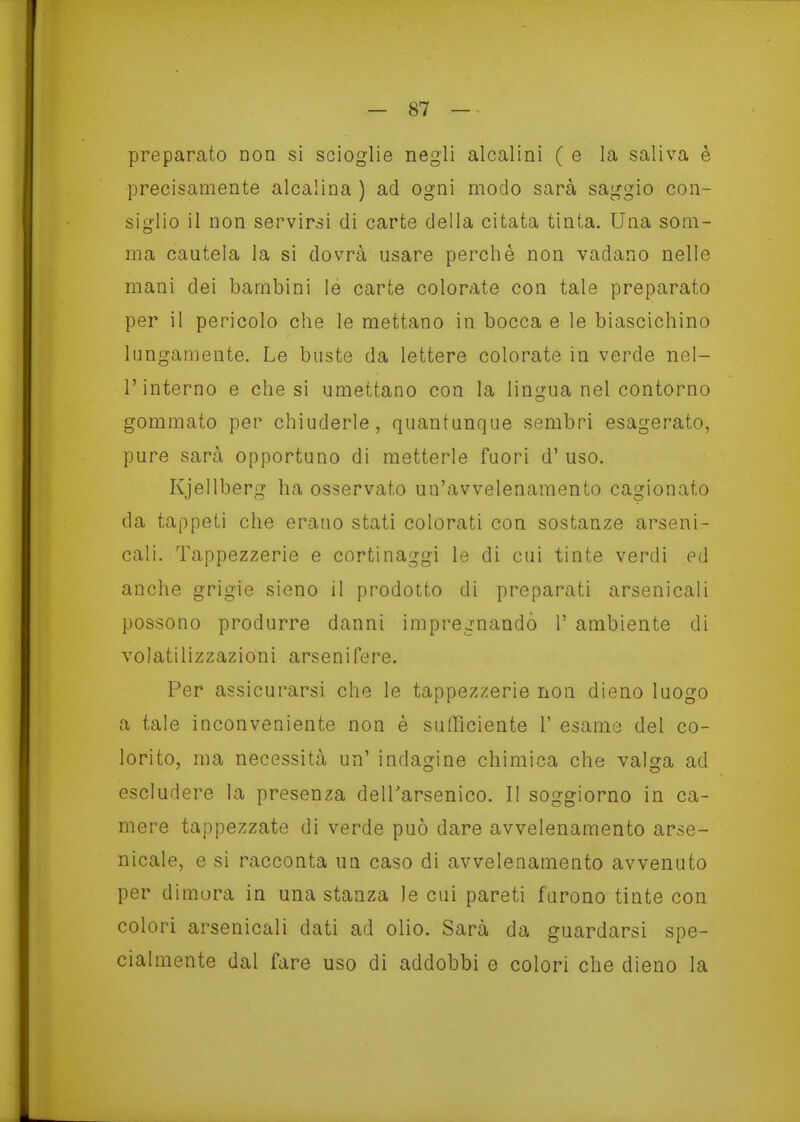 preparato non si scioglie negli alcalini ( e la saliva è precisamente alcalina ) ad ogni modo sarà saggio con- siglio il non servirsi di carte della citata tinta. Una som- ma cautela la si dovrà usare perché non vadano nelle mani dei bambini le carte colorate con tale preparato per il pericolo che le mettano in bocca e le biascichino lungamente. Le buste da lettere colorate in verde nel- r interno e che si umettano con la lingua nel contorno gommato per chiuderle, quantunque sembri esagerato, pure sarà opportuno di metterle fuori d' uso. Kjellberg ha osservato un'avvelenamento cagionato da tappeti che erano stati colorati con sostanze arseni- cali. Tappezzerie e cortinaggi le di cui tinte verdi ed anche grigie sieno il prodotto di preparati arsenicali possono produrre danni impregnando 1' ambiente di volatilizzazioni arsenifere. Per assicurarsi che le tappezzerie non dieno luogo a tale inconveniente non è sufficiente V esame del co- lorito, ma necessità un' indagine chimica che valsja ad escludere la presenza dell'arsenico. Il soggiorno in ca- mere tappezzate di verde può dare avvelenamento arse- nicale, e si racconta un caso di avvelenamento avvenuto per dim.ora in una stanza le cui pareti furono tinte con colori arsenicali dati ad olio. Sarà da guardarsi spe- cialmente dal fare uso di addobbi e colori che dieno la