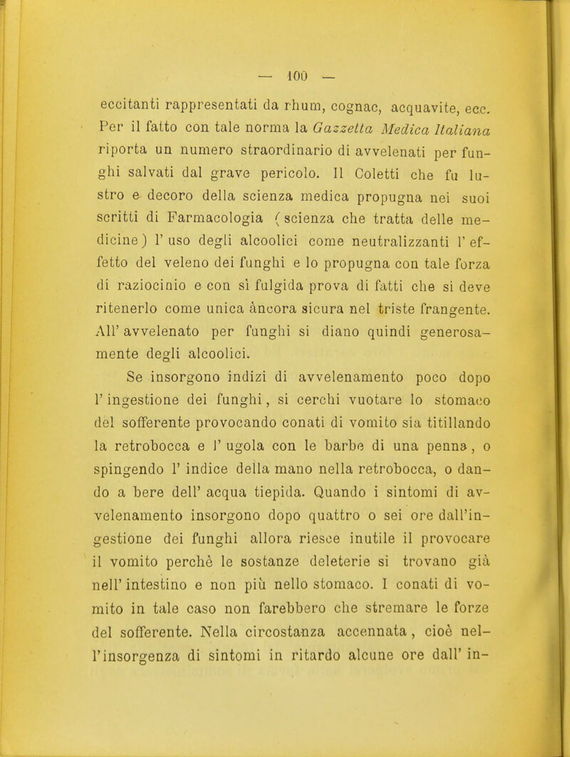 eccitanti rappresentati da rhum, cognac, acquavite, ecc. Per il fatto con tale norma la Gazzetta Medica Italiana riporta un numero straordinario di avvelenati per fun- ghi salvati dal grave pericolo. Il Coletti che fu lu- stro e decoro della scienza medica propugna nei suoi scritti di Farmacologia ( scienza che tratta delle me- dicine) l'uso degli alcoolici come neutralizzanti l'ef- fetto del veleno dei funghi e lo propugna con tale forza di raziociaio e con sì fulgida prova di fatti che si deve ritenerlo come unica àncora sicura nel triste frangente. Air avvelenato per funghi si diano quindi generosa- mente degli alcoolici. Se insorgono indizi di avvelenamento poco dopo r ingestione dei funghi, si cerchi vuotare Io stomaco del sofferente provocando conati di vomito sia titillando la retrobocca e V ugola con le barbo di una penna, o spingendo 1' indice della mano nella retrobocca, o dan- do a bere dell' acqua tiepida. Quando i sintomi di av- velenamento insorgono dopo quattro o sei ore dall'in- gestione dei funghi allora riesce inutile il provocare il vomito perchè le sostanze deleterie si trovano già nell'intestino e non più nello stomaco. I conati di vo- mito in tale caso non farebbero che stremare le forze del sofferente. Nella circostanza accennata, cioè nel- l'insorgenza di sintomi in ritardo alcune ore dall' in-