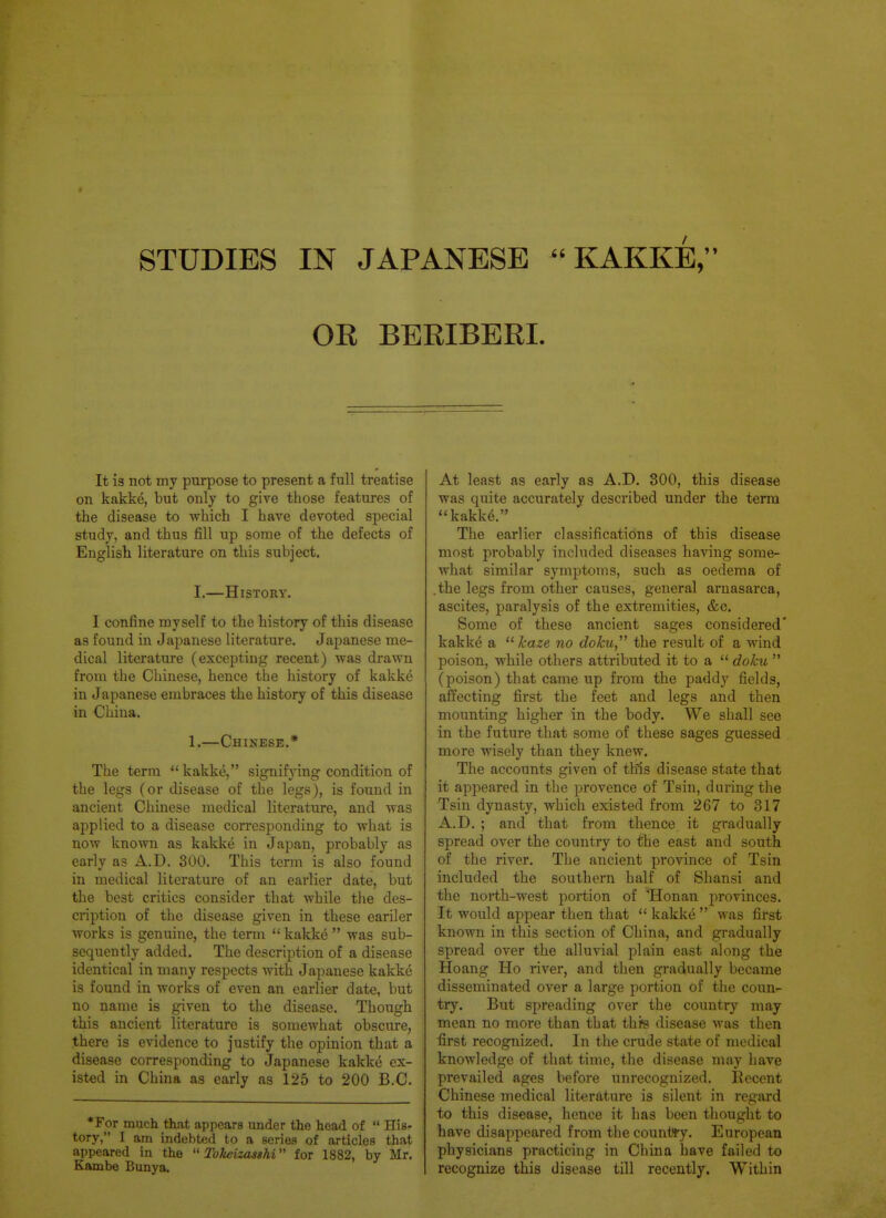 STUDIES m JAPANESE  KAKKE, OR BERIBERI. It 13 not my purpose to present a full treatise on kakke, but only to give those features of the disease to which I have devoted special study, and thus fill up some of the defects of English literature on this subject. I.—History. I confine myself to the history of this disease as found in Japanese literature. Japanese me- dical literature (excepting recent) was drawn from the Chinese, hence the history of kakke in Japanese embraces the history of this disease in China. 1.—Chinese.* The term  kakke, signif}nng condition of the legs (or disease of the legs), is found in ancient Chinese medical literature, and was applied to a disease corresponding to what is now known as kakke in Japan, probably as early as A.D. 300. This term is also found in medical literature of an earlier date, but the best critics consider that while the des- cription of the disease given in these eariler works is genuine, the term  kakke  was sub- sequently added. The description of a disease identical in many respects with Japanese kakke is found in works of even an earlier date, but no name is given to the disease. Though this ancient literature is somewhat obscure, there is evidence to justify the opinion that a disease corresponding to Japanese kakke ex- isted in China as early as 125 to 200 B.C. •For much that appears under the head of  His- tory, I am indebted to a series of articles that appeared in the  Tokeizasshi for 1882, by Mr. Kambe Bunya. At least as early as A.D. 300, this disease was quite accurately described under the term kakke. The earlier classifications of this disease most probably included diseases having some- what similar symptoms, such as oedema of .the legs from other causes, general arnasarca, ascites, paralysis of the extremities, &c. Some of these ancient sages considered' kakke a  haze no doku, the result of a wind poison, while others attributed it to a  doku  (poison) that came up from the paddy fields, affecting first the feet and legs and then mounting higher in the body. We shall see in the future that some of these sages guessed more wisely than they knew. The accounts given of this disease state that it appeared in the provence of Tsin, during the Tsin dynasty, which existed from 267 to 317 A.D. ; and that from thence it gradually spread over the country to the east and south of the river. The ancient province of Tsin included the southern half of Shansi and the north-west portion of Honan provinces. It would appear then that  kakke  was first known in this section of China, and gradually spread over the alluvial plain east along the Hoang Ho river, and then gradually became disseminated over a large portion of the coun- try. But spreading over the country may mean no more than that thfs di-sease was then first recognized. In the crude state of medical knowledge of that time, the disease may have prevailed ages before unrecognized. Recent Chinese medical literature is silent in regard to this disease, hence it has been thought to have disappeared from the countty. European physicians practicing in China have failed to recognize this disease till recently. Within