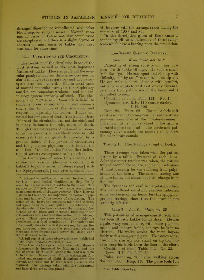 deranged digestion or complicated with other blood impoverishing diseases. Marked anae- mia in cases of kakke not thus complicated are exceptional, but there is a slight degree of anaemia in most cases of kakke that have continued for some time. III.—Condition of the Circulation. The condition of the circulation is one of the most striking as well as the most important featm-es of kakke. However profound the mus- cular paralysis may be, there is no occasion for alarm so long as the respiratory and circulatory systems are not involved. But in most cases of marked muscular paralysis the respiratory muscles are somewhat weakened, and the cir- culatory system seriously affected. The phe- nomena of  Shiyoshin *—which is liable to suddenly occur at any time in any case—is chiefly due to failure of the circulation and respiration, especially the former. I have wit- nessed but few cases of death from kakke where failure of the circulation was not the chief, and in many instances the sole, cause of death. Though these paroxysms of shii/oshin some- times unexpectedly and suddenly occur in mild cases, yet they are generally preceded by a gradual failure of the powers of circulation; and the judicious physician nmst look to the condition of the circulation for the first indica- tion of serious consequence to his patient. For the purpose of more fully studying the cardiac and vascular phenomena occurring in kakke I began a series of observationsf with the Sphygniograph,J and give herewith some *  Shiyoshin.—This term as used by the Japan- ese has no pathological signification; they simply mean by it a metastasis of kakke to the chest. The paroxysms of ShiyosJiin bear some resemblance to an acute attack of A ngina ])ector 'm. There is great distress in the chest, accompanied by marked dysp- noea, and failure of the powers of circulation. The action of the heart is sometimes rapid and violent, and again it is calm and quiet. But whatever be the character of the heart's action, the increased fee- bleness of the pulse and increased blueness of the extremities show a marked diminution of circulatory power. These paroxysms are almost invariably the precursors of a fatal termination. The patient not infrequently dies in the first paroxysm; he may lin- ger, however, a few days, the paroxysms growing more and more frequent and severe till death ends the distressing scene. f A full report of these obserA'ations are published in the Toltei Medical Journal, 1885-6. I The tracings here given were taken with Marey's Sphygmograph, improved by Mahomed; and the rate of travel by the slide bearing the card was from II to 12 em. in 10 seconds. Pond's instrument, fur- nished me, exaggerated slight deviations from the normal, and could not be used where precision was required. The tracings taken with this instrument and here given are so designated. of the cases with the tracings taken during the summers of 1883 and 84. In the description given of these cases I confine myself to a statement of those symp- toms which have a bearing upon the circulation, 1.—Slight Cardiac Debility. Case 1. K.— Male, act. 31.* Patient is of strong constitution, has now been ill with kakke 40 days. He suffers chief- ly in the legs. He can squat and rise up with difficulty, and by an effort can stand on tip-toe. He can walk a short distance with comfort, but if he attempts to walk fast, or any distance, he suffers from palpitation of the heart and is compelled to stop. Condition of blood. Table III.—No. 45. Dynamometer, R.H. 110 (outer circle). L.H. 102 Resp..26. Pulse, 82. The pulse feels soft yet it is somewhat incompressil^le. and its stroke partakes somewhat of the  water-hammer character. It is not weakened if the arm is elevated above the head. The aortic and pul- monary valve sounds are normal; so also are the other heart sounds. Tracing 1. (See tracings at end of book). These tracings were taken with the patient sitting by a table. Pressure of each, 2 oz. After the upper tracing was taken, the patient walked around the square, and came back short of breath, saying he was suffering from palpi- tation of the heart. The second tracing was at once taken, but shows but little change from the first. The dyspnoea and cardiac palpitation which this man suffered on slight exertion indicated some weakness of the heart, but the sphygmo- graphic tracings show that the heart is not seriously affected. Case 2. I.—T. Male, act. 35. This patient is of average constitution, and has been ill with kakke for 15 days. He has a pale, waxy countenance, with some pigmen- tation, and appears feeble, but says he is in no distress. He walks across the room imper- fectly with a staggering gait. He cannot squat down, nor rise up, nor stand on tip-toe, nor even raise his heels from the floor in the effort. Condition of blood, Table III.—No. 33. Dynm. R.H. 60, L.H. 50. Pulse, standing, 70; after walking acrosB the room, 80. Resp. 16. The pulse feels full * See Addenda,—Age.