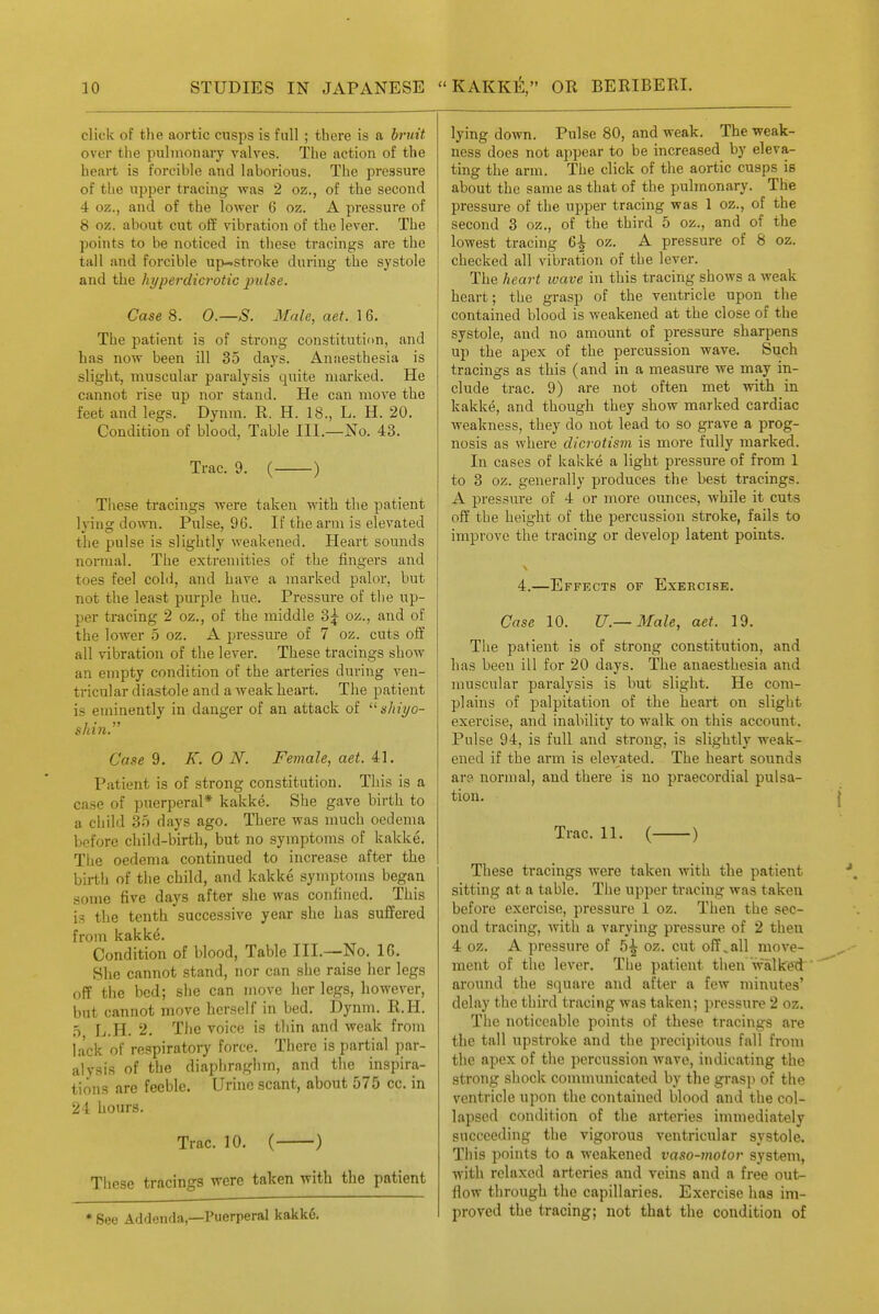 click of the aortic cusps is full ; there is a bruit over the pulmonary valves. The action of the heart is forcible and laborious. The pressure of the upper tracing was 2 oz., of the second 4 oz., and of the lower 6 oz. A pressure of 8 oz. about cut off vibration of the lever. The points to be noticed in these tracings are the tall and forcible up-stroke during the systole and the hyperdici'otic pulse. Case 8. 0.—S. Male, aet. 16. The patient is of strong constitution, and has now been ill 35 days. Anaesthesia is slight, muscular paralysis quite marked. He cannot rise up nor stand. He can move the feet and legs. Dynm. R. H. 18., L. H. 20. Condition of blood, Table III.—No. 43. Trac. 9. ( ) These tracings were taken with the patient lying down. Pulse, 96. If the arm is elevated the pulse is slightly weakened. Heart sounds normal. The extremities of the fingers and toes feel colil, and have a marked palor, but not the least purple hue. Pressure of tlie up- per tracing 2 oz,, of the middle 3^ oz., and of the lower 5 oz, A pressure of 7 oz. cuts off all vibration of the lever. These tracings show an empty condition of the arteries during ven- tricular diastole and a weak heart. The patient is eminently in danger of an attack of slxiyo- shin:' Case 9. K. 0 N. Female, aet. 41. Patient is of strong constitution. This is a case of puerperal* kakke. She gave birth to a child 35 days ago. There was much oedema before child-birth, but no symptoms of kakke. The oedema continued to increase after the birth of the child, and kakke symptoms began some five days after she was confined. This is the tenth successive year she has suffered from kftklc^« Condition of blood, Table III,—No. 16. Slie cannot stand, nor can she raise her legs off the bed; she can move her legs, however, but cannot move herself in bed, Dynm. R.H. 5 L.H. 2, The voice is thin and weak from lack of respiratory force. There is partial par- alysis of the diaphraghm, and the inspira- tions are feeble. Urine scant, about 575 cc, in 24 hours, Trac. 10. ( ) These tracings were taken with the patient * See Addenda,—Puerperal kakk6. lying down. Pulse 80, and weak. The weak- ness does not appear to be increased by eleva- ting the arm. The click of the aortic cusps is about the same as that of the pulmonary. The pressure of the upper tracing was 1 oz., of the second 3 oz., of the third 5 oz., and of the lowest tracing 6^ oz. A pressure of 8 oz. checked all vibration of the lever. The heart wave in this tracing shows a weak heart; the grasp of the ventricle upon the contained blood is weakened at the close of the systole, and no amount of pressure sharpens up the apex of the percussion wave. Such tracings as this (and in a measure we may in- clude trac, 9) are not often met with in kakke, and though they show marked cardiac weakness, they do not lead to so grave a prog- nosis as where dicrotism is more fully marked. In cases of kakke a light pressure of from 1 to 3 oz. generally produces the best tracings, A pressure of 4 or more ounces, while it cuts off the height of the percussion stroke, fails to improve the tracing or develop latent points, 4.—Effects of Exercise. Case 10. U.— Male, aet. 19. The patient is of strong constitution, and has been ill for 20 days. The anaesthesia and muscular paralysis is but slight. He com- plains of palpitation of the heart on slight exercise, and inability to walk on this account. Pulse 94, is full and strong, is slightly weak- ened if the arm is elevated. The heart sounds are normal, and there is no praecordial pulsa- tion, Trac, 11. ( ) These tracings were taken with the patient sitting at a table. The upper tracing was taken before exercise, pressure 1 oz. Then the sec- ond tracing, with a varying pressure of 2 then 4 oz, A pressure of 5^ oz. cut off.all move- ment of the lever. The patient then walked around the square and after a few minutes' delay the third tracing was taken; pressure 2 oz. The noticeable points of these tracings are the tall upstroke and the precipitous fall from the apex of the percussion wave, indicating the strong shock communicated by the grasp of the ventricle upon the contained blood and the col- lapsed condition of the arteries immediately succeeding the vigorous ventricular systole. This points to a weakened vaso-motor system, with relaxed arteries and veins and a free out- flow through the capillaries. Exercise has im- proved the tracing; not that the cowditiou of