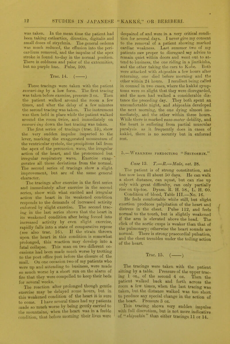 was taken. In the mean time the patient had been taking cathartics, diuretics, digitalis and small doses of strychnia. The general oedema was inucii reduced, the effusion into the peri- cardiujn removed, and the impulse of the apex stroke is found to-day in the normal position. There is coldness and palor of the extremities, but no purple hue. Pulse, lOU. Trac. 14. ( ) These tracings were taken with the patient snicari-ing by a low form. Tlie first tracing was taken before exercise, pressure 3 oz. Then the patient walked around the room a few times, and after the delay of a few minutes the second tracing was taken. The instrument was then held in place while the patient walked around the room twice, and immediately on suivari-ing down the last tracing was taken. The first series of tracings (trac. 13), show the very sudden impulse imparted to the lever, marking the exaggerated momentum of the ventricular systole, tiie precipitous fall from the apex of the percussion wave, the irregular action of the heart, and the pronounced but irregular respiratory wave. Exercise exag- gerates all these deviations from the normal. The second series of tracings show a slight improvement, but are of the same general character. The tracings after exercise in the first series and immediately after exercise in the second series, show with what excited and irregular action the heart in its weakened condition responds to the demands of increased activity enforced by slight exercise. The second trac- ing in the last series shows that the heart in its weakened condition after being forced into increased activity by even slight exercise, rapidly falls into a state of comparative repose (see also trac. 16). If the strain thro\ra upon the heart in this condition is somewhat prolonged, this reaction may develop into a fatal collapse. This man on two different oc- casions had been made much worse by trotting to the post ofifice just before the closure of the mail. On one occasion two of my patients who were up and attending to business, were made so much worse by a sliort run on the alarm of fire that they were compelled to keep their beds for several weeks. The reaction after prolonged though gentle exercise may be delayed some hours, but in this weakened condition of the heart it is sure to come. I have several times had my patients made so much worse by being gently carried to tlie monntain.s, wlicn the heart was in a feeble condition, that before morning their lives were despaired of and were in a very critical condi- tion for several days. I never give my consent to the removal of a patient showing marked cardiac weakness. Last summer two of my patients saw proper to disregard my advice to remain quiet within doors and went out to at- tend to business, tlie one riding in a jinrikisha, and the other taking the cars to Kobe. Both were attacked with ahiyoshin a few hours after returning, one died before morning and the other within 24 hours. I recollect being called in counsel in two cases, where the kakke symp- toms were so slight that they were disregarded, and the men had walked a considerable dis- tance the preceding day. They both spent an uncomfortable night, and shiyoshin developed the next morning, the one dying almost im- mediately, and the other within three hours. Wliile there is marked vaso-mofor debility, and the heart is suffering from partial muscular paralysis, as it frequently d(;es in cases of kakke, there is no security but in enforced rest. 0.—Weakness predicting  Shiyoshin. Case 13. T.—R.—Male, aet. 28. The patient is of strong constitution, and has now been ill about 50 days. He can walk a short distance, can squat, but can rise up only with great difficulty, can only partially rise on tip-toe. Dynm. R. H. 58., L. H. 60. Condition of blood, Table III.—No. 16. He feels comfortable while still, but slight exertion produces palpitation of the heart and distress in the chest. Pulse 112, and feels ' normal to the touch, but is slightly weakened if the arm is elevated above the head. The click of the aortic cusps is weaker than that of the pulmonary; otherwise the heart sounds are normal. There is strong praecordial pulsation, and the chest trembles under the toiling action of the heart. Trac, 15. ( ) The tracings were taken with the patient sitting by a table. Pressure of the upper trac- ing 1 oz., of the second 4 oz. Then the patient walked back and forth across the room a few times, when the last tracing was taken, but the distance walked was too short to produce any special change in the action of the heart. Pressure 3 oz. This tracing shows very sudden impulse with full discrotism, but is not more indicative of shii/oshi7i than either tracings 11 or 14.