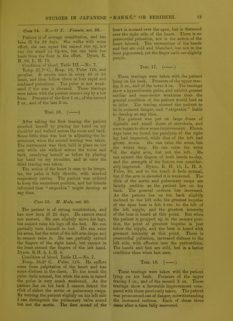 Case 14. N.— O Y. Female, aet. 26. Patient is of average constitution, and has been ill for 28 days. She walks with some effort, she can squat but cannot rise up, nor can she stand on tip-toe, but can raise her heels from the floor in the effort. Dynm. R. H. 82, L. H. 78. Condition of blood, Table III.—No. 7. Temp. 37.7° C, Resp. 18, Pulse 126, and peculiar. It remits once in every 40 or 50 beats, and then follow three or four rapid and confused pulsations. The pulse is not weak- ened if the arm is elevated. These tracings were taken with the patient suwari-ing by alow form. Pressure of the first 1 oz., of the second 2 oz., and of the last 3 oz. ^ Trac. 16. ( ) After taking the first tracing the patient steadied herself by placing her hand on my shoulder and walked across the room and back. Some little time was lost in adjusting the in- strument, when the second tracing was taken. Tlie instrument was then held in place on her arm while she walked across the room and back, steadying herself as before by placing her liand on my shoulder, and at once the third tracing was taken. The action of the heart is seen to be irregu- lar, the pulse is fully dicrotic, with marked respiratory curves. The patient was ordered to keep the recumbent position, and her friends informed that  shiyoshin  might develop at any time. Case 15. M. Male, aet. 40. The patient is of strong constitution, and has now been ill 25 days. He cannot stand nor suwari. He can slightly move his legs, but cannot raise his legs off the bed. He can partially turn himself in bed. He can raise his arms, but the wrist of the left arm drops and he cannot raise it. He can partially extend the fingers of the right hand, but cannot in the least extend the fingers of the left hand. Dynm. R.H. 5, L.H. ol' Condition of blood, Table II.—No. 7. Temp. 38.2° C. Pulse, 110. He suffers some from palpitation of the heart and has some distress in the chest. To the touch the pulse feels normal, but when the arm is raised the pulse is very much weakened. As the patient lies on his back I cannot detect the click of either the aortic or pulmonary cusps. By turning the patient slightly on his left side I can distinguish the pulmonary valve sound but not the aortic. The first soond of the heart is normal over the apex, but is flattened over the right side of the heart. There is no praecordial pulsation, nor is the action of the heart labored. The extremities of the hands and feet are cold and blanched, but not in the least pigmented, yet the finger nails are slightly purple. Trac. 17. ( ) These tracings were taken with the patient lying on his back. Pressure of the upper trac- ing 3 oz., and of the lower 4 oz. The tracings show a hyperdicrotic pulse, and exhibit greater cardiac and vaso-motor weakness than the general condition of the patient would lead us to infer. The tracing showed the patient to be in eminent danger, and  shiyoshin  liable to develop at any timie. The patient was jjut on large doses of digitalis and small doses of strychnia, and soon began to show some improvement. Eleven days later we found the paralysis of the right leg had improved, while that of the left had grown worse. He can raise the arms, but the wrists drop. He can raise the wrist * of the right arm, but not the left. He can extend the fingers of both hands to-day, and the strength of the flexors has consider- ably improved. Dynm. R. H. 18, L. H. 8. Pulse, 90, and to the touch it feels normal, but if the arm is elevated it is weakened. The click of the aortic and pulmonary cusps are faintly audible as the patient lies on his back. The general oedema has increased. As the patient lies on his back slightly inclined to the left side, the greatest impulse of the apex beat is felt 4 cm. to the left of the left nipple, and the greatest intensity of the beat is heard at this point. But when the patient is propped up in the suwari posi- tion, the point of greatest impulse is just below the nipple, and the beat is heard with greatest intensity at this point. There is praecordial pulsation, increased dulness to the left side, with effusion into the pericardium. The hands and feet are cold, but in a better condition than when last seen. Trac. 18. ( ) These tracings were taken with the patient lying on his back. Pressure of the upper tracing 1 oz., and of the second 3 oz. Tliese tracings show a favorable improvement com- pared with those previously taken. The patient was pronounced out of danger, notwithstanding the increased oedema. Eacli of these three cases after a time fully recovered.