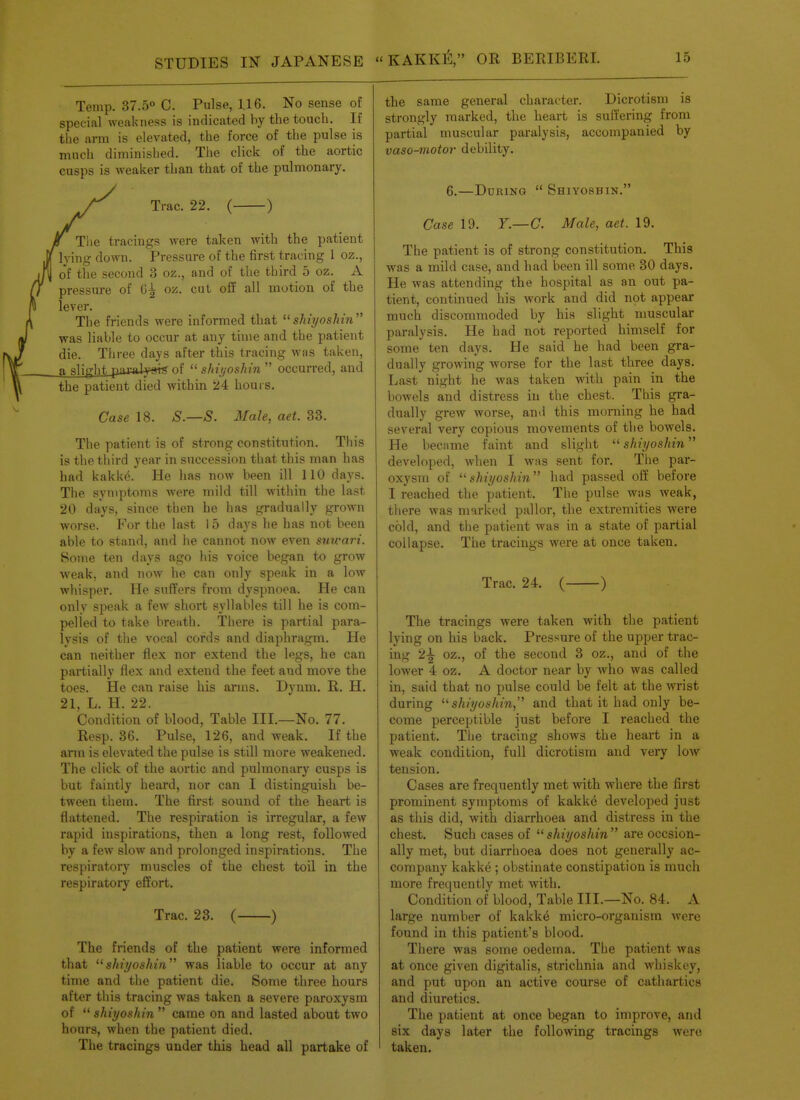 Temp. 37.5 C. Pulse, 1,16. No sense of special weakness is indicated by the touch. If the arm is elevated, the force of the pulse is much diminished. The click of the aortic cusps is weaker than that of the pulmonary. Trac. 22. ( ) The tracings were taken with the patient lying down. Pressure of the first tracing 1 oz., o'f the second 3 oz., and of the third 5 oz. A pressure of 6^ oz. cut off all motion of the lever. The friends were informed that shiyoshin was liable to occur at any thne and the patient die. Three days after this tracing was taken, a slight puaJ.¥«i^ of sini/oshin occurred, and the patient died within 24 hours. Case 18. S.—S. Male, aet. 33. The patient is of strong constitution. This is the third year in succession that this man has had kakke. He has now been ill 110 days. The symptoms were mild till within the last 20 days, since then he has gradually grown worse. For the last 15 days he has not been able to stand, and he cannot now even stiwari. Some ten days ago his voice began to grow weak, and now he can only speak in a low whisper. He suffers from dyspnoea. He can only speak a few shoi't syllables till he is com- pelled to take breath. There is partial para- lysis of tlie vocal cords and diaphragm. He can neither flex nor extend the legs, he can pai-tially flex and extend the feet and move the toes. He can raise his arms. Dynm. R. H. 21, L. H. 22. Condition of blood. Table III.—No. 77. Resp. 36. Pulse, 126, and weak. If the ann is elevated the pulse is still more weakened. The click of the aortic and pulmonary cusps is but faintly heard, nor can I distinguish be- tween them. The first sound of the heart is flattened. The respiration is irregular, a few rapid inspirations, then a long rest, followed by a few slow and prolonged inspirations. The respiratory muscles of the chest toil in the respiratory effort. Trac. 23. ( ) The friends of the patient were informed that shiyoshin was liable to occur at any time and tlie patient die. Some three hours after this tracing was taken a severe paroxysm of  shiyoshin  came on and lasted about two hours, when the patient died. The tracings under this head all partake of the same general character. Dicrotism is strongly marked, the heart is sulfering from partial muscular paralysis, accompanied by vaso-motor debility. 6.—During  Shiyoshin. Case 19. T.—C. Male, aet. 19. The patient is of strong constitution. This was a mild case, and had been ill some 30 days. He was attending the hospital as an out pa- tient, continued his work and did not appear much discommoded by his slight muscular paralysis. He had not reported himself for some ten days. He said he had been gra- dually growing worse for the last three days. Last night he was taken with pain in the bowels and distress in the chest. This gra- dually grew worse, and this morning he had several very copious movements of the bowels. He became faint and slight shiyoshin developed, when I was sent for. The par- oxysm of ^'shiyoshin had passed off before I reached the patient. The pulse was Aveak, there was marked pallor, the extremities were cold, and the patient was in a state of partial collapse. The tracings were at once taken. Trac. 24. ( ) The tracings were taken with the patient lying on his back. Pressure of the upper trac- ing 2^ oz., of the second 3 oz., and of the lower 4 oz. A doctor near by who was called in, said that no pulse could be felt at the wrist during ''shiyoshin, and that it had only be- come perceptible just before I reached the patient. The tracing shows the heart in a weak condition, full dicrotism and very low tension. Cases are frequently met with where the first prominent symptoms of kakke developed just as this did, with diarrhoea and distress in the chest. Such cases of  shiyoshin  are occsion- ally met, but diarrhoea does not generally ac- company kakke ; obstinate constipation is much more frequently met with. Condition of blood, Table III.—No. 84. A large number of kakk6 micro-organism were found in this patient's blood. There was some oedema. Tbe patient was at once given digitalis, strichnia and whiskey, and put upon an active course of cathart.ic8 and diuretics. The patient at once began to improve, and six days later the following tracings were taken.
