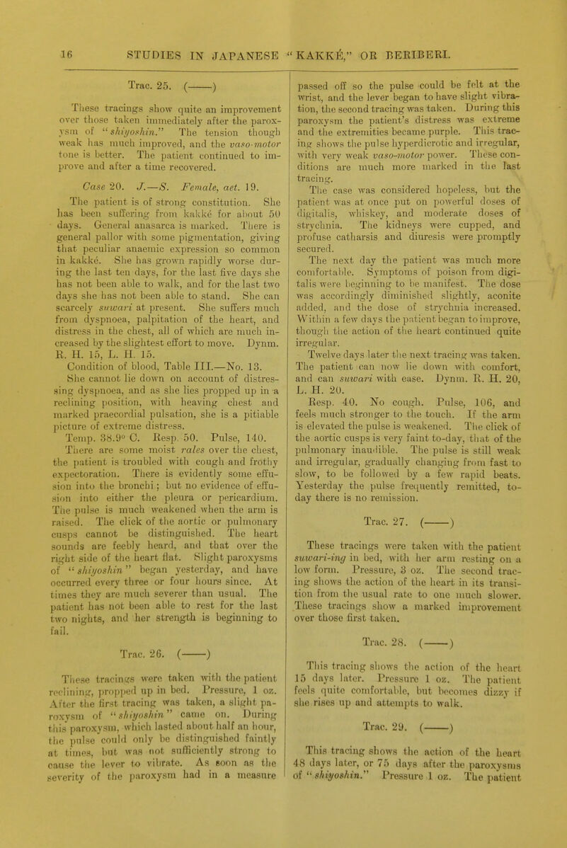 Trac. 25. ( ) Tiiese tracings show quite an improvement over those taken immediately after the parox- ysm of  shii/oshin. The tension though weak has much improved, and the vaso-motor tone is better. The patient continued to im- prove and after a time recovered. Case 20. J.—S. Female, aet. 19. The patient is of strong constitution. She has been suffering from kakke for about 50 days. General anasarca is marked. There is general pallor with some pigmentation, giving that peculiar anaemic expression so common in kakke. She has grown rapidly worse dur- ing the last ten days, for the last five days she has not been able to walk, and for the last two days she has not been able to stand. She can scarcely siiwari at present. She suffers much from dyspnoea, palpitation of the heart, and distress in the chest, all of which are much in- creased by the slightest effort to move. Dynm. R. H. 15, L. H. 15. Condition of blood. Table III—No. 13. She cannot lie down on account of distres- sing dyspnoea, and as she lies propped up in a reclining position, with heaving chest and marked praecordial pulsation, she is a pitiable picture of extreme distress. Temp. 38.9° C. Resp. 50. Pulse, 140. Tiiere are some moist rales over the chest, the patient is troubled with cough and frothy expectoration. There is evidently some effu- sion into the bronchi; but no evidence of effu- sion into either the pleura or pericardium. The pulse is much weakened when the arm is raised. The click of the aortic or pulmonary cn.sp3 cannot be distinguished. The heart sounds are feebly heard, and that over the right side of the heart flat. Slight paroxysms of  shiijoshin began yesterday, and have occurred every three or four hours since. At times they are much severer than usual. The patient has not been able to rest for the last two nights, and her strength is beginning to fail. Trac. 26. ( ) These tracings were taken with the patient reclining, propped up in bed. Pressure, 1 oz. After tiie first tracing was taken, a slight pa- roxysm of  s/iiT/nsfnn came on. During this paroxysm, which lasted about half an hour, the pulse could only be distinguished faintly at times, but was not sufficiently strong to cause tlie lever to vibrate. As soon as the severity of the paroxysm had in a measure passed off so the pulse could be felt at the wrist, and the lever began to have slight vibra^ tion, the second tracing Avas taken. During this paroxysm the patient's distress was extreme and the extremities became purple. This trao- mg shows the pulse hyperdicrotic and irregular, with very Aveak vaso-motor power. These con- ditions are much more marked in the last tracing. The case was considered hopeless, but the patient Avas at once put on powerful doses of digitalis, whiskey, and moderate doses of strychnia. The kidneys were cupped, and profuse catharsis and diuresis were promptly secured. The next day the patient was much more comfortable. Symptoms of poison from digi- talis were beginning to be manifest. The dose was accordingly diminished slightly, aconite added, and the dose of strychnia increased. Within a few days the patient began to improve, though the action of the heai't continued quite irregular. Twelve days later the next tracing was taken. The patient can now lie down with comfort, and can suwari with ease. Dynm. R. H. 20, L. H. 20. Resp. 40. No cough. Pulse, 106, and feels much stronger to the touch. If the arm is elevated the pulse is weakened. Tlie click of the aortic cusps is very faint to-day, that of the pulmonary inau'lible. Tlie pulse is still weak and irregular, gradually changing from fast to slow, to be followed by a few rapid beats. Yesterday the pulse frequently remitted, to- day there is no remission. Trac. 27. ( ) These tracings were taken Avith the patient suwari'ing in bed, Avith her arm resting on a loAV form. Pressure, 3 oz. The second trac- ing shoAvs the action of the heart in its transi- tion from the usual rate to one much slower. These tracings shoAv a marked iniprovemeut over those first taken. Trac. 2.S. ( ) This tracing sIioavs the action of the heart 15 days later. Pressure 1 oz. The patient feels quite comfortable, but becomes dizzy if she rises up and attempts to walk. Trac. 29. ( ) This tracing shoAvs the action of the heart 48 days later, or 75 days after the paroxysms of  shiyoshin.'' Pressure 1 oz. The patient