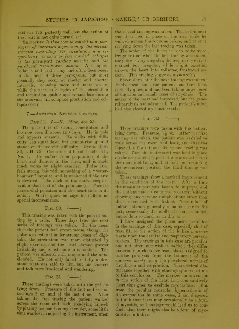 said she felt perfectly well, but the action of the heart is not quite normal yet. Shiyoshin is thus seen to consist in a par- oxysm <■/ increased depression of the nervous energies controling the circvlation and re- spiration;—a more or less marked collapse of the paralyzed cardiac muscles and the paralyzed vaso-motor system. A complete collapse and death may and often does occur in tlie first of these paroxysms, but most generally they occur at shorter and shorter intervals, becoming more and more severe, while tlie nervous energies of the circulation and respiration gather up less and less during the intervals, till complete prostration and col- lapse occur. 7.—Affected Nervous Centers. Case 21. /.—K. Male, aet. 53. The patient is of strong constitution and has now been ill about 150 days. He is pale and appears anaemic. He walks with diifi- culty, can squat down but cannot rise up, and stands on tip-toe with difficulty. Dynm. R.H. 80, L.H. 75. Condition of blood, Table 111., No. 4. He suffers from palpitation of the heart and distress in the chest, and is made much worse by slight exercise. Pulse 104, feels strong, but with something of a  water- hammer  impulse, and is weakened if the arm is elevated. The click of the aortic cusps is weaker than that of the pulmonary. There is praecordial pulsation and the heart toils in its arctiou. While quiet he says he suffers no special inconvenience. Trac. 30. ( ) This tracing was taken with the patient sit- ting by a table. Three days later the next series of tracings was taken. In the mean time the patient had grown worse, though the pulse was reduced under strong doses of digi- talis, the circulation was more disturbed by slight exercise, and the heart showed greater irritability and toiled more in its action. The patient was affected with stupor and the mind clouded. He not only failed to fully under- stand what was said to him, but his answers and talk were irrational and wandering. Trac. 31. ( ) These tracings were taken with the patient lying down. Pressure of the first and second tracings 2 oz. and of the last 4 oz. After taking the first tracing the patient walked across the room and Imck, steadying himself by placing his hand on my shoulder, some little time was lost in adjusting the instrument, when the second tracing was taken. The instrument was then held in place on his arm while he walked across the room as before, and at once on lying down the last tracing was taken. Tlie action of the heart is seen to be more irregular than when the first tracing was taken, the pulse is very irregular, the respiratory curves marked but irregular, Avhile slight exertion throws the heart into toilsome, frustrated ac- tion. This tracing suggests myocarditis. Seven days later the next tracing was taken. In the mean time the patient had been kept perfectly quiet, and had been taking large doses of digitalis and small doses of strychnia. The action of the heart had improved, but the gene- ral paralysis had advanced. The patient's mind had also cleared up considerably. Trac. 32. ( ) These tracin.ijs were taken with tlie patient lying down. Pressure, 1^ oz. After the first tracing was taken, the patient was assisted to walk across the room and back, and after tlie lapse of a few minutes the second ti-acing was taken. Then tlie instrument was held in jilace on the arm while the patient was assisted across the room and back, and at once on r<'suming the recumbent position the third tracing Avas taken. These tracings show a marked improvement in the condition of the heart.. After a time the muscular paralysis began to improve, and the patient made a complete recovery, Avithout showing any nervous complications other than those connected Avith kakke. The mind of kakke patients generally remains clear to the last; occasionally the intellect becomes clouded, but seldom so much as in this case. I have assigned the phenomena presented in the tracings of this case, especially that of trac. 31, to the action of the kakke materies morbi upon the cardiac and respiratory nervous centers. The tracings in this case are peculiar and not ofteia met with in kakke ; they differ materially in character from those assigned to cardiac paralysis from the iniluence of the materies morhi upon the peripheral nerves of circulation and respiration. The cerebral dis- turbance together with other symptoms led me to this conclusion. The marked improvement in the action of the heart in a comjiaratively short time goes to exclude myocarditis. But from the peculiar muscular hyperasthesia of the extremities in some cases, I am disposed to think that there may occasionally be a form of myositis, and analogy would lead us to con- clude that there might also be a form of myo- carditis in kakke.