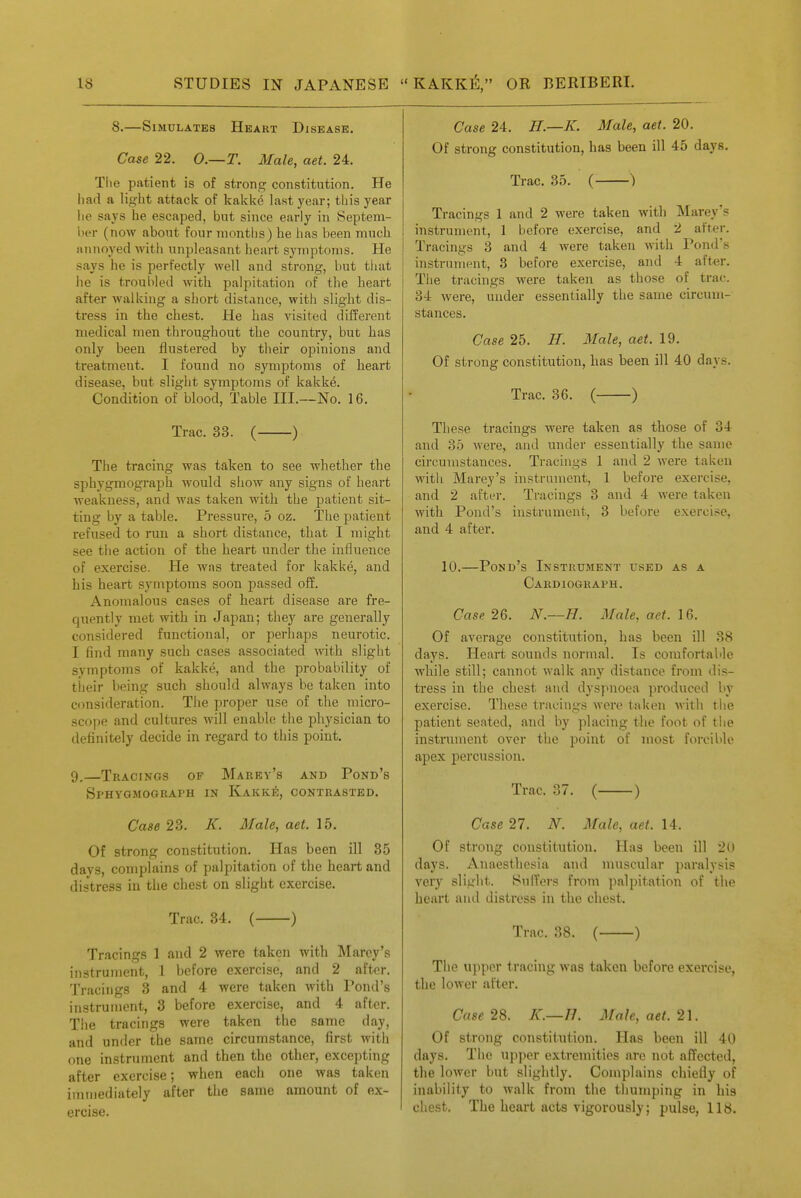 8.—Simulates Heart Disease. Case 22. O.—T. Male, aet. 24. The patient is of strong constitution. He liad a light attack of kakke last year; this year he says he escaped, but since early in Septem- ber (now about four months) he lias been much ajinoyed with unpleasant heart symptoms. He says he is perfectly well and strong, but that he is troubled with palpitation of the heart after walking a short distance, with slight dis- tress in the chest. He has visited d liferent medical men throughout the country, but has only been flustered by their opinions and treatment. I found no symptoms of heart disease, but slight symptoms of kakke. Condition of blood, Table III.—No. 16. Trac. 33. ( ) The tracing was taken to see whether the sphy.gmograph would show any signs of heart weakness, and was taken with the patient sit- ting by a table. Pressure, 5 oz. The patient refused to run a short distance, that I might see the action of the heart under the influence of exercise. He was treated for kakke, and his heart symptoms soon passed off. Anomalous cases of heart disease are fre- quently met with in Japan; they are generally considered functional, or perhaps neurotic. I find many such cases associated mth slight symptoms of kakke, and the probability of tiieir being such should always be taken into consideration. The proper use of the micro- scope and cultures will enable the physician to definitely decide in regard to this point. 9.—Tkacings of Marey's and Pond's Sphygmograi'H in Kakk6, contrasted. Case 23. K. Male, aet. 15. Of strong constitution. Has been ill 35 days, complains of palpitation of the heart and distress in the chest on slight exercise. Trac. 34. ( ) Tracings 1 and 2 were taken with Marey's instrument, 1 before exercise, and 2 after. Tracings 3 and 4 were taken with Pond's instrument, 3 before exercise, and 4 after. The tracings were taken the same day, and under the same circumstance, first witii one instrument and then the other, excepting after exercise; when each one was taken immediately after the same amount of ex- ercise. Case 24. H.—K. Male, aet. 20. Of strong constitution, has been ill 45 days. Trac. 35. ( ) Tracings 1 and 2 were taken with Marey's instrument, 1 before exercise, and 2 after. Tracings 3 and 4 Avere taken with Pond's instrument, 3 before exercise, and 4 after. The tracings were taken as those of trac. 34 were, under essentially the same circum- stances. Case 25. H. Male, aet. 19. Of strong constitution, has been ill 40 days. Trac. 36. ( ) These tracings were taken as those of 34 and 35 were, and under essentially the same circumstances. Tracings 1 and 2 were taken with Marey's instrument, 1 before exercise, and 2 after. Tracings 3 and 4 were taken with Pond's instrument, 3 before exercise, and 4 after. 10.—Pond's Instrument used as a Cardiograph. Case 26. N.—H. Male, aet. \&. Of average constitution, has been ill 38 days. Heart sounds normal. Is comfortable while still; cannot walk any distance from dis- tress in the chest and dyspnoea produced by exercise. These tracings were taken with the patient seated, and by placing the foot of tlie instrument over the point of most forcible apex percussion. Trac. 37. ( ) Case 27. N. Male, aet. 14. Of strong constitution. Has been ill 2(-» days. Anaesthesia and muscular paralysis very slight. Suffers from palpitation of the heart and distress in the chest. Trac. 38. ( ) The u)ipcr tracing was taken before exercise, the lower after. Case 2d,. K.—Ih Male, aet. 2\. Of strong constitution. Has been ill 40 days. The upper extremities are not affected, the lower but slightly. Complains chiefly of inability to walk from the thumping in his chest. The heart acts vigorously; pulse, 118.