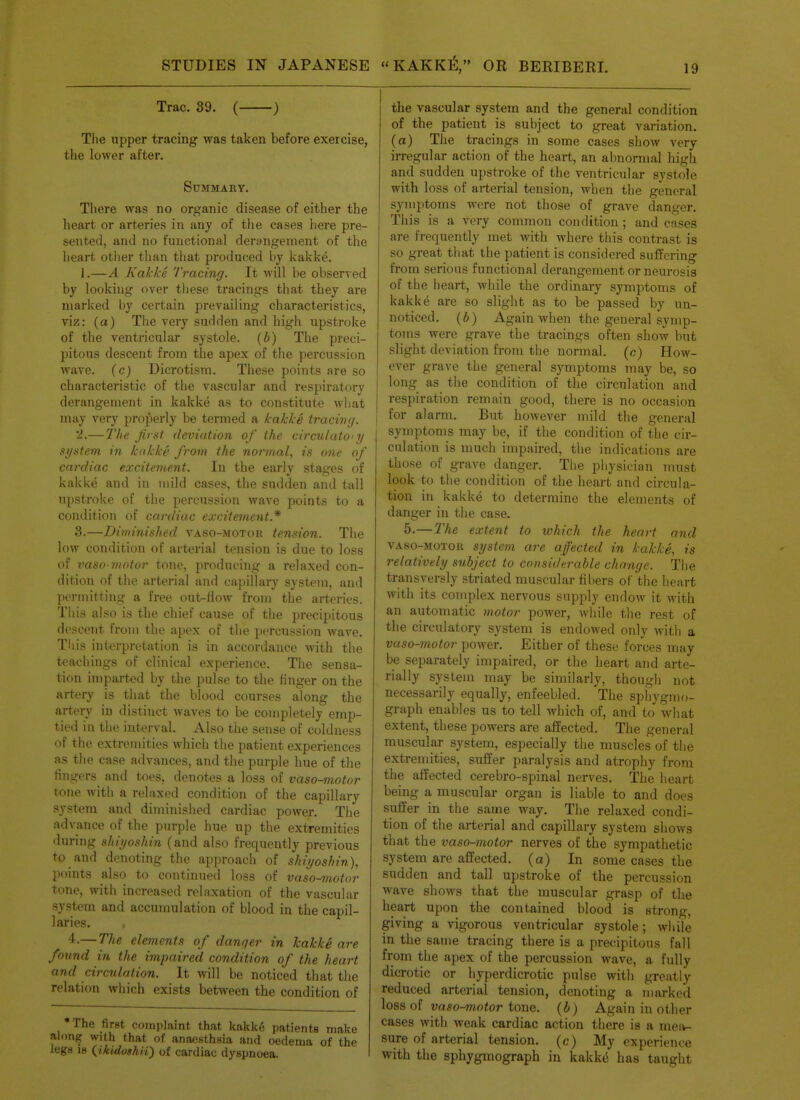Trac. 39. ( ) Tlie upper tracing was taken before exercise, the lower after. Summary. There was no organic disease of either the heart or arteries in any of the cases here pre- sented, and no functional derangement of the heart otlier tlian that produced by kakke. 1.—A Kakke Tracing. It will be observed by looking over tliese tracings that they are marked by certain prevailing characteristics, viz: (a) The very suHden and high upstroke of the ventricular systole, {b) The preci- pitous descent from the apex of the percussion wave, {c) Dicrotism. These points are so characteristic of the vascular and respiratory derangement in kakke as to constitute what may very proj^erly be termed a kakke tracing. '2.—2'/ie first deviation of the circulatoiy system in kakke from the normal, is one of cardiac excitement. In the early stages of kakke and in inild cases, the sadden and tall upstroke of the percussion wave points to a condition of cardiac excitement.* 3.—Diminished vaso-motor tension. The low condition of arterial tension is due to loss of vaso motor tone, producing a relaxed con- dition of the arterial and capillary system, and permitting a free out-liow from the arteries. This also is the chief cause of the precipitous descent from the apex of the percussion wave. Til is interpretation is in accordance with the teachings of clinical experience. The sensa- tion imparted by the pulse to the tinger on the artery is that the blood courses along the artery in distinct waves to be completely emp- tied in the interval. Also the sense of coldness of the extremities which the patient experiences as the case advances, and the purple hue of the fingers and toes, denotes a loss of vaso-motor tone with a relaxed condition of the capillary system and diminished cardiac power. The advance of the pur],)le hue up the extremities during shiyoshin (and also frequently previous to and denoting the approach of shiyoshin), points also to continued loss of vaso-motor tone, with increased relaxation of the vascular system and accumulation of blood in the capil- laries. 4.— The elements of danqer in kakke are found in the impaired condition of the heart and circulation. It will be noticed that the relation which exists between the condition of The first complaint that kakk6 patients make along with that of anaesthsia and oedema of the lega IB (^ikidoshii) of cardiac dyspnoea. the vascular system and the general condition of the patient is subject to great variation, (a) The tracings in some cases show very irregular action of the heart, an abnormal high and sudden upstroke of the ventricular systole with loss of arterial tension, when the general symptoms were not those of grave danger. This is a very common condition ; and cases are frequently met with where this contrast is so great that the patient is considered suffering fi'om serious functional derangement or neurosis of the heart, while the ordinary symptoms of kakke are so slight as to be passed by un- noticed, (b) Again when the general symp- toms were grave the tracings often show but slight deviation from the normal, (c) How- ever grave the general symptoms may be, so long as the condition of the circulation and respiration remain good, there is no occasion for alarm. But however mild the general symptoms may be, if the condition of the cir- culation is much impaired, the indications are those of grave danger. The physician must look to the condition of the heart and circula- tion in kakke to determine the elements of danger in the case. 5.—The extent to which the heart and VAso-MOTOK systein are affected in kakke, is relatively subject to considerable change. The transversly striated muscular fibers of the heart with its complex nervous supply endow it with an automatic motor power, wliile the rest of the circulatory system is endowed only with a vaso-motor power. Either of these forces may be separately impaired, or the heart and arte- rially system may be similarly, though not necessarily equally, enfeebled. The spliygnio- graph enables us to tell which of, and to what extent, these powers are affected. The general muscular system, especially the muscles of the extremities, suffer paralysis and atrophy from the affected cerebro-spinal nerves. The lieart being a muscular organ is liable to and does suffer in the same way. The relaxed condi- tion of the arterial and capillary system shows that the vaso-motor nerves of the sympathetic system are affected, (a) In some cases the sudden and tall upstroke of the percussion wave shows that tlic muscular grasp of the heart upon the contained blood is strong, giving a vigorous ventricular systole; while in the same tracing there is a precipitous fall from the apex of the percussion wave, a fully dicrotic or hyperdicrotic pulse with greatly reduced arterial tension, denoting a marked loss of vaso^iotor tone, (i) Again in other cases with weak cardiac action there is a meiv- sure of arterial tension, (c) My experience with the sphygmograph in kakke has taught