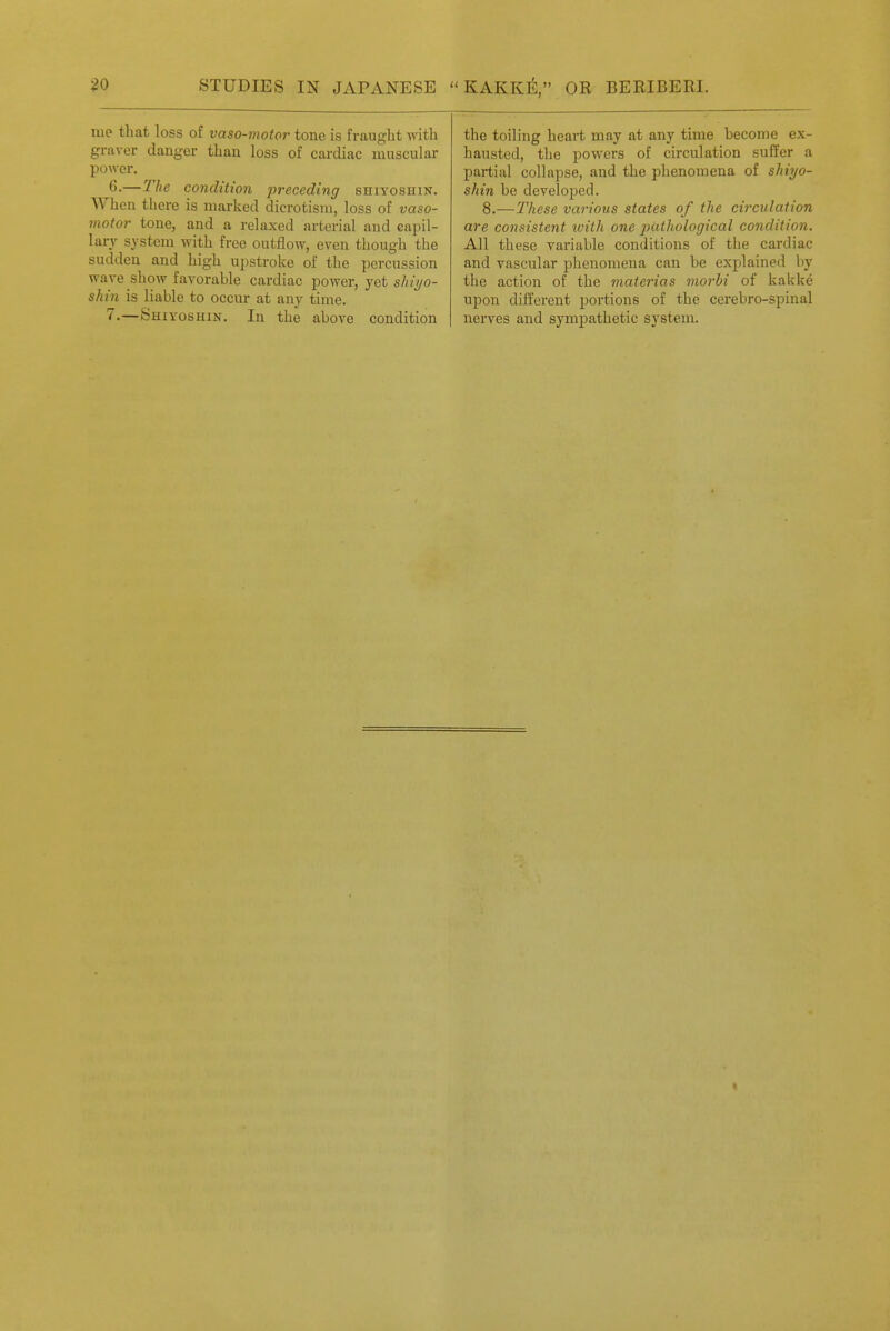 me tliat loss of vaso-motor tone is fraught yvith graver danger than loss of cardiac muscular power. 6.—The condition preceding shiyoshin. When there is marked dicrotisra, loss of vaso- motor tone, and a relaxed arterial and capil- lary system with free outflow, even though the sudden and high upstroke of the percussion wave show favorable cardiac power, yet sAi?/o- shin is liable to occur at any time. 7-—Shiyoshin. In the above condition the toiling heart may at any time become ex- hausted, the powers of circulation suffer a partial collapse, and the phenomena of shiyo- shin be developed. 8.—These various states of the circulation are consistent loiih one pathological condition. All these variable conditions of the cardiac and vascular phenomena can be explained by the action of the materias morhi of kakke upon different portions of the cerebro-spinal nerves and sympathetic system.