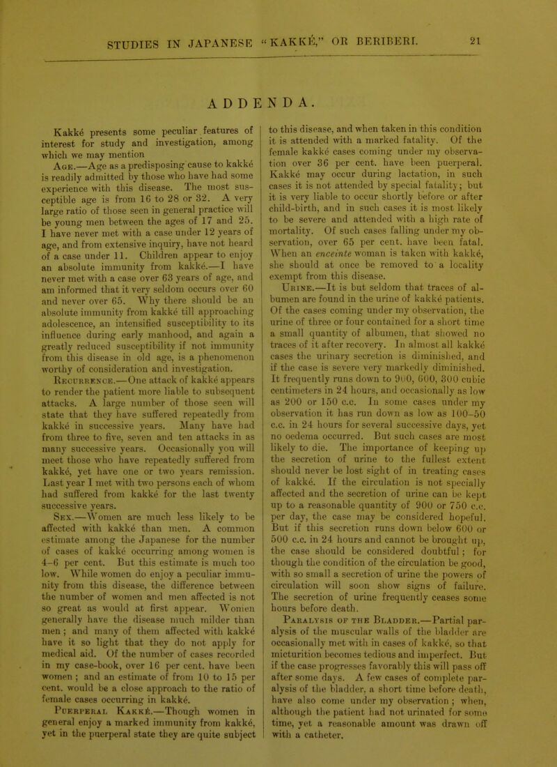 ADDE Kakke presents some peculiar features of interest for study and investigation, among which we may mention Age.—Age as a predisposing cause to kakke is readily admitted by those who have had some experience with this disease. The most sus- ceptible age is from 16 to 28 or 32. A very large ratio of those seen in general practice will be young men between the ages of 17 and 25. I have never met with a case under 12 years of age, and from extensive inquiry, have not heard of a case under 11. Children appear to enjoy an absolute immunity from kakke.—I have never met with a case over 63 years of age, and am informed that it very seldom occurs over 60 and never over 65. Why there should be an absolute immunity from kakke till approaching adolescence, an intensified susceptibility to its influence during early manhood, and again a greatly reduced susceptibility if not immunity from this disease in old age, is a phenomenon worthy of consideration and investigation. Recurrence.—One attack of kakke appears to render the patient more liable to subsequent attacks. A large number of those seen will state that they have suffered repeatedly from kakke in successive years. Many have had from three to five, seven and ten attacks in as many successive years. Occasionally you will meet those who have repeatedly suffered from kakke, yet have one or two years remission. Last year I met with two persons each of whom had suffered from kakke for the last twenty successive years. Sex.—Women are much less likely to be affected with kakke than men. A common estimate among the Japanese for the number of cases of kakke occurring among women is 4-6 per cent. But this estimate is much too low. While women do enjoy a peculiar immu- nity from this disease, the difference between the number of women and men affected is not so great as would at first appear. Women generally have the disease much milder than men; and many of them affected with kakke have it so light that they do not apply for medical aid. Of the number of cases recorded in my case-book, over 16 per cent, have been women ; and an estijuate of from 10 to 15 per cent, would be a close approach to the ratio of female cases occurring in kakke. Pderperal Kakk^:.—Though women in general enjoy a marked immunity from kakke, yet in the puerperal state they are quite subject N D A. to this disease, and when taken in this condition it is attended with a marked fatality. Of the female kakke cases coming under my observa- tion over 36 per cent, have been puerperal. Kakke may occur during lactation, in such cases it is not attended by special fatality; but it is very liable to occur shortly before or after child-birth, and in such cases it is most likely to be severe and attended with a high rate of mortality. Of such cases falling under my ob- servation, over 65 per cent, have been fatal. When an enceinte woman is taken with kakke, she should at once be removed to a locality exempt from this disease. Urine.—It is but seldom that traces of al- bumen are found in the urine of kakke patients. Of the cases coming under my observation, the urine of three or four contained for a short time a small quantity of albumen, that showed no traces of it after recovery. In almost all kakke cases the urinary secretion is diminished, and if the case is severe very markedly diminished. It frequently runs down to Oi 'O, 600, 300 cubic centimeters in 24 hours, and occasionally as low as 200 or 150 c.c. In some cases under my observation it has run down as low as 100-50 c.c. in 24 hours for several successive days, yet no oedema occurred. But such cases are most likely to die. The importance of keeping up the secretion of urine to the fullest extent should never be lost sight of in treating cases of kakke. If the circulation is not specially affected and the secretion of urine can bo kept up to a reasonable quantity of 900 or 750 c.c. per day, the case may be considered hopeful. But if this secretion runs down below 600 or 500 c.c. in 24 hours and cannot be brought up, the case should be considered doubtful; for though the condition of the circulation be good, with so small a secretion of urine the powers of circulation will soon show signs of failure. The secretion of urine frequently ceases some hours before death. Paralysis of the Bladder.—Partial par- alysis of the nmscular walls of the bladder are occasionally met with in cases of kakke. so that micturition becomes tedious and imperfect. But if the case progresses favorably this will pass off after some days. A few cases of complete par- alysis of the bladder, a short time before death, have also come under my observation ; when, although the patient had not urinated for sonn* time, yet a reasonable amount was drawn nfT with a catheter.