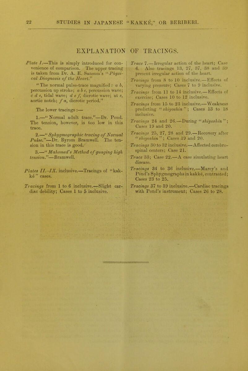 EXPLANATION Plate I.—This is simply introduced for con- venience of comparison. Tlie upper tracing is taken froua Dr. A. E. Sansom's  Physi- cal Diagnosis of the Heart.  Tiie normal pulse-trace magnified : a b, percussion up stroke; ab c, percussion wave; c d e, tidal waved e f, dicrotic wave; at e, aortic notch; / a, dicrotic period. The lower tracings :— 1. — Normal adult trace.—Dr. Pond. The tension, however, is too low in this trace. 2. — Sphygmocjraphic tracing of Normal Pulse.—Dr. Byrom Bramwell, The ten- sion in this trace is good. 3. — Mahomed's Method of guaging high , tension.—Bramwell. i Plates II.-IX. inclusive.—Tracings of  kak- ke  cases. Tracings from 1 to 6 inclusive.—Slight car- diac debility; Cases 1 to 5 inclusive. OF TEACINGS. Trace 7.—Irregular action of the heart; Case 6. Also tracings 13, 27, 37, 3» and 3'.) l^resent irregular action of the heart. Tracings from 8 to 10 inclusive.—Effects of varying pressure; Cases 7 to 9 inclusive. Tracings from 11 to 14 inclusive.—Effects of exercise; Cases 10 to 12 inclusive. . Tracings from 15 to 23 inclusive.—Weakness predicting  shiyoshin  ; Cases 13 to 18 inclusive. Tracings 24 and 26.—During  shiyoshin  ; Cases 19 and 20. Tracings 25, 27, 28 and 29.—Recovery after  shiyoshin  ; Cases 19 and 20. Tracings 30 to 32 inclusive.—Affected cerebro- spinal centers; Case 21. ' Trace 33; Case 22.—A case simulating heart disease. Tracings 34 to 36 inclusive.—Marey's and Pond's Sphygmographsin kakke, contrasted; Cases 23 to 25. Tracings 37 to 39 inclusive.—Cardiac tracings with Pond's instrument; Cases 26 to 28.