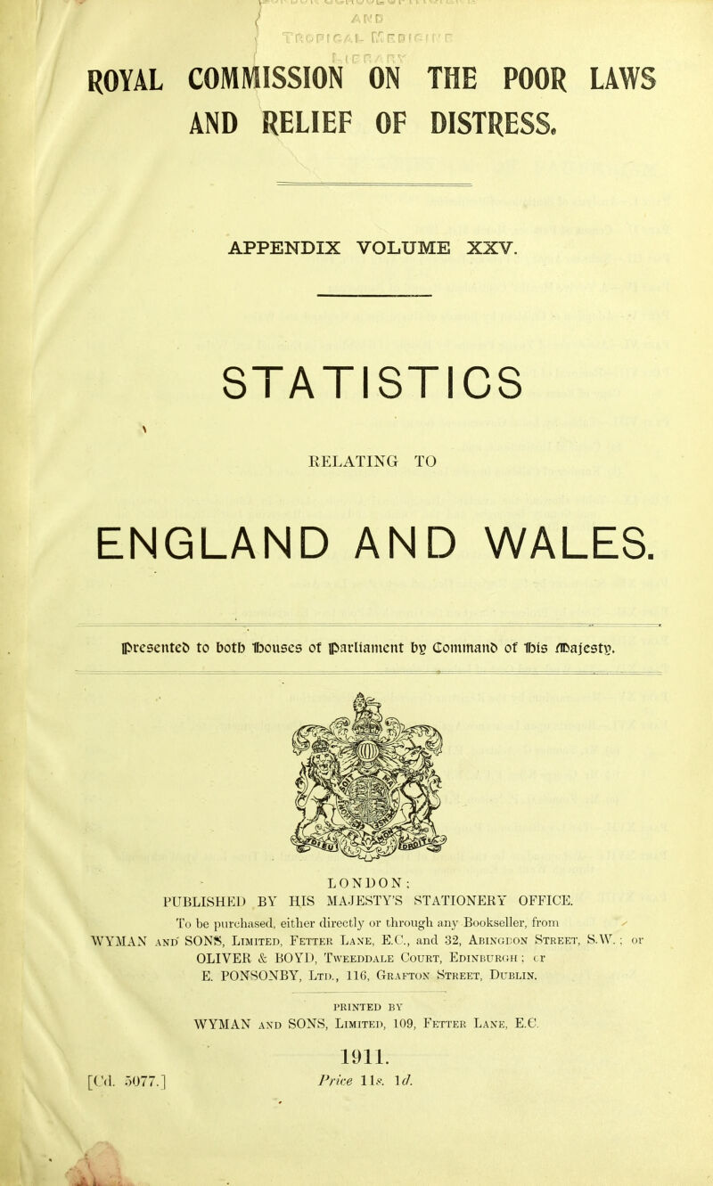 AND ROYAL COMMISSION ON THE POOR LAWS AND RELIEF OF DISTRESS. APPENDIX VOLUME XXV. STATISTICS RELATING TO ENGLAND AND WALES. presented to botb Ibouses of parliament bs Comman& of 1bts /ifcajestp. LONDON; PUBLISHED BY HIS MAJESTY'S STATIONERY OFFICE. To be purchased, either directly or through any Bookseller, from WYMAN and SONS, Limited, Fetter Lane, E.C., and 32, Abingdon Street, S.W.; or OLIVER & BOYD, Tweeddale Court, Edinburgh; cr E. PONSONBY, Ltd., 116, Grafton Street, Dublin. printed by WYMAN and SONS, Limited, 109, Fetter Lane, E.G. [Gd. 5077.] 1911. Price lis. id.