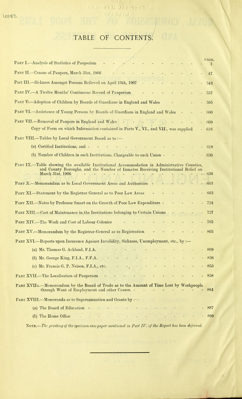 TABLE OF CONTENTS. PAGE. Part I.—Analysis of Statistics of Pauperism 1 Part II.—Census of Paupers, Marcli 31st, 1906 47 Part III.—Sickness Amongst Persons Relieved on April 13th, 1907 543 Part IV.—A Twelve Months' Continuous Record of Pauperism 557 Part V.—Adoption of Children by Boards of Guardians in England and Wales - ... 595 Part VI.—Assistance of Young Persons by Boards of Guardians in England and Wales - - - 600 Part VII.—Removal of Paupers in England and Wales 609 Copy of Form on which Information contained in Parts V., VI., and VII., was supplied - 616 Part VIII.—Tables by Local Government Board as to :— (a) Certified Institutions, and Qjg (6) Number of Children in such Institutions, Chargeable to each Union ----- 630 Part IX.—Table showing the available Institutional Accommodation in Administrative Counties, and County Boroughs, and the Number of Inmates Receiving Institutional Relief on March 31st, 1906 636 Part X.—Memorandum as to Local Government Areas and Authorities ------ 643 Part XI.—Statement by the Registrar General as to Poor Law Areas 663 Part XII.—Notes by Professor Smart on the Growth of Poor Law Expenditure - - - - - 724 Part XIII.—Cost of Maintenance in the Institutions belonging to Certain Unions - 727 Part XIV.—The Work and Cost of Labour Colonies 765 Part XV.—Memorandum by the Registrar-General as to Registration - - - - - - - 805 Part XVI.—Reports upon Insurance Against Invalidity, Sickness, Unemployment, etc., by :— (a) Mr. Thomas G. Ackland, F.I.A. - - - - 809 (b) Mr. George King, F.I.A., F.F.A. - - - 836 (c) Mr. Francis G. P. Neison, F.I.A., etc. -, - 850 Part XVII.—The Localisation of Pauperism 858 Part XVIIa.—Memorandum by the Board of Trade as to the Amount of Time Lost by Workpeople through Want of Employment and other Causes. 864 Part XVIII.—Memoranda as to Superannuation and Grants by :— (a) The Board of Education - - 887 (b) The Home Office - .... -899 Note.—The printing of the specimen case-paper mentioned in Part IV. of the Eepwt has been deferred.